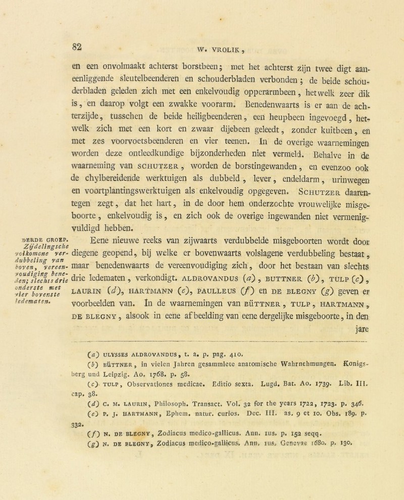 W. VROLIK, DERDE GROEP. Zijdelingsche ■vclkomcne ver- dubbeling van boven , vereen- voudiging bene- den; slechts drie onderste met vier bovenste ledematen. en een onvolmaakt achterst borstbeen; niet het achterst zijn twee digt aan- eenliggende sleutelbeenderen en schouderbladen verbonden; de beide schou- derbladen geleden zich met een enkelvoudig oppcrarmbeen, hetwelk zeer dik is, en daarop volgt een zwakke voorarm. Benedenwaarts is er aan de ach- terzijde , tusschen de beide heiligbeenderen, een heupbeen ingevoegd , het- welk zich met een kort en zwaar dijebeen geleedt, zonder kuitbeen, en met zes voorvoetsbeenderen en vier teenen. In de overige waarnemingen worden deze ontleedkundige bijzonderheden niet vermeld. Behalve in de. waarneming van schutzer , worden de borstingewanden, en evenzoo ook de chylbereidende werktuigen als dubbeld , lever, endeldarm, urinwegen en voortplantingswerktuigen als enkelvoudig opgegeven. Schutzer daaren- tegen zegt, dat het hart, in de door hem onderzochte vrouwelijke misge- boorte , enkelvoudig is, en zich ook de overige ingewanden niet vermenig- vuldigd hebben. Eene nieuwe reeks van zijwaarts verdubbelde misgeboorten wordt door diegene geopend, bij welke er bovenwaarts volslagene verdubbeling bestaat, maar benedenwaarts de vereenvoudiging zich, door het bestaan van slechts drie ledematen, verkondigt, aldrovandus (a), buttner (£), tulp (c) , LAURIN 00, HARTMANN (<05 PAULLEUS (ƒ) en DE BLEGNY (g) geven er voorbeelden van. In de waarnemingen van büttner , tulp , hartmann , de BLEGNY, alsook in eene afbeelding van eene dergelijke misgeboorte, in den 3 are (c) ULYSSES ALDROVANDUS, t. a. p. pag. 410. (&) büttner, in vielen Jahren gesammlete anatomische Wahrnehmungen. Konigs- berg und Leipzig. Ao. 1768. p. 58. ([c) tulp, Observationes medicae. Editio sexta. Lugd. Bat. Ao. 1739. Lib. III. cap. 38. (d} c. m. LAURiN, Pliilosoph. Transact. Vol. 32 for the years 1722, 1723. p. 346. p. j. hartmann, Ephem. natur. curios. Dcc. III. as. 9 et 10. Obs. 189. p. 332. (ƒ) N. de blegny, Zodiacus medico-gallicus. Ann. nis. p. 152 seqq. Qt) n. de blegny, Zodiacus medico-gallicus. Ann. nis, Gencvae 1680, p. 130-