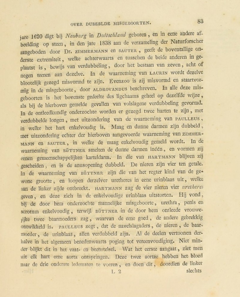 jare 1620 digt bij Neuburg in Duitschland geboren, en in eene andere af- beelding op steen, in den jare 1838 aan de verzameling der Naturforscher aangeboden door Dr. zimmermann en sauter , geeft de boventallige on- derste extremiteit, welke achterwaarts en tusschen de beide anderen in ge- plaatst is , bewijs van verdubbeling, door liet bestaan van zeven, acht of negen teenen aan dezelve. In de waarneming van laurin wordt dezelve blootelijk gezegd misvormd te zijn. Evenzoo is zij misvormd en staartvoi- mig in de misgeboorte, door aldrovandus beschreven. In alle deze mis- geboorten is het bovenste gedeelte des ligchaams geheel op dezelfde wijze, als bij de hierboven gemelde gevallen van volslagene verdubbeling gevormd. In de ontleedkundig onderzochte worden er gezegd twee harten te zijn, met verdubbelde longen, met uitzondering van de waarneming van paulleus , in welke het hart enkelvoudig is. Maag en dunne darmen zijn dubbeld, met uitzondering echter der hierboven aangevoerde waarneming van zimmer- mann en sauter, in welke de maag enkelvoudig gemeld wordt. In de waarneming van büttner smelten de dunne darmen inéén, en vormen zij eenen gemeenschappelijken karteldarm. In die van hartmann blijven zij gescheiden } en is de anusopening dubbeld. De nieren zijn vier ten getale. In de waarneming van büttner zijn die van het regter kind van de ge- wone grootte, en loopen derzelver uretheres in eene urinblaas uit, welke aan de linker zijde ontbreekt, hartmann zag de vier nieren vier uretheres geven, en deze zich in de enkelvoudige urinblaas uitstorten. Hij vond, bij de door hem onderzochte mannelijke misgeboorte, urethra, penis en scrotum enkelvoudig, terwijl büttner in de door hem ontleede vrouwe- jijke twee baarmoeders zag, waarvan de eene goed, de andere gebrekkig ontwikkeld is. paulleus zegt, dat de navelslagaders, de nieren , de baar- moeder , de urinblaas, allen verdubbeld zijn. Al de deelen vertoonen der- halve in het algemeen benedenwaarts poging tot vereenvoudiging. Niet min- der blijkt dit in het vaat- en beenstelsel. Wat het eerste aangaat, ziet men uit elk hart eene aorta ontspringen. Deze twee aortae hebben het bloed naar de drie onderste ledematen te voeren , en doen dit, doordien de linker L 2 slechts