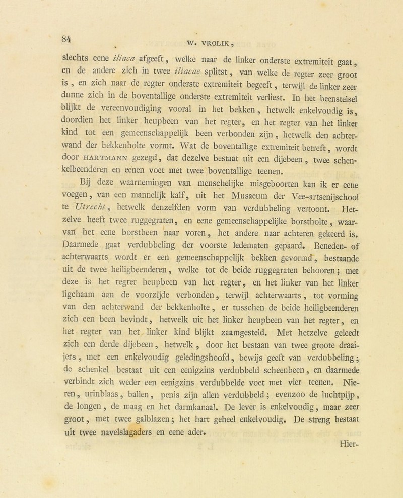 W. VROLIK, slechts eene iliaca aigeeft, welke naar de linker onderste extremiteit gaat, en de andere zich in twee iliciccic splitst , van welke de regter zeer groot is , en zich naar de regter onderste extremiteit begeeft, terwijl de linker zeer dunne zich in de boventallige onderste extremiteit verliest. In het beenstelsel blijkt de vereenvoudiging vooral in het bekken, hetwelk enkelvoudig is, doordien liet linker heupbeen van het regter, en het regter van het linker kind tot een gemeenschappelijk been verbonden zijn, hetwelk den achter- wand der bekkenholte vormt. Wat de boventallige extremiteit betreft, wordt door hartmann gezegd, dat dezelve bestaat uit een dijebeen, twee schen- kelbeenderen en eenen voet met twee boventallige teenen. Bij deze waarnemingen van menschelijke misgeboorten kan ik er eene voegen, van een mannelijk kalf, uit het Musaeum der Vee-artsenijschool te Utrecht, hetwelk denzelfden vorm van verdubbeling vertoont. Het- zelve heeft twee ruggegraten, en eene gemeenschappelijke borstholte, waar- van het eene borstbeen naar voren, het andere naar achteren gekeerd is. Daarmede gaat verdubbeling der voorste ledematen gepaard. Beneden- of achterwaarts wordt er een gemeenschappelijk bekken gevormd, bestaande uit de twee heiligbeenderen, welke tot de beide ruggegraten behooren j met deze is het regrer heupbeen van het regter, en het linker van het linker ligchaam aan de voorzijde verbonden, terwijl achterwaarts, tot vorming van den achterwand der bekkenholte, er tusschen de beide heiligbeenderen zich een been bevindt, hetwelk uit het linker heupbeen van het regter, en het regter van het linker kind blijkt zaamgesteld. Met hetzelve geleedt zich een derde dijebeen, hetwelk , door het bestaan van twee groote draai- jers , met een enkelvoudig geledingshoofd, bewijs geeft van verdubbeling; de schenkel bestaat uit een eenigzins verdubbeld scheenbeen, en daarmede verbindt zich weder een eenigzins verdubbelde voet met vier teenen. Nie- ren , urinblaas, ballen, penis zijn allen verdubbeld; evenzoo de luchtpijp, de longen, de maag en het darmkanaal. De lever is enkelvoudig, maar zeer groot, met twee galblazen; het hart geheel enkelvoudig, De streng bestaat uit twee navelslagaders en eene ader. Hier-