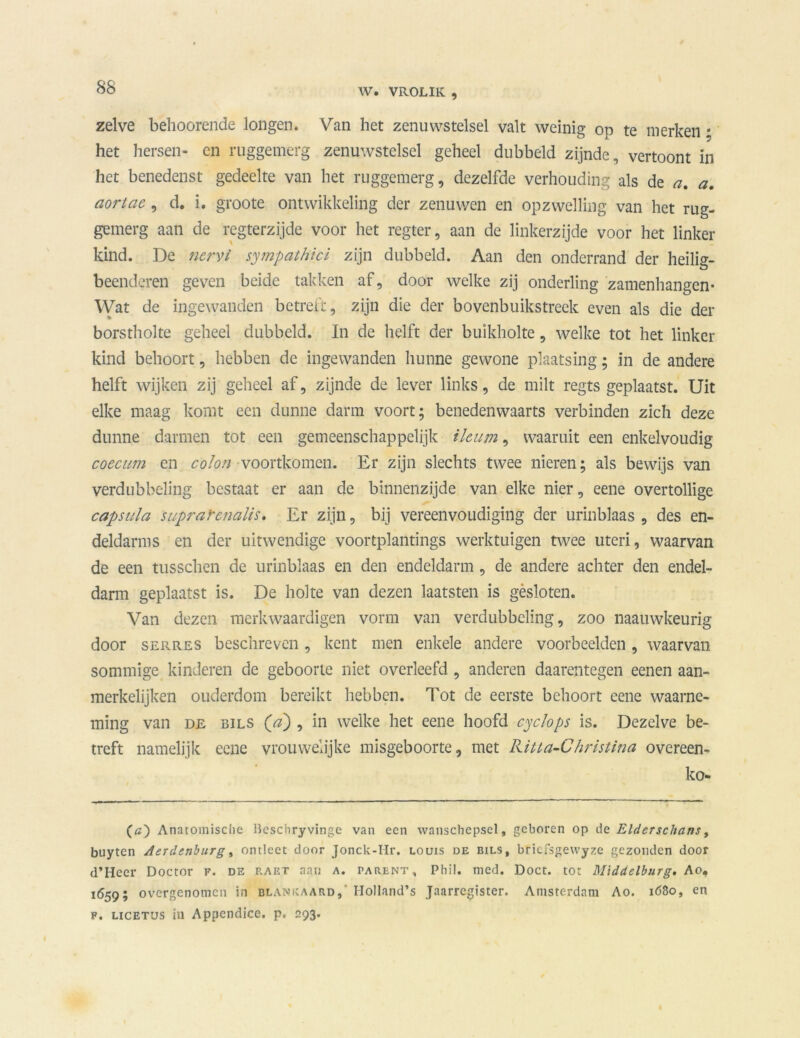 W. VROLIK 9 zelve bèhoorende longen* Van het zenuwstelsel valt weinig op te merken • het hersen- en ruggemerg zenuwstelsel geheel dubbeld zijnde, vertoont in het benedenst gedeelte van het ruggemerg, dezelfde verhouding als de a. a. aortae, d. i. groote ontwikkeling der zenuwen en opzwelling van het rug- gemerg aan de regterzijde voor het regter, aan de linkerzijde voor het linker kind. De ncrvi sympathici zijn dubbeld. Aan den onderrand der heilig- beenderen geven beide takken af, door welke zij onderling zamenhangen* Wat de ingewanden betreft, zijn die der bovenbuikstreck even als die der borstholte geheel dubbeld. In de helft der buikholte, welke tot het linker kind behoort, hebben de ingewanden hunne gewone plaatsing; in de andere helft wijken zij geheel af, zijnde de lever links, de milt regts geplaatst. Uit elke maag komt een dunne darm voort; benedenwaarts verbinden zich deze dunne darmen tot een gemeenschappelijk ihum, waaruit een enkelvoudig coecum en colon voortkomen. Er zijn slechts twee nieren; als bewijs van verdubbeling bestaat er aan de binnenzijde van elke nier, eene overtollige capsiila suprafcnalis. Er zijn, bij vereenvoudiging der urinblaas , des en- deldarms en der uitwendige voortplantings werktuigen twee uteri, waarvan de een tusschen de urinblaas en den endeldarm, de andere achter den endel- darm geplaatst is. De holte van dezen laatsten is gèsloten. Van dezen merkwaardigen vorm van verdubbeling, zoo naauwkeurig door serres beschreven , kent men enkele andere voorbeelden , waarvan sommige kinderen de geboorte niet overleefd , anderen daarentegen eenen aan- merkelijken ouderdom bereikt hebben. Tot de eerste behoort eene waarne- ming van de BiLS (a), in welke het eene hoofd cyclops is. Dezelve be- treft namelijk eene vrouwelijke misgeboorte, met Riua-Christina overeen- kom (a) Anatomische Beschryvinge van een wanschepsel, geboren op de Elderschans, buyten Aerdenburg, ontlcct door Jonck-Hr. louis de bils, bricfsgewyze gezonden door d’Heer Doctor f. de p.aet aan a. parent, Phil. med. Doet. tot Middelburg. Ao, 1659; overgenomen in blankaard, Holland’s Jaarregister. Amsterdam Ao. 1680, en f. LicETUs iu Appendice. p. 293.
