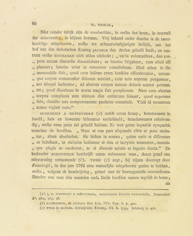 W. VROL1K, Niet minder talrijk zijn de voorbeelden, in welke het leven, in weerwil der misvorming, is blijven bestaan. Vrij bekend onder dezelve is de twee- hoofdige misgeboorte, welke tot achtentwintigjarigen leeftijd, aan het hof van den Schotschcn Koning jacobus den derden geleefd heeft, en om- trent welke BuciiANAN zich aldus uitdrukt: ,, variis voluntatibus, duo cor- „ pora secum discordia dissentiebant; ac interim lïtigabant, cum aliud alii „ placeret; interim velut in commune consultabant. Illud etiam in illo „ memorabile fuit, quod cum inferne crura lumbive offenderentur, utrum- „ que corpus communiter dolorem sentiret, cum vero superne pungeretur, „ aut alioqui laederetur, ad alterum corpus tantum doloris sensus perveni- „ ret; quod discrimen in morte magis fuit perspicuum. Nam cum alterius „ corpus complures ante alterum dies extinctum fuisset, quod superstes „ fuit, dimidio suo computrescente paulatim contabuit. Vixit id monstrum „ annos viginti octo.” schenkius a grüfenberg (ö) meldt eenen knaap, bovenwaarts in hoofd, hals en bovenste ledematen verdubbeld, benedenwaarts enkelvou- dig , welke twee jaren zal geleefd hebben. Er was geene bepaalde sympathie tusschen de hoofden. „ Nam et una pars aliquando cibis et potu uteba- „ tur, altera abstinebat. Sic itidem in somno, quiete varie et differenter „ se habebant, ut vicissim lusitarent et risu et lacrymis tenerentur, mutuis- „ que plagis se caederent, ac si diversis animis et ingenio forent.” De kerkvader augustinus beschrijft eenen volwassen man, dezen graad van misvorming vertoonende (£). twiss (c) zegt, bij zijnen doortogt door Frankrijk, in den jare 1792 eene mannelijke misgeboorte gezien te hebben, welke, volgens de beschrijving, geheel met de bovengemelde overeenkomt- Dezelve was toen drie maanden oud# Beide hoofden namen tegelijk de borst; als O) J» g. schenkius a GRaFENBERG, monstroriim historia mcmorabilis. Francofurci A°. 1609. pag. 16. (b) augustinus, de civitate Dei. LIb. XVf. Cap. 8. p. 320. Cc) twiss in medicin. chirurgische Zeitung. III. B. 1793. Salzbnrg p. 431.