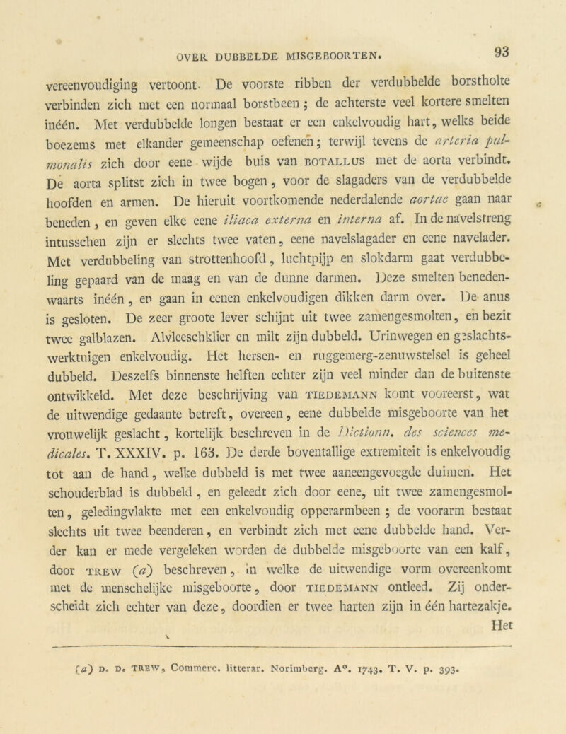 vereenvoudiging vertoont- De voorste ribben der verdubbelde borstholte verbinden zich met een normaal borstbeen; de achterste veel kortere smelten inéén. Met verdubbelde longen bestaat er een enkelvoudig hart, welks beide boezems met elkander gemeenschap oefenen; terwijl tevens de artcria pul- monalis zich door eene wijde buis van botallus met de aorta verbindt. De aorta splitst zich in twee bogen, voor de slagaders van de verdubbelde hoofden en armen. De hieruit voortkomende nederdalende aortae gaan naar beneden , en geven elke eene iliaca externa en interna af. In de navelstreng intusschen zijn er slechts twee vaten, eene navelslagader en eene navelader. Met verdubbeling van strottenhoofd, luchtpijp en slokdarm gaat verdubbe- ling gepaard van de maag en van de dunne darmen. Deze smelten beneden- waarts inéén, en gaan in eenen enkelvoudigen dikken darm over. De anus is gesloten. De zeer groote lever schijnt uit twee zamengesmolten, en bezit twee galblazen. Alvleeschklier en milt zijn dubbeld. Urinwegen en geslachts- werktuigen enkelvoudig. Het hersen- en ruggemerg-zenuwstelsel is geheel dubbeld. Deszelfs binnenste helften echter zijn veel minder dan de buitenste ontwikkeld. Met deze beschrijving van tiedemann komt vooreerst, wat de uitwendige gedaante betreft, overeen, eene dubbelde misgeboorte van het vrouwelijk geslacht, kortelijk beschreven in de Dictionn. des Sciences me- dicales. T. XXXIV. p. 163. De derde boventallige extremiteit is enkelvoudig tot aan de hand, welke dubbeld is met twee aaneengevoegde duimen. Het schouderblad is dubbeld , en geleedt zich door eene, uit twee zamengesmol- ten, geledingvlakte met een enkelvoudig opperarmbeen ; de voorarm bestaat slechts uit twee beenderen, en verbindt zich met eene dubbelde hand. Ver- der kan er mede vergeleken worden de dubbelde misgeboorte van een kalf, door trew (V) beschreven, in welke de uitwendige vorm overeenkomt met de menschelijke misgeboorte, door tiedemann ontleed. Zij onder- scheidt zich echter van deze, doordien er twee harten zijn in één hartezakje. Het fa') d. d. trew, Commerc. litterar. Norimbcrg. A°. 1743. T. V. p. 393.