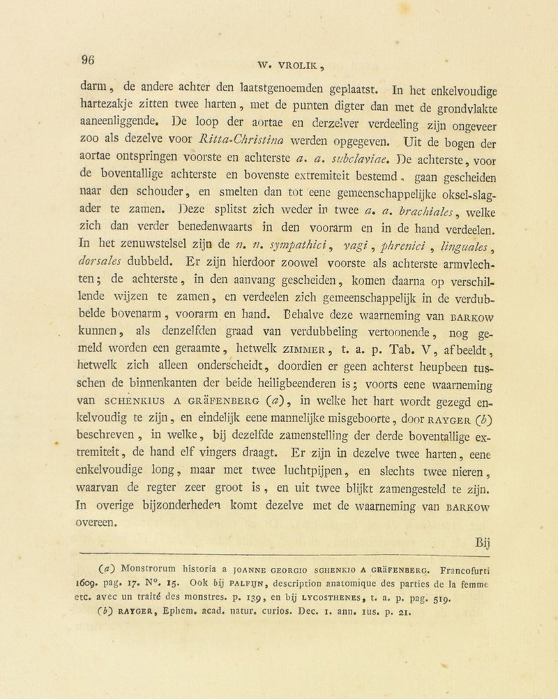 W. VROLIK, daim , de andere achter den laatstgenoemden geplaatst. In het enkelvoudige hartezakje zitten twee harten, met de punten digter dan met de grondvlakte aaneenliggende. De loop der aortae en derzelver verdeeling zijn ongeveer zoo als dezelve voor Ritta-Christina werden opgegeven. Uit de bogen der aortae ontspringen voorste en achterste a. a. subclaviae. De achterstevoor de boventallige achterste en bovenste extremiteit bestemd, gaan gescheiden naar den schouder, en smelten dan tot eene gemeenschappelijke oksel-slag- ader te zamen. Deze splitst zich weder in twee a. a. brackiales, welke zich dan verder benedenwaarts in den voorarm en in de hand verdeden. In het zenuwstelsel zijn de n. n. sympathici, yagi, phrenici , linguales, dorsahs dubbeld. Er zijn hierdoor zoowel voorste als achterste armvlech- ten; de achterste, in den aanvang gescheiden, komen daarna op verschil- lende wijzen te zamen, en verdeden zich gemeenschappelijk in de verdub- belde bovenarm, voorarm en hand. Behalve deze waarneming van barkow kunnen, als denzelfden graad van verdubbeling vertoonende, nog ge- meld worden een geraamte, hetwelk zimmer , t. a. p. Tab. V, af beeldt, hetwelk zich alleen onderscheidt, doordien er geen achterst heupbeen tus- schen de binnenkanten der beide heiligbeenderen is; voorts eene waarneming van schenkius a grüfenberg (a), in welke het hart wordt gezegd en- kelvoudig te zijn, en eindelijk eene mannelijke misgeboorte, door rayger ('b) beschreven , in welke, bij dezelfde zamenstelling der derde boventallige ex- tremiteit , de hand elf vingers draagt. Er zijn in dezelve twee harten, eene enkelvoudige long, maar met twee luchtpijpen, en slechts twee nieren, waarvan de regter zeer groot is , en uit twee blijkt zamengesteld te zijn. In overige bijzonderheden komt dezelve met de waarneming van barkow overeen. Bij (<0 Monstrorum historia a joanne georgio sgiienkio a grüfenberg. Francofurti 1609. pag. 17. N°, 15. Ook bij palfijn, dcscription anatomique des parties de la femme etc. avec un traité des monstres. p. 139, en by lycosthenes, t. a. p. pag. 519. Cb) rayger, Epliem. acad. natur. curios. Dec. 1. ann. ius. p. 21.