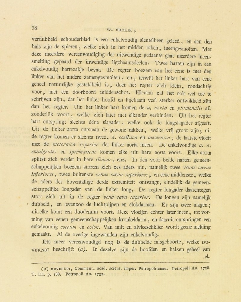 W. VR0L1K , verdubbeld schouderblad is een enkelvoudig sleutelbeen geleed, en aan den hals zijn de spieren, welke zich in het midden raken, ineengesmolten. Met deze meerdere vereenvoudiging der uitwendige gedaante gaat meerdere ineen- smelting gepaard der inwendige ligchaamsdeelen. Twee harten zijn in een enkelvoudig hartezakje bevat. De regter boezem van het eene is met den linker van het andere zamengesmolten, en, terwijl het linker hart van eene geheel natuurlijke gesteldheid is, doet het regter zich klein, rondachtig voor, met een doorboord middenschot. Hieraan zal het ook wel toe te schrijven zijn, dat liet linker hoofd en ligchaam veel sterker ontwikkeld,zijn dan het regter. Uit het linker hart komen de a. aorta en pulmonalis af- zonderlijk voort, welke zicli later met elkander verbinden. Uit het refter O hart ontspringt slechts ééne slagader, welke ook de longslagader afgeeft. Uit de linker aorta ontstaan de gewone takken, welke vrij groot zijn5 uit de regter komen er slechts twee, a. coeliaca en meseraica; de laatste vloeit met de meseraica superior der linker aorta ineen, De enkelvoudige a. a. emulgentes en spermaticae komen elke uit hare aorta voort. Elke aorta splitst zich verder in hare iliacac, enz. In den voor beide harten gemeen- schappelijken boezem storten zich zes aders uit, namelijk twee venaé cavae inferiores, twee buitenste venae cavae superiores, en eene middenste, welke de aders der boventallige derde extremiteit ontvangt, eindelijk de gemeen- schappelijke longader van de linker long, De regter longader daarentegen stort zich uit in de regter vena cava superior. De longen zijn namelijk ’ dubbeld, en evenzoo de luchtpijpen en slokdarmen. Er zijn twee magen; uit elke komt een duodenum voort. Deze vloeijen echter later ineen, tot vor- ming van eenen gemeenschappelijken kronkeldarm, en daaruit ontspringen een enkelvoudig coecum en colon. Van milt en alvleeschklier wordt geene melding gemaakt. Al de overige ingewanden zijn enkelvoudig. Iets meer vereenvoudigd nog is de dubbelde misgeboorte, welke du- vernoi beschrijft (a). In dezelve zijn de hoofden en halzen geheel van el- (0) duvernoi, Comment. acad. scicnt. imper, Petropolitanae. Petropoli Ao. 1728. T. III. p. 188. Petropoli Ao. 1732.