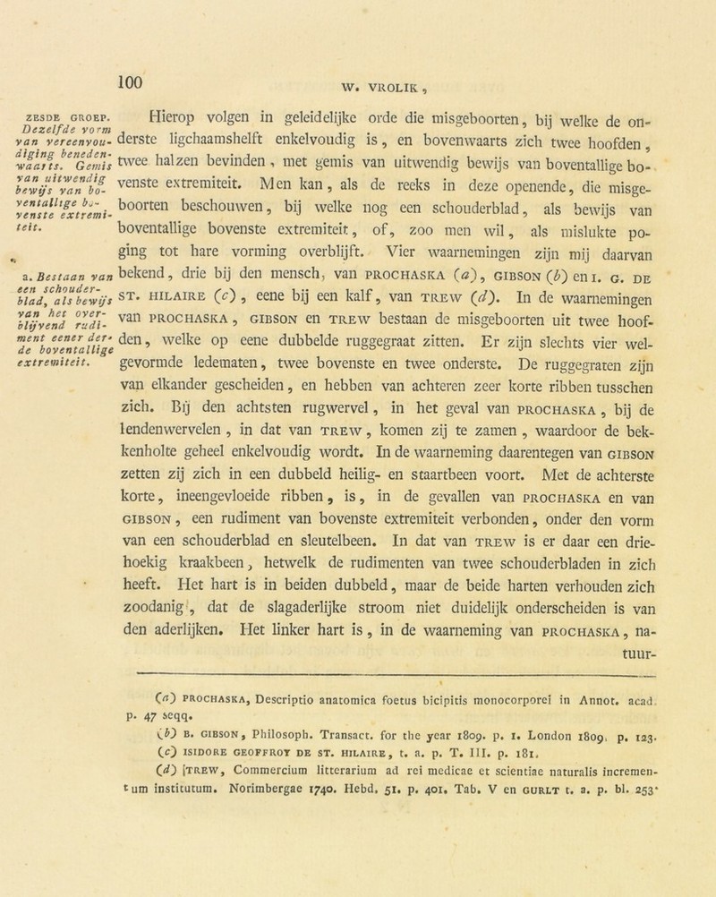 W. VROLIK , ZESDE GROEP. Dezelfde vorm van vereenvou- diging beneden- waarts. Gemis van uitwendig bewijs van bo- ventallige bj- venste extremi- teit. a. Bestaan van een schouder- blad, als bewijs van het over- blijvend rudi- ment eener der- de boventallige extremiteit. Hierop volgen in geleidelijke orde die misgeboorten, bij welke de on- derste ligchaamshelft enkelvoudig is, en bovenwaarts zich twee hoofden, twee halzen bevinden , met gemis van uitwendig bewijs van boventallige bo- venste extremiteit. Men kan, als de reeks in deze openende, die misge- boorten beschouwen, bij welke nog een schouderblad, als bewijs van boventallige bovenste extremiteit, of, zoo men wil, als mislukte po- ging tot hare vorming overblijft. Vier waarnemingen zijn mij daarvan bekend, drie bij den mensch, van prochaska O), gibson (Ij) eni. g. de st. HiLAiRE (O , eene bij een kalf, van trew (d\). In de waarnemingen van prochaska , gibson en trew bestaan de misgeboorten uit twee hoof- den, welke op eene dubbelde ruggegraat zitten. Er zijn slechts vier wel- gevormde ledematen, twee bovenste en twee onderste. De ruggegraten zijn van elkander gescheiden, en hebben van achteren zeer korte ribben tusschen zich. Bij den achtsten rugwervel, in het geval van prochaska , bij de lenden wervelen , in dat van trew , komen zij te zamen , waardoor de bek- kenholte geheel enkelvoudig wordt. In de waarneming daarentegen van gibson zetten zij zich in een dubbeld heilig- en staartbeen voort. Met de achterste korte, ineengevloeide ribben, is, in de gevallen van prochaska en van gibson , een rudiment van bovenste extremiteit verbonden, onder den vorm van een schouderblad en sleutelbeen. In dat van trew is er daar een drie- hoekig kraakbeen, hetwelk de rudimenten van twee schouderbladen in zich heeft. Het hart is in beiden dubbeld, maar de beide harten verhouden zich zoodanig , dat de slagaderlijke stroom niet duidelijk onderscheiden is van den aderlijken. Het linker hart is, in de waarneming van prochaska , na- tuur- 00 prochaska, Descriptie» anatomica foetus bicipitis monocorporeï in Annot. acad p. 47 seqq. \b') b. gibson, Philosoph. Transact, for the year 1809. p. 1. London 1809, p. 123. CO ISIDORE GEOFFROT DE ST. HILAIRE, t. a. p. T. III. p. l8l. Cd') jtrew, Commercium litterariura ad rei medicae et scientiae naturalis incremen- tum institutum. Norimbergae 1740. Hebd, 51. p. 401. Tab. V en gurlt t. a. p. bl. 253*