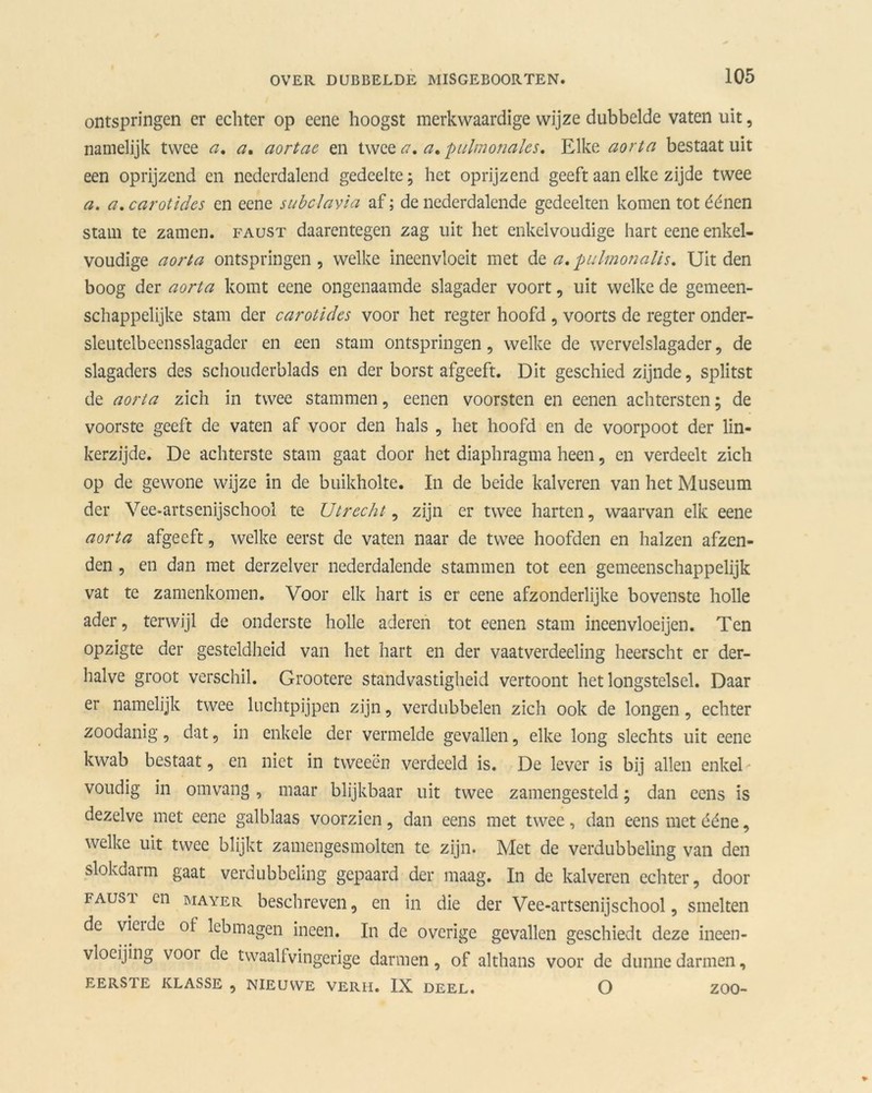 ontspringen er echter op eene hoogst merkwaardige wijze dubbelde vaten uit, namelijk twee a, a. aortae en twee a, a» pulmotiales, Elke aorta bestaat uit een oprijzend en nederdalend gedeelte; het oprijzend geeft aan elke zijde twee a. a. carotidcs en eene sabclavia af; de nederdalende gedeelten komen tot éénen stam te zamcn. faust daarentegen zag uit het enkelvoudige hart eene enkel- voudige aorta ontspringen, welke ineenvloeit met dz a.pulmonalis. Uit den boog der aorta komt eene ongenaamde slagader voort, uit welke de gemeen- schappelijke stam der carotides voor het regter hoofd , voorts de regter onder- sleutelbcensslagadcr en een stam ontspringen, welke de wervelslagader, de slagaders des schoudcrblads en der borst afgeeft. Dit geschied zijnde, splitst de aorta zich in twee stammen, eenen voorsten en eenen achtersten; de voorste geeft de vaten af voor den hals , het hoofd en de voorpoot der lin- kerzijde. De achterste stam gaat door het diaphragma heen, en verdeelt zich op de gewone wijze in de buikholte. In de beide kalveren van het Museum der Vee-artsenijschool te Utrecht, zijn er twee harten, waarvan elk eene aorta afgeeft, welke eerst de vaten naar de twee hoofden en halzen afzen- den , en dan met derzelver nederdalende stammen tot een gemeenschappelijk vat te zamenkomen. Voor elk hart is er eene afzonderlijke bovenste holle ader, terwijl de onderste holle aderen tot eenen stam ineenvloeijen. Ten opzigte der gesteldheid van het hart en der vaatverdeeling heerscht cr der- halve groot verschil. Grootere standvastigheid vertoont het longstelsel. Daar er namelijk twee luchtpijpen zijn, verdubbelen zich ook de longen, echter zoodanig, dat, in enkele der vermelde gevallen, elke long slechts uit eene kwab bestaat, en niet in tweeën verdeeld is. De lever is bij allen enkel- voudig in omvang, maar blijkbaar uit twee zamengesteld; dan eens is dezelve met eene galblaas voorzien, dan eens met twee, dan eens met ééne, welke uit twee blijkt zamengesmolten te zijn. Met de verdubbeling van den slokdarm gaat verdubbeling gepaard der maag. In de kalveren echter, door fausi en mayer beschreven, en in die der Vee-artsenijschool, smelten de vieidc of lebmagen ineen. In de overige gevallen geschiedt deze ineen- vloeijing voor de twaalf vingerige darmen, of althans voor de dunne darmen, EERSTE KLASSE , NIEUWE VERH. IX DEEL. O ZOO-