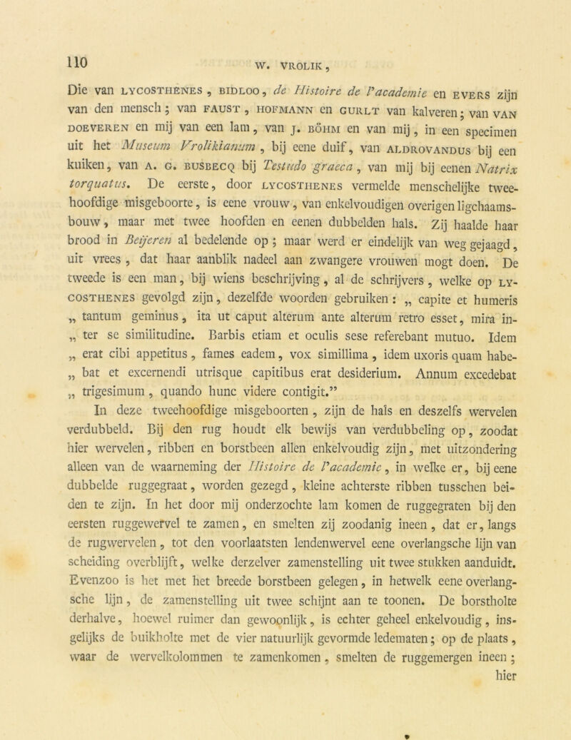 Die van LYCOSi iienes , bidloo, de Ilistoire de Fdcad'etuie cn evers zijn van den menscli; van faust , hofmann en gurlt van kalveren; van van doeveren en mij van een lam, van j. böhm en van mij, in een specimen uit het Museum Vrolikuinum , bij eene duif, van aldrovandus bij een kuiken, van a. g« busbecq bij Tcstudo q7aeca, van mij bij eenen Natvix torquatus, De eerste, door lycosthenes vermelde menschelijke twee- hoofdige misgeboorte, is eene vrouw, van enkelvoudigen overigen ligchaams- bouw, maar met twee hoofden en eenen dubbelden hals. Zij haalde haar brood in Beijeren al bedelende op ; maar werd er eindelijk van weg gejaagd, uit vrees , dat haar aanblik nadeel aan zwangere vrouwen mogt doen. De tweede is een man, bij wiens beschrijving, al de schrijvers , welke op ly- costhenes gevolgd zijn, dezelfde woorden gebruiken : „ capite et humeris „ tantum geminus, ita ut caput alterum ante alterum retro esset, mira in- „ ter se similitudine. Barbis etiam et oculis sese referebant mutuo. Idem „ erat cibi appetïtus , fames eadem, vox simillima, idem uxoris quam habe- „ bat et excernendi utrisque capitibus erat desiderium. Annum excedebat „ trigesimum, quando hunc videre contigit.” In deze tweehoofdige misgeboorten , zijn de hals en deszelfs wervelen verdubbeld. Bij den rug houdt elk bewijs van verdubbeling op, zoodat hier wervelen, ribben en borstbeen allen enkelvoudig zijn, met uitzondering alleen van de waarneming der Ilistoire de F academie, in welke er, bij eene dubbelde ruggegraat, worden gezegd, kleine achterste ribben tusschen bei- den te zijn. In het door mij onderzochte lam komen de ruggegraten bij den eersten ruggewervel te zamen, en smelten zij zoodanig ineen, dat er, langs de rugwervelen, tot den voorlaatsten lendenwervel eene overlangsche lijn van scheiding overblijft, welke derzelver zamenstelling uit twee stukken aanduidt. Evenzoo is het met het breede borstbeen gelegen, in hetwelk eene overlang- sche lijn, de zamenstelling uit twee schijnt aan te toonen. De borstholte derhalve, hoewel ruimer dan gewoonlijk, is echter geheel enkelvoudig, ins- gelijks de buikholte met de vier natuurlijk gevormde ledematen; op de plaats , waar de wervelkolommen te zamenkomen, smelten de ruggemergen ineen ; hier