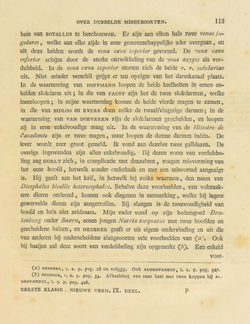 buis van botallus te beschouwen. Er zijn aan eiken hals twee venaeju- gulares, welke aan elke zijde in eene gemeenschappelijke ader overgaan, en uit deze beiden wordt de vena cava superior gevormd. De vena cava mferior schijnt door de sterke ontwikkeling van de vetia azygos als ver- dubbeld. In de vena cava superior storten zich de beide v. v. subclaviae uit. Niet minder verschil grijpt er ten opzigte van het darmkanaal plaats. In de waarneming van hoffmann loopen de beide keelholten in eenen en- kelden slokdarm uit; in die van faust zijn het de twee slokdarmen, welke ineenloopen; in mijne waarneming komen de beide vierde magen te zamen, in die van bjdloo en Evers doen zulks de twaalfvingerige darmen; in de waarneming van van doeveren zijn de slokdarmen gescheiden, en loopen zij in eene enkelvoudige maag uit. In de waarneming van de Histoire de Vacademie zijn er twee magen, maar loopen de dunne darmen inéén. De lever wordt zeer groot gemeld. Ik vond aan dezelve twee galblazen. De overige ingewanden zijn allen enkelvoudig. Bij dezen vorm van verdubbe- ling zag gurlt zich , in complicatie met denzelven , voegen misvorming van het eene hoofd, hetwelk zonder onderkaak en met een misvormd aangezigt is. Hij geeft aan het kalf, in hetwelk hij zulks waarnam, den naam van Dicephalus bicollis heierocephalns. Behalve deze voorbeelden, van volmaak- tere dieren ontleend, komen ook diegenen in aanmerking, welke bij lagere gewervelde dieren zijn aangetroffen. Bij slangen is de tweevoudigheid van hoofd en hals niet zeldzaam. Mijn vader vond op zijn buitengoed Dra- kenburg onder Baarn, eenen jongen Natrix torquatus met twee hoofden en gescheidene halzen, en heusner geeft er uit eigene ondervinding en uit die van anderen bij onderscheidene slangsoorten vele voorbeelden van (ji). Ook bij haaijen zal deze soort van verdubbeling zijn opgemerkt ('b). Een enkeld voor- O) heusner, t. a. p. pig. 18 en volggg. Ook aldrovandus, t. a. p. pag. 527. (D heusner, t. a. p. pag. 34. Afbeelding van eene haai met twee koppen bjj ai.» drovandus, t. a. p. pag. 428. EERSTE KLASSE , NIEUWE VERH. IX. DEEL. P