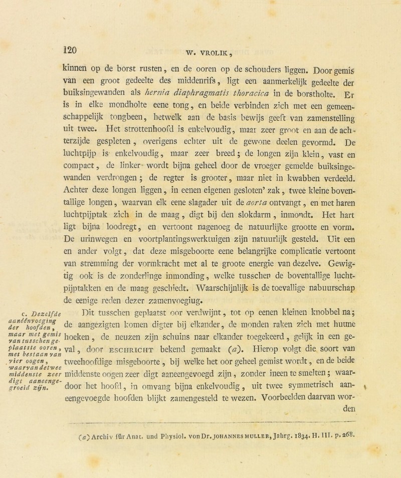 W. VROLIK, kinnen op de borst rusten, en de ooren op de schouders liggen. Door gemis van een groot gedeelte des middenrifs, ligt een aanmerkelijk gedeelte der buiksingewanden als hernia diaphragmatis thoracica in de borstholte. Er is in elke mondholte eene tong, en beide verbinden zich met een gemeen- schappelijk tongbeen, hetwelk aan de basis bewijs geeft van zamenstelling uit twee. Het strottenhoofd is enkelvoudig, maai zeer groot en aan de ach - terzijde gespleten, overigens echter uit de gewone deelen gevormd. De luchtpijp is enkelvoudig, maar zeer breed; de longen zijn klein, vast en compact, de linker wordt bijna geheel door de vroeger gemelde buiksinge- wanden verdrongen ; de regter is grooter, maar niet in kwabben verdeeld. Achter deze longen liggen, in eenen eigenen gesloten’ zak, twee kleine boven- tallige longen, waarvan elk eene slagader uit de aorta ontvangt, en met haren luchtpijptak zich in de maag, digt bij den slokdarm, inmondt. Het hart ligt bijna loodregt, en vertoont nagenoeg de natuurlijke grootte en vorm. De urinwegcn en voortplantingswerktuigen zijn natuurlijk gesteld. Uit een en ander volgt, dat deze misgeboorte eene belangrijke complicatie vertoont van stremming der vormkracht met al te groote energie van dezelve. Gewig- tig ook is de zonderlinge inmonding, welke tusschen de boventallige lucht- pijptakken en de maag geschiedt. Waarschijnlijk is de toevallige nabuurschap de eenige reden dezer zamenvoegiug. c. Dezelfde Dit tusschen geplaatst oor verdwijnt, tot op eenen kleinen knobbel na; Ter^koofden^ de aangezigten komen digter bij elkander, de monden raken zich met huune ™an\ilTschenngl ^oe^en ? de neuzen zijn schuins naar elkander toegekeerd, gelijk in een ge- Plaatste ooren, vai door ESCHRICHT bekend gemaakt (a\ Hierop volgt die soort van vier oogen, tweehoofdige misgeboorte, bij welke het oor geheel gemist wordt, en de beide waarvandetwee b b ’ J .. . middenste zeer middenste oogen zeer digt aaneengevoegd zijn, zonder ineen te smelten; waar- gfoeidz’ijn[”ge door het hoofd, in omvang bijna enkelvoudig, uit twee symmetrisch aan- eengevoegde hoofden blijkt zamengesteld te wezen. Voorbeelden daarvan wor- den 0)Archiv fürAnat. und Physiol. von Dr.jOHANNES muller, Jahrg. 1834. H. III. p. 268.