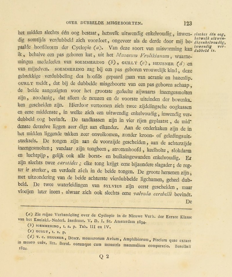 het midden slechts één oog bestaat, hetwelk uitwendig enkelvoudig, inwen- dig somtijds verdubbeld zich voordoet, ongeveer als de derde door mij be- paalde hoofdvorm der Cyclopie (a). Van deze soort van misvorming kan ik , behalve een pas geboren kat, uit het Musaeum Vrolikianum, waarne- mingen mededcelen van soemmering (£), gurlt (O, heusner (d) en van mijzelven. soemmering zag bij een pas geboren vrouwelijk kind, deze gebrekkige verdubbeling des hoofds gepaard gaan van acranie en hazenlip. gurlt meldt, dat bij de dubbelde misgeboorte van een pas geboren schaap, de beide aangezigten voor het grootste gedeelte zijwaarts ineengesmolten zijn, zoodanig, dat alleen de neuzen en de voorste uiteinden der bovenka» ken gescheiden zijn. Hieidoor vcitoonen zicli twee zjjdelingsche oogkassen en eene middenste, in welke zich een uitwendig enkelvoudig, inwendig ver- dubbeld oog bevindt. De tandkassen zijn in vier rijen geplaatst, de mid* denstc dcrzelve liggen zeer digt aan elkander. Aan de onderkaken zijn de in het midden liggende takken zeer onvolkomen, zonder kroon- of geledingsuit- steeksels. De tongen zijn aan de voorzijde gescheiden, aan de achterzijde ineengesmolten; vandaar zijn tongbeen, strottenhoofd, keelholte, slokdarm en luchtpijp, gelijk ook alle borst- en buiksingewanden enkelvoudig. Ei zijn slechts twee carotides ; elke tong krijgt eene bijzondere slagader; de reg- tcr is sterker, en verdeelt zich in de beide tongen. De groote hersenen zijn. met uitzondering van de beide achterste vierdubbelde ligchamen, geheel dub- bdd. De twee wateringen van svLv:cs zijn eerst gescheL , ntaar vloeijen later ineen, alwaar zich ook slechts eene valvula cercbelli bevindt. De (<0 Zie mijne Verhandeling over de Cyclopie in de Nieuwe Verh. der Eerste Klasse van het KoninkL-Nederl. Instituut. V. D. I. St. Amsterdam 1834. CO soemmering, t. a. p. Tab. III en IV. CO GURLT, t. a. p. W T. c. heusner, Dcscr. monsirorum Avium, Amplubiorum, Piscium quae extant iD^rauseo umv. liet. Berol. corumque cum monstris mammalium comparatio. Bcrolinii slechts één oog, hetwelk uitwen- digenkelvoudig, inwendig ver- dubbeld is.
