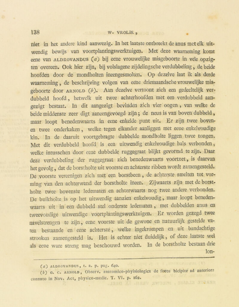niet in het andere kind aanwezig. In het laatste ontbreekt de anus met elk uit- wendig bewijs van voortplantingswerktuigen. Met deze waarneming komt eene van aldrovandus (hz) bij eene vrouwelijke misgeboorte in vele opzig- ten overeen. Ook hier zijn, bij volslagene zijdelingsche verdubbeling, de beide hoofden door de mondholten ineengesmolten. Op dezelve laat ik als derde waarneming, de beschrijving volgen van eene driemaandsche vrouwelijke mis- geboorte door arnold O)- Aan dezelve vertoont zich een gedeeltelijk ver- dubbeld hoofd, hetwelk uit twee achterhoofden met een verdubbeld aan- gezigt bestaat. In dit aangezigt bevinden zich vier oogen , van welke de beide middenste zeer digt aaneengevoegd zijn; de neus is van boven dubbeld, maar loopt benedenwaarts in eene enkelde punt uit. Er zijn twee boven- en twee onderkaken, welke tegen elkander aanliggen met eene enkelvoudige kin. In de daaruit voortgebragte dubbelde mondholte liggen twee tongen. Met dit verdubbeld hoofd is een uitwendig enkelvoudige hals verbonden, welke intusschen door eene dubbelde ruggegraat blijkt gevormd te zijn. Daar deze verdubbeling der ruggegraat zich benedenwaarts voortzet, is daarvan het gevolg, dat de borstholte uit voorste en achterste ribben wordt zamengesteld. De voorste vereenigen zich met een borstbeen, de achterste smelten tot vor- ming van den achterwand der borstholte ineen. Zijwaarts zijn met de borst- holte twee bovenste ledematen en achterwaarts nog twee andere verbonden. De buikholte is op het uitwendig aanzien enkelvoudig, maar loopt beneden- waarts uit in een dubbeld stel onderste ledematen , met dubbelden anus en tweevoudige uitwendige voortplantingswerktuigen. Er worden gezegd twee navelstrengen te zijn, eene voorste uit de gewone en natuurlijk gestelde va- ten bestaande en eene achterste, welke ingekrompen en uit bandachtige strooken zamengesteld is. Het is echter niet duidelijk, of deze laatste wel als eene ware streng mag beschouwd worden. In de borstholte bestaan diie lon- (a) ALDROVANDUS, t. a. p. pag. 640. (£>) g. c. arnold , Observ. anatomico-phyisiologica de foetu bicipite ad anrerïora connato in Nov, Act, physico-medic. T. VI. p. 162.