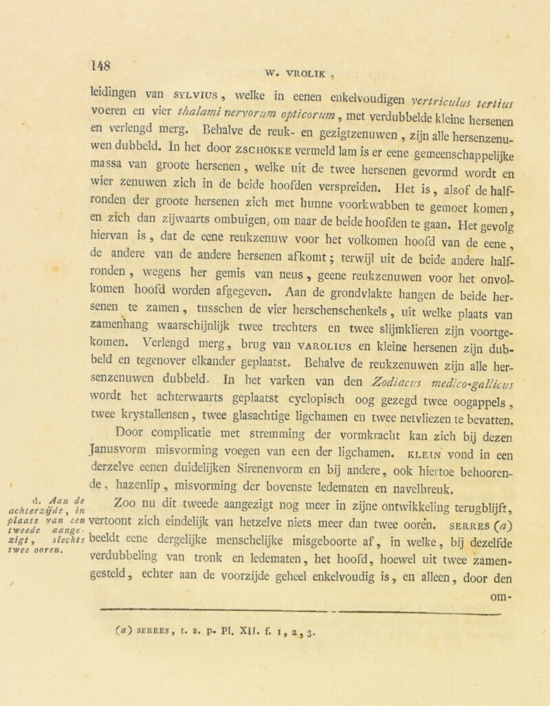 W. VROLIK , leidingen van svlvius , welke in eenen enkelvoudige,, vertriculus tertiu, voeren en vier thalamt nervorum opticorum, met verdubbelde kleine hersenen en verlengd merg. Behalve de reuk- en gezigtzenuwen , zijn alle hersenzenu- wcn ubbeld. In het door zschokke vermeld lam is er eene gemeenschappelijke massa van groote hersenen, welke uit de twee hersenen gevormd wordt en wier zenuwen zich in de beide hoofden verspreiden. Het is, alsof de half- ronden der groote hersenen zich met hunne voorkwabben te gernoet komen en zich dan zijwaarts ombuigen, om naar de beide hoofden te gaan. Het gevolg hiervan is, dat de eene reukzenuw voor het volkomen hoofd van de°eene, de andere van de andere hersenen afkomt; terwijl uit de beide andere half- ronden , wegens her gemis van neus, geene reukzenuwen voor het onvol- komen hoofd worden afgegeven. Aan de grondvlakte hangen de beide her- senen te zamen, tusschen de vier herschenschenkels, uit welke plaats van zamenhang waarschijnlijk twee trechters en twee slijmklieren zijn voortge- komen. Verlengd merg, brug van varolius en kleine hersenen zijn dub- beld en tegenover elkander geplaatst. Behalve de reukzenuwen zijn alle her- senzenuwcn dubbeld. In het varken van den Zodiacits medico-gallicus wordt het achterwaarts geplaatst cyclopisch oog gezegd twee oogappels , tvvee kiystallensen, twee glasachtige ligchamen en twee netvliezen te bevatten. Door complicatie met stremming der vormkracht kan zich bij dezen Janusvorm misvorming voegen van een der ligchamen. klein vond in een derzelve eenen duidelijken Sirenenvorm en bij andere, ook hiertoe behooren- de, hazenlip, misvorming der bovenste ledematen en navelbreuk. achur'ztjd\\ f« Zo° nLl dit tweede bezigt nog meer in zijne ontwikkeling terugblijft, nvelde vaaangc. vertoont zich eindelijk van hetzelve niets meer dan twee ooren. serres (a) zigt, slechts beeldt eene dergelijke menschelijke misgeboorte af, in welke, bij dezelfde twee ooren, i t , „ . J verdubbeling van tronk en ledematen, het hoofd, hoewel uit twee zamen- gesteld, echter aan de voorzijde geheel enkelvoudig is, en alleen, door den (a) SERRES, t. a. p. PI. Xlf. f. 1,2,3. om-