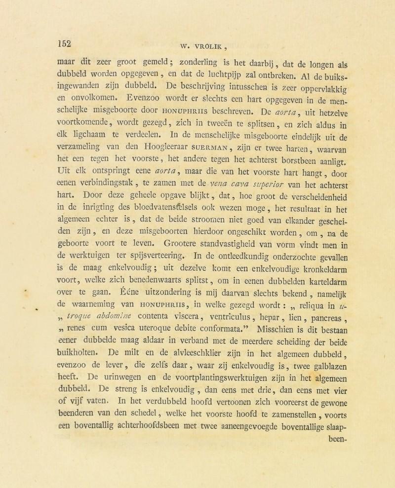 W. VR0LIK , maar dit zeer groot gemeld; zonderling is het daarbij, dat de longen als dubbeld worden opgegeven, en dat de luchtpijp zal ontbreken. Al de buiks- ingewanden zijn dubbeld. De beschrijving intusschen is zeer oppervlakkig en onvolkomen. Evenzoo wordt er slechts een hart opgegeven in de men- schelijke misgebooite door honuphriis beschreven. Dc aorta , uit hetzelve voortkomende, wordt gezegd, zich in tweeën te splitsen, en zich aldus in elk ligchaam te verdeden. In de menschelijke misgeboorte eindelijk uit de verzameling van den Hoogleeraar suerman , zijn er twee harten, waarvan het een tegen het voorste, het andere tegen het achterst borstbeen aanligt. Uit elk ontspringt eene aorta, maar die van het voorste hart hangt, door eenen verbindingstak, te zamen met de vena cava superior van het achterst hart. Door deze geheele opgave blijkt, dat, hoe groot de verscheidenheid in de inrigting des bloedvatenstelsels ook wezen moge, het resultaat in het algemeen echter is, dat de beide stroomen niet goed van elkander geschei- den zijn, en deze misgeboorten hierdoor ongeschikt worden, om , na de geboorte voort te leven. Grootere standvastigheid van vorm vindt men in de werktuigen ter spijsverteering. In de ontleedkundig onderzochte gevallen is de maag enkelvoudig; uit dezelve komt een enkelvoudige kronkeldarm voort, welke zich benedenwaarts splitst, om in eenen dubbelden karteldarm over te gaan. Ééne uitzondering is mij daarvan slechts bekend , namelijk de waarneming van honuphriis , in welke gezegd wordt : „ reliqua in //- „ troque abdomlne contenta viscera, ventnculus , hepar , lien , pancreas , „ renes cum vesica uteroque debite conformata.” Misschien is dit bestaan eener dubbelde maag aldaar in verband met de meerdere scheiding der beide buikholten. De milt en de alvleeschklier zijn in het algemeen dubbeld, evenzoo de lever, die zelfs daar, waar zij enkelvoudig is, twee galblazen heeft. De urinwegen en de voortplantingswerktuigen zijn in het algemeen dubbeld. De streng is enkelvoudig, dan eens met drie, dan eens met vier of vijf vaten. In het verdubbeld hoofd vertoonen zich vooreerst de gewone beenderen van den schedel, welke het voorste hoofd te zamenstellen, voorts een boventallig achterhoofdsbeen met twee aaneengevoegde boventallige slaap- been-