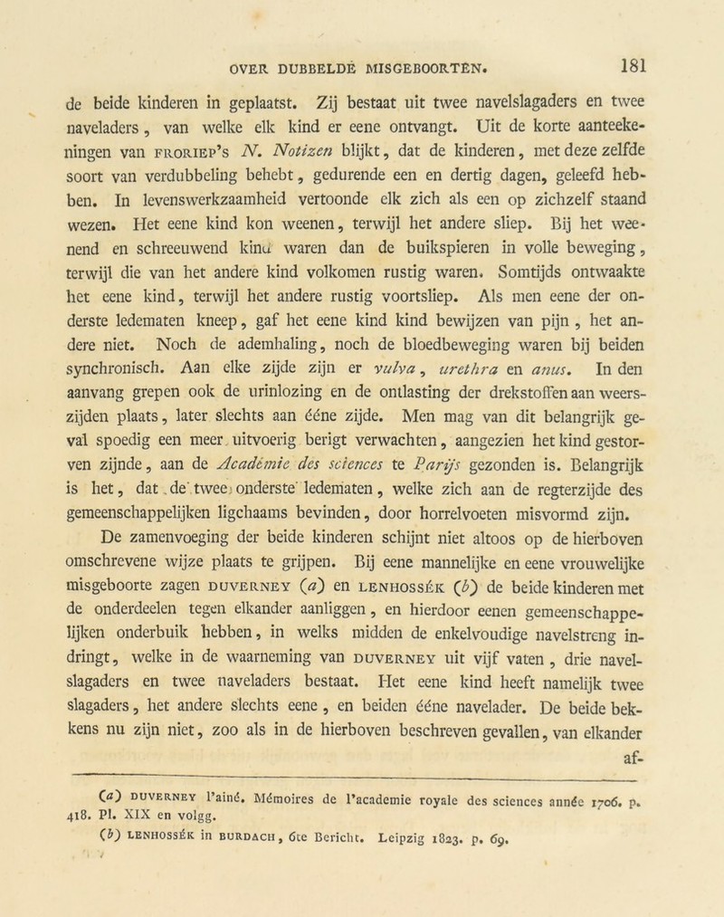 de beide kinderen in geplaatst. Zij bestaat uit twee navelslagaders en twee naveladers , van welke elk kind er eene ontvangt. Uit de korte aanteeke- ningen van froriep’s N. Notizen blijkt, dat de kinderen, met deze zelfde soort van verdubbeling behebt, gedurende een en dertig dagen, geleefd heb- ben. In levenswerkzaamheid vertoonde elk zich als een op zichzelf staand wezen. Het eene kind kon weenen, terwijl het andere sliep. Bij het wee- nend en schreeuwend kind waren dan de buikspieren in volle beweging, terwijl die van het andere kind volkomen rustig waren. Somtijds ontwaakte het eene kind, terwijl het andere rustig voortsliep. Als men eene der on- derste ledematen kneep, gaf het eene kind kind bewijzen van pijn , het an- dere niet. Noch de ademhaling, noch de bloedbeweging waren bij beiden synchronisch. Aan elke zijde zijn er vulva, urethra en anus. In den aanvang grepen ook de urinlozing en de ontlasting der drekstoffen aan weers- zijden plaats, later slechts aan ééne zijde. Men mag van dit belangrijk ge- val spoedig een meer uitvoerig berigt verwachten, aangezien het kind gestor- ven zijnde, aan de Académie des Sciences te Parijs gezonden is. Belangrijk is het, dat de' twee: onderste' ledematen, welke zich aan de regterzijde des gemeenschappelijken ligchaams bevinden, door horrelvoeten misvormd zijn. De zamenvoeging der beide kinderen schijnt niet altoos op de hierboven omschrevene wijze plaats te grijpen. Bij eene mannelijke en eene vrouwelijke misgeboorte zagen duverney (V) en lenhossék (b') de beide kinderen met de onderdeden tegen elkander aanliggen, en hierdoor eenen gemeenschappe- lijken onderbuik hebben, in welks midden de enkelvoudige navelstreng in- dringt, welke in de waarneming van duverney uit vijf vaten, drie navel- slagaders en twee naveladers bestaat. Het eene kind heeft namelijk twee slagaders, het andere slechts eene , en beiden ééne navelader. De beide bek- kens nu zijn niet, zoo als in de hierboven beschreven gevallen, van elkander af- (a) duverney 1’aïné, Mémoires de 1’academie royale des Sciences année 1706. p. 418. PI. XIX en volgg. (b) lenhossék in burdach, 6ce Bericht, Leipzig 1823. p. 69,