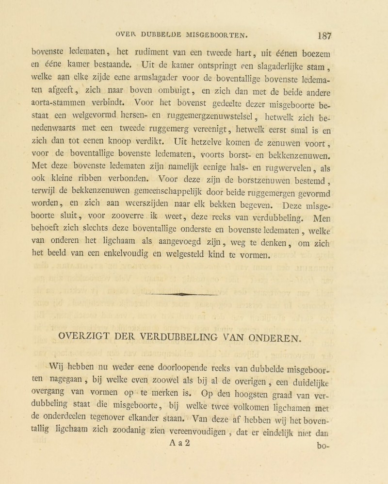 bovenste ledematen, het rudiment van een tweede hart, uit éénen boezem en ééne kamer bestaande. Uit de kamer ontspringt een slagaderlijke stam, welke aan elke zijde eene armslagader voor de boventallige bovenste ledema- ten afgeeft, zich naar boven ombuigt, en zich dan met de beide andere aorta-stammen verbindt. Voor het bovenst gedeelte dezer misgeboorte be- staat een welgevormd hersen- en ruggemergzenuwstelsel, hetwelk zich be- nedenwaarts met een tweede ruggemerg vereenigt, hetwelk eerst smal is en zich dan tot eenen knoop verdikt. Uit hetzelve komen de zenuwen voort, voor de boventallige bovenste ledematen, voorts borst- en bekkenzenuwen. Met deze bovenste ledematen zijn namelijk eenige hals- en rugwervelen, als ook kleine ribben verbonden. Voor deze zijn de borstzenuwen bestemd , terwijl de bekkenzenuwen gemeenschappelijk door beide ruggemergen gevormd worden, en zich aan weerszijden naar elk bekken begeven. Deze misge- boorte sluit, voor zooverre ik weet, deze reeks van verdubbeling. Men behoeft zich slechts deze boventallige onderste en bovenste ledematen , welke van onderen het ligchaam als aangevoegd zijn, weg te denken, om zich het beeld van een enkelvoudig en welgesteld kind te vormen. OVERZIGT DER VERDUBBELING VAN ONDEREN. Wij hebben nu weder eene doorloopende reeks van dubbelde misgeboor- ten nagegaan, bij welke even zoowel als bij al de overigen , een duidelijke overgang van vormen op te merken is. Op den hoogsten graad van ver- dubbeling staat die misgeboorte, bij welke twee volkomen ligchamen met de onderdeden tegenover elkander staan. Van deze af hebben wij het boven- tallig ligchaam zich zoodanig zien vereenvoudigen , dat er eindelijk niet dan A a 2 bo-