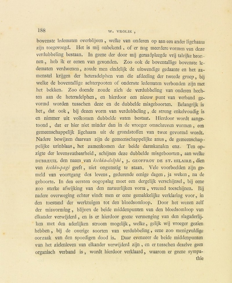 bovenste ledematen overblijven , welke van onderen op aan een ander ligchaam zijn toegevoegd. Het is mij onbekend , of er nog meerdere vormen van deze verdubbeling bestaan. In geene der door mij geraadpleegde vrij talrijke bron - nen, heb ik er eenen van gevonden. Zoo ook de boventallige bovenste le- dematen verdwenen, zoude men eindelijk de uitwendige gedaante en het za- menstel krijgen der heteradelphen van die afdeeling der tweede groep, bij welke de boventallige achterpooten of onderste ledematen verbonden zijn met het bekken. Zoo doende zoude zich de verdubbeling van onderen hech- ten aan de heteradelphen, en hierdoor een nieuw punt van verband ge- vormd worden tusschen deze en de dubbelde misgeboorten. Belangrijk is het, dat ook , bij dezen vorm van verdubbeling , de streng enkelvoudig is en nimmer uit volkomen dubbelde vaten bestaat. Hierdoor wordt aange- toond , dat er hier niet minder dan in de vroeger omschreven vormen, een gemeenschappelijk ligchaam uit de grondstoffen van twee gevormd wordt. Nadere bewijzen daarvan zijn de gemeenschappelijke anus, de gemeenschap - pelijke urinblaas, het zamenkomen der beide darmkanalen enz. Ten op- zigte der levensvatbaarheid, schijnen deze dubbelde misgeboorten, aan welke dubreuil den naam van ischia-dclphi, j. geoffroy de st. hilaire , dien van ischio-pagi geeft, niet ongunstig te staan, Vele voorbeelden zijn ge- meld van voortgang des levens, gedurende eenige dagen, ja weken, na de geboorte. In den eersten oogopslag moet een dergelijk verschijnsel, bij eene zoo sterke afwijking van den natuurlijken vorm , vreemd toeschijnen. Bij nadere overweging echter vindt men er eene gemakkelijke verklaring voor, in den toestand der werktuigen tot den bloedsomloop. Door het wezen zelf der misvorming, blijven de beide middenpunten van den bloedsomloop van elkander verwijderd, en is er hierdoor geene vermenging van den slagaderlij- ken met den aderlijken stroom mogelijk, welke, gelijk wij vroeger gezien hebben, bij de overige soorten van verdubbeling, eene zoo menigvuldige oorzaak van den spoedigen dood is. Daar evenzeer de beide middenpunten van het zielenleven van elkander verwijderd zijn , en er tusschen dezelve geen organisch verband is, wordt hierdoor verklaard, waarom er geene sympa- thie