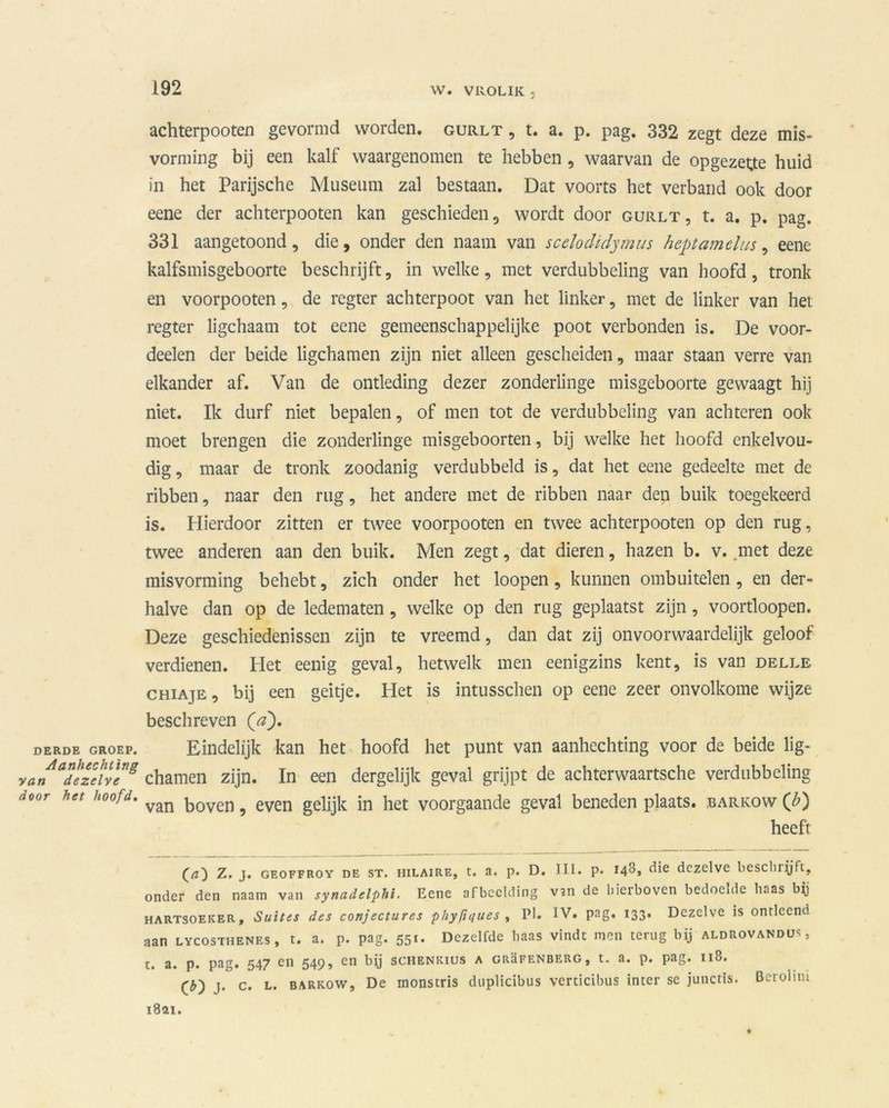 DERDE GROEP. Aanhechting van dezelve door het hoofd. achterpooten gevormd worden, gurlt , t. a. p. pag. 332 zegt deze mis- vorming bij een kalf waargenomen te hebben , waarvan de opgezette huid in het Parijsche Museum zal bestaan. Dat voorts het verband ook door eene der achterpooten kan geschieden, wordt door gurlt, t. a. p. pag. 331 aangetoond, die, onder den naam van scelodidymus heptamclus, eene kalfs mis geboorte beschrijft, in welke , met verdubbeling van hoofd , tronk en voorpooten, de regter achterpoot van het linker, met de linker van het regter ligchaam tot eene gemeenschappelijke poot verbonden is. De voor- deelen der beide ligchamen zijn niet alleen gescheiden, maar staan verre van elkander af. Van de ontleding dezer zonderlinge misgeboorte gewaagt hij niet. Ik durf niet bepalen, of men tot de verdubbeling van achteren ook moet brengen die zonderlinge misgeboorten, bij welke het hoofd enkelvou- dig , maar de tronk zoodanig verdubbeld is, dat het eene gedeelte met de ribben, naar den rug, het andere met de ribben naar den buik toegekeerd is. Hierdoor zitten er twee voorpooten en twee achterpooten op den rug, twee anderen aan den buik. Men zegt, dat dieren, hazen b. v. met deze misvorming behebt, zich onder het loopen, kunnen ombuitelen , en der- halve dan op de ledematen, welke op den rug geplaatst zijn, voortloopen. Deze geschiedenissen zijn te vreemd, dan dat zij onvoorwaardelijk geloof verdienen. Het eenig geval, hetwelk men eenigzins kent, is van delle chiaje, bij een geitje. Het is intusschen op eene zeer onvolkome wijze beschreven fa). Eindelijk kan het hoofd het punt van aanhechting voor de beide lig- chamen zijn. In een dergelijk geval grijpt de achterwaartsche verdubbeling van boven, even gelijk in het voorgaande geval beneden plaats, barkow (b) heeft Z. j. geoffroy de st. HiLAiRE, t. a. p. D. III. p. 148, die dezelve beschiijft, onder den naam van synadelphi. Eene afbeelding V5ii de hierboven bedoelde baas by hartsoeker. Suites des conjectures phyftques , Pl. IV. pag. 133. Dezelve is ontleend aan lycosthenes , t. a. p. pag. 551. Dezelfde baas vindt men terug bij aldrovandus, t. a. p. pag. 547 en 549, en by schenkius a grüfenberg, t. a. p. pag. 118. CD j. c. L. BARKOW, De monstris duplicibiis verticibus inter se junctis. Berolim 1821.