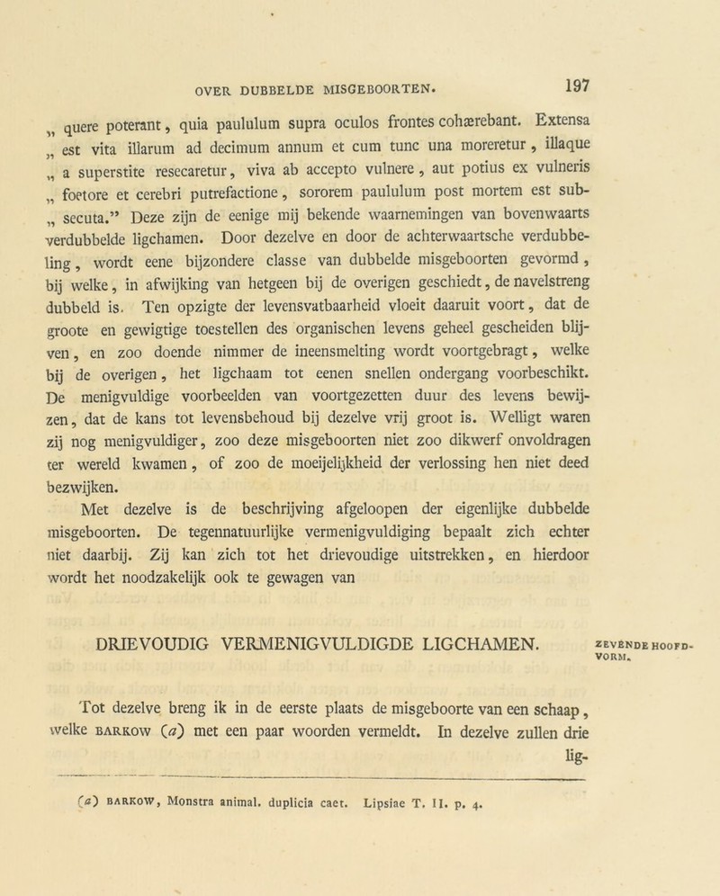 quere poterant, quia paululum supra oculos frontes cohaerebant. Extensa 3i est vita illarum ad decimum annum et cum tune una moreretur, illaque a superstite resecaretur, viva ab accepto vulnere , aut potius ex vulneris „ foetore et cerebri putrefactione, sororem paululum post mortem est sub- secuta.” Deze zijn de eenige mij bekende waarnemingen van bovenwaarts verdubbelde ligchamen. Door dezelve en door de achterwaartsche verdubbe- ling , wordt eene bijzondere classe van dubbelde misgeboorten gevormd , bij welke, in afwijking van hetgeen bij de overigen geschiedt, de navelstreng dubbeld is. Ten opzigte der levensvatbaarheid vloeit daaruit voort, dat de groote en gewigtige toestellen des organischen levens geheel gescheiden blij- ven , en zoo doende nimmer de ineensmelting wordt voortgebragt, welke bij de overigen, het ligchaam tot eenen snellen ondergang voorbeschikt. De menigvuldige voorbeelden van voortgezetten duur des levens bewij- zen, dat de kans tot levensbehoud bij dezelve vrij groot is. Welligt waren zij nog menigvuldiger, zoo deze misgeboorten niet zoo dikwerf onvoldragen ter wereld kwamen, of zoo de moeijelijkheid der verlossing hen niet deed bezwijken. Met dezelve is de beschrijving afgeloopen der eigenlijke dubbelde misgeboorten. De tegennatuurlijke vermenigvuldiging bepaalt zich echter niet daarbij. Zij kan zich tot het drievoudige uitstrekken, en hierdoor wordt het noodzakelijk ook te gewagen van DRIEVOUDIG VERMENIGVULDIGDE LIGCHAMEN. Tot dezelve breng ik in de eerste plaats de misgeboorte van een schaap, welke barkow O) met een paar woorden vermeldt. In dezelve zullen drie lig- ZEVENDE HOOFD- VORM. Ca') barkow, Monstra animal. duplicia caet. Lipsiae T. II. p. 4.