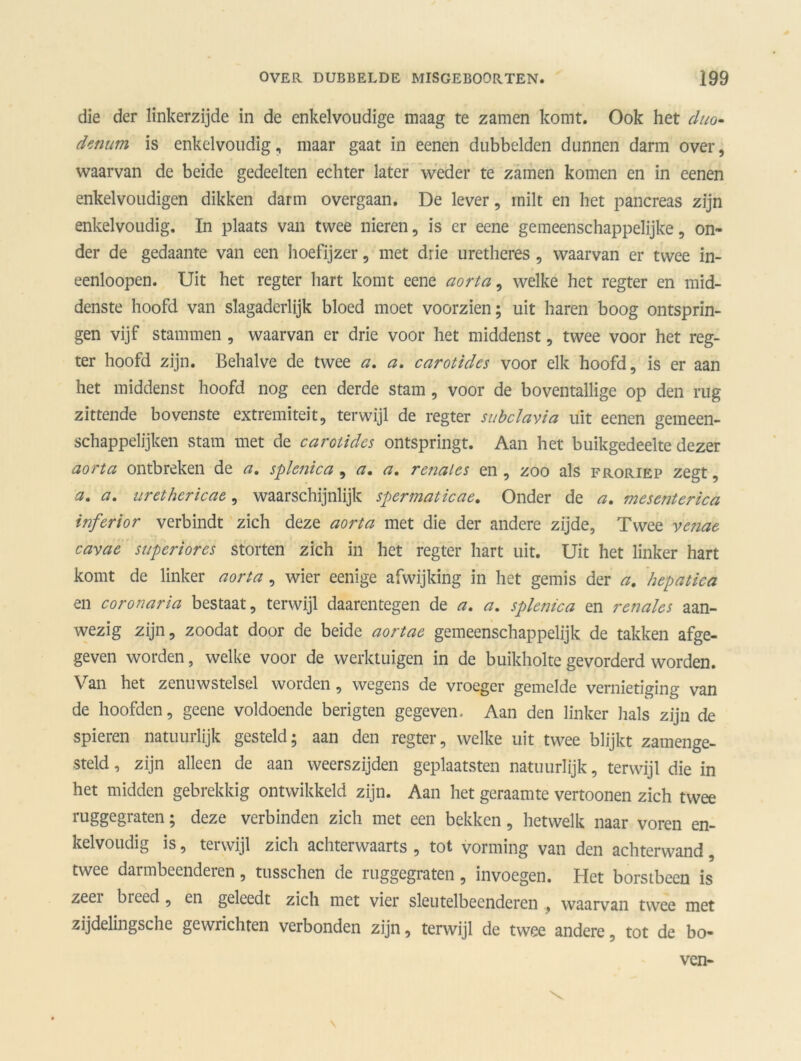 die der linkerzijde in de enkelvoudige maag te zamen komt. Ook het duo» denim is enkelvoudig, maar gaat in eenen dubbelden dunnen darm over, waarvan de beide gedeelten echter later weder te zamen komen en in eenen enkelvoudigen dikken darm overgaan. De lever, milt en het pancreas zijn enkelvoudig. In plaats van twee nieren, is er eene gemeenschappelijke, on- der de gedaante van een hoefijzer , met drie uretheres , waarvan er twee in- eenloopen. Uit het regter hart komt eene aorta, welke het regter en mid- dens te hoofd van slagaderlijk bloed moet voorzien; uit haren boog ontsprin- gen vijf stammen , waarvan er drie voor het middenst, twee voor het reg- ter hoofd zijn. Behalve de twee a. a. carotides voor elk hoofd, is er aan het middenst hoofd nog een derde stam , voor de boventallige op den rug zittende bovenste extremiteit, terwijl de regter subclavia uit eenen geraeen- schappelijken stam met de carotides ontspringt. Aan het buikgedeelte dezer aorta ontbreken de a. splenica, a. a. renal es en , zoo als froriep zegt, a, a. urethericae, waarschijnlijk spermaticae. Onder de a, mesenterica inferior verbindt zich deze aorta met die der andere zijde, Twee ventte cavae superiores storten zich in het regter hart uit. Uit het linker hart komt de linker aorta, wier eenige afwijking in het gemis der a. hepatica en coronaria bestaat, terwijl daarentegen de a. a. splenica en renales aan- wezig zijn, zoodat door de beide aortae gemeenschappelijk de takken afge- geven worden, welke voor de werktuigen in de buikholte gevorderd worden. Van het zenuwstelsel worden, wegens de vroeger gemelde vernietiging van de hoofden, geene voldoende berigten gegeven- Aan den linker hals zijn de spieren natuurlijk gesteld; aan den regter, welke uit twee blijkt zamenge- steld, zijn alleen de aan weerszijden geplaatsten natuurlijk, terwijl die in het midden gebrekkig ontwikkeld zijn. Aan het geraamte vertoonen zich twee ruggegraten; deze verbinden zich met een bekken, hetwelk naar voren en- kelvoudig is, terwijl zich achterwaarts , tot vorming van den achterwand, twee darmbeenderen, tusschen de ruggegraten , invoegen. Het borstbeen is zeei biced, en geleedt zich met vier sleutelbeenderen , waarvan twee met zijdelingsche gewrichten verbonden zijn, terwijl de twee andere, tot de bo- ven-