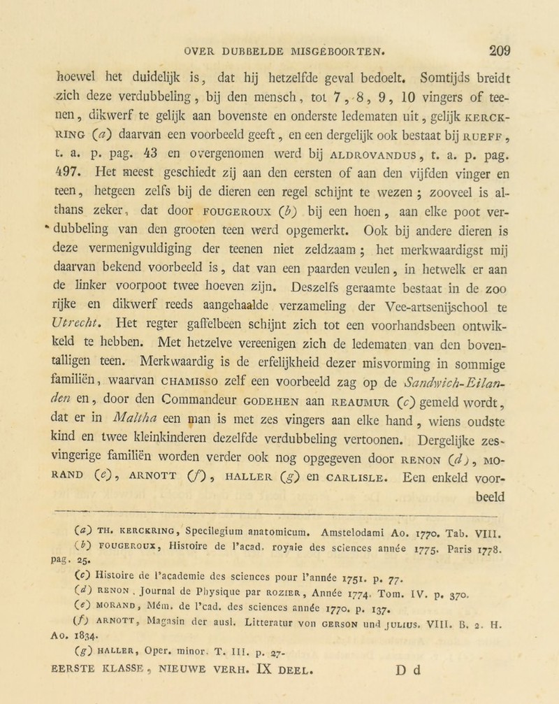 hoewel het duidelijk is, dat hij hetzelfde geval bedoelt. Somtijds breidt zich deze verdubbeling, bij den mensch, tot 7, 8, 9, 10 vingers of tee- nen, dikwerf te gelijk aan bovenste en onderste ledematen uit, gelijk kerck- ring (Vz) daarvan een voorbeeld geeft, en een dergelijk ook bestaat bij rueff , t. a. p. pag. 43 en overgenomen werd bij aldrovandus, t. a. p. pag. 497. Het meest geschiedt zij aan den eersten of aan den vijfden vinger en teen, hetgeen zelfs bij de dieren een regel schijnt te wezen ; zooveel is al- thans zeker, dat door fougeroux (b) bij een hoen , aan elke poot ver- % dubbeling van den groeten teen werd opgemerkt. Ook bij andere dieren is deze vermenigvuldiging der teenen niet zeldzaam ; het merkwaardigst mij daarvan bekend voorbeeld is, dat van een paarden veulen, in hetwelk er aan de linker voorpoot twee hoeven zijn. Deszelfs geraamte bestaat in de zoo rijke en dikwerf reeds aangehaalde verzameling der Vee-artsenijschool te Utrecht, Plet regter gaflelbeen schijnt zich tot een voorhandsbeen ontwik- keld te hebben. Met hetzelve vereenigen zich de ledematen van den boven- talligen teen. Merkwaardig is de erfelijkheid dezer misvorming in sommige familiën, waarvan ciiamisso zelf een voorbeeld zag op de Sandwich-Eilan- den en, door den Commandeur godehen aan reaumur Qc') gemeld wordt, dat er in Malthci een man is met zes vingers aan elke hand , wiens oudste kind en twee kleinkinderen dezelfde verdubbeling vertoonen. Dergelijke zes- vingerige familiën worden verder ook nog opgegeven door renon (dj, mo- rand (<?), arnott (ƒ) , haller en CARLiSLE. Een enkeld voor- beeld 00 TH. KERCKRiNG, Specilegium anatomicum. Amstelodami Ao. 1770. Tab. VIII. CD fougeroux, Histoire de 1’acad, royaie des Sciences année 1775. Paris 1778. Pag. 25. (O Histoire de 1’academie des Sciences pour 1’année 1751. p. 77. Cd) renon . Journal de Physique par rozier, Année 1774. Tom. IV. p. 370. CO morand, Mém. de 1’cad. des Sciences année 1770. p. 137. (f) ARNOTT, Magasin der ausl. Litterator von gerson und julius, VIII. B, 2. H. Ao. 1834. Cg) haller, Oper. minor. T. III. p. 27- EERSTE KLASSE, NIEUWE VERH. IX DEEL. D d