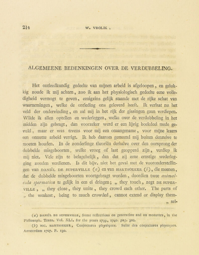 algemeene bedenkingen over de verdubbeling. Het ontleedkundig gedeelte van mijnen arbeid is afgeloopen, en geluk- kig zoude ik mij achten, zoo ik aan het physiologisch gedeelte eene volle- digheid vermogt te geven, eenigzins gelijk staande met de rijke schat van waarnemingen, welke de ontleding ons geleverd heeft. Ik verlaat nu het veld der ondervinding, en zal mij in het rijk der gissingen gaan verdiepen. Wilde ik allen optellen en wederleggen, welke over de verdubbeling in het midden zijn gebragt, dan voorzeker werd er een lijvig boekdeel mede ge- vuld , maar er was tevens voor mij een onaangename, voor mijne lezers een onnutte arbeid verrigt. Ik heb daarom gemeend mij buiten denzelve te moeten houden. In de zonderlinge theoriën derhalve over den oorsprong der dubbelde misgeboorten, welke vroeg of laat geopperd zijn, verdiep ik mij niet. Vele zijn te belagchelijk, dan dat zij eene ernstige wederleg- ging zouden verdienen. Is dit bijv. niet het geval met de vooronderstellin- gen van DANiëL de supERviLLE (^) en van hartsoeker (£), die meenen, dat de dubbelde misgeboorten voortgebragt worden, doordien twee animal- cula sper mat ica te gelijk in een ei dringen; „ they touch, zegt de super- ville , „ they close, they unite , they crowd each other. The parts of ,, the weakest, being to much crowded, cannot extend or display them- («) DANiëL de superville, Some rcflections on generation and on monsters, in tlie Philosoph. Trans. Vol. XLI. for the years 1739, 1740. pag. 302. (b) Nic. hartsoeker , Conjecturcs physiques. Suite des conjcctures physiques. Amsterdam 1707. P. 130.