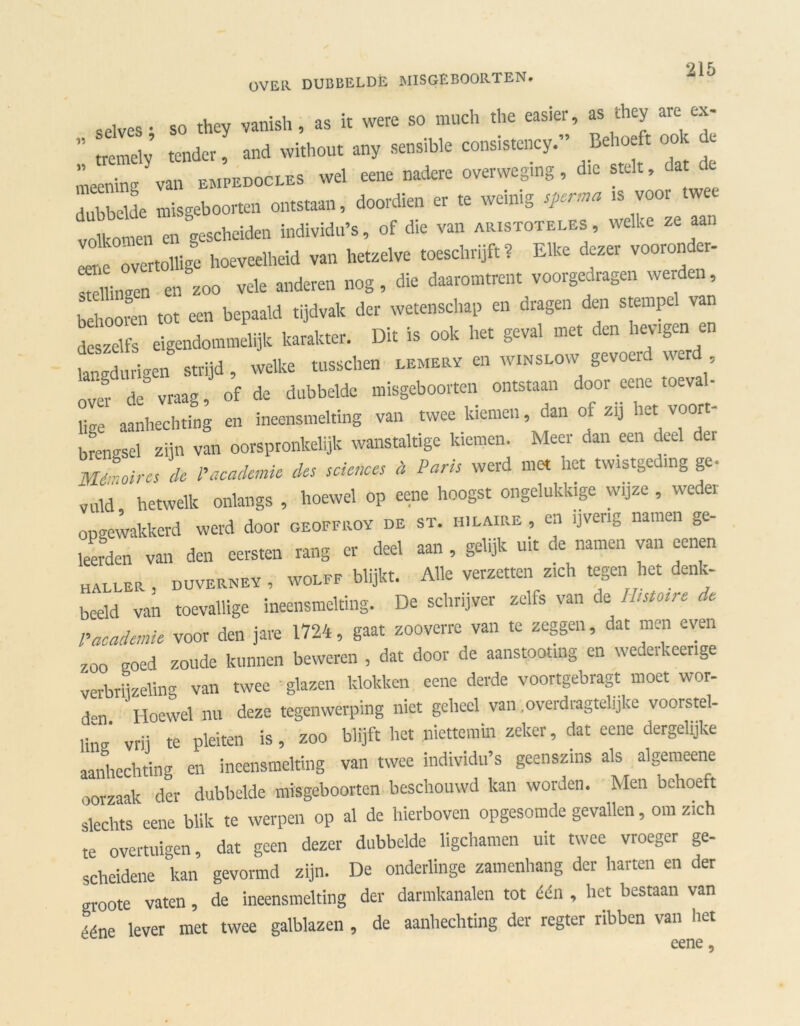 selves • so they vanish, as it vvere so much the easier, as they are ex- ' tremely tender, and without any sensible consistency. Be oe t oo c meening van empedocles wel eene nadere overweging, die stelt, da e dubbeUe misgeboorten ontstaan, doordien er te weinig sperma is voor twee volkomen*en gescheiden individu’s, of die van aristoteles, welke ze aan le ov rtollige hoeveelheid van hetzelve toeschrijft? Elke dezer vooronder- stellingen en zoo vele anderen nog, die daaromtrent voorgedragen werden, behooren tot een bepaald tijdvak der wetenschap en dragen den stempe v deszelfs eigendommelijk karakter. Dit is ook het geval met den hev.gen en Ldurigen strijd, welke tusschen eemery en winslow gevoerd werd  dc vraag, of de dubbelde misgeboorten ontstaan door eene toéval- Ug aanhechting en ineensmelting van twee kiemen, dan of zij het voort- brengsel zijn van oorspronkelijk wanstaltige kiemen. Meer dan een deel der Mémoires de l'academie des Sciences a Vans werd met het twistgeding ge- vuld hetwelk onlangs , hoewel op eene hoogst ongelukkige wijze , weder opgewakkerd werd door geoffroy de st. hilaire , en ijverig namen ge- leerden van den eersten rang er deel aan , gelijk uit de namen van eenen haller, duverney, wolff blijkt. Alle verzetten zich tegen liet denk- beeld van toevallige ineensmelting. De schrijver zelfs van de Ihstosre de p,academie voor den jare 1724, gaat zooverre van te zeggen, dat men even zoo goed zoude kunnen beweren , dat door de aanstooting en wederkeerige verbrijzeling van twee glazen klokken eene derde voortgebragt moet wor- ,Hl ' Hoewel nu deze tegenwerping niet geheel van .overdragtelijke voorstel- ling vrij te pleiten is, zoo blijft het niettemin zeker, dat eene dergelijke aanhechting en ineensmelting van twee individu’s geenszins als algemeene oorzaak der dubbelde misgeboorten beschouwd kan worden. Men behoeft slechts eene blik te werpen op al de hierboven opgesomde gevallen, om zich te overtuigen, dat geen dezer dubbelde ligchamen uit twee vroeger ge- scheidene kan gevormd zijn. De onderlinge zamenhang der harten en der groote vaten, de ineensmelting der darmkanalen tot één , liet bestaan van i-.éne lever met twee galblazen , de aanhechting der regter ribben van het eene *
