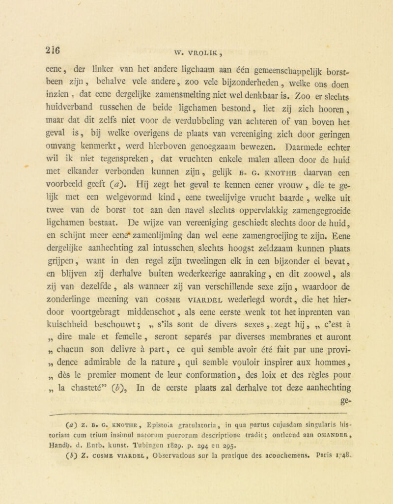 W. VROLIK, eene, der linker van het andere ligchaam aan één gemeenschappelijk borst- been zijn, behalve vele andere, zoo vele bijzonderheden, welke ons doen inzien , dat eene dergelijke zamensmelting niet wel denkbaar is. Zoo er slechts huidverband tusschen de beide ligchamen bestond, liet zij zich hooren, maar dat dit zelfs niet voor de verdubbeling van achteren of van boven het geval is, bij welke overigens de plaats van vereeniging zich door geringen omvang kenmerkt, werd hierboven genoegzaam bewezen. Daarmede echter wil ik niet tegenspreken, dat vruchten enkele malen alleen door de huid met elkander verbonden kunnen zijn, gelijk b. g. knothe daarvan een voorbeeld geeft (<?). Hij zegt het geval te kennen eener vrouw , die te ge- lijk met een welgevormd kind, eene tweelijvige vrucht baarde , welke uit twee van de borst tot aan den navel slechts oppervlakkig zamengegroeide ligchamen bestaat. De wijze van vereeniging geschiedt slechts door de huid, en schijnt meer eene* zamenlijming dan wel eene zamengroeijing te zijn. Eene dergelijke aanhechting zal intusschen slechts hoogst zeldzaam kunnen plaats grijpen, want in den regel zijn tweelingen elk in een bijzonder ei bevat, en blijven zij derhalve buiten wederkeerige aanraking, en dit zoowel, als zij van dezelfde , als wanneer zij van verschillende sexe zijn, waardoor de zonderlinge meening van cosme viardel wederlegd wordt, die het hier- door voortgebragt middenschot, als eene eerste wenk tot het inprenten van kuischheid beschouwt; „ s’ils sont de divers sexes , zegt hij, „ c’est a „ dire male et femelle, seront separés par diverses membranes et auront n chacun son delivre a part, ce qui semble avoir été fait par une provi- „ dence admirable de la nature, qui semble vouloir inspirer aux hommes, „ dès le premier moment de leur conformation, des loix et des régies pour „ la chasteté” (£), In de eerste plaats zal derhalve tot deze aanhechting ge- (ö) z. b. g. knothe, Epistoia gratulatoria, in qua partus cujusdam singularis liis- toriarn cum trium insiinul natorum pueroruni descriptione tradit; ontleend aan osiander, Handb. d. Entb. kunst. Tubingcn 1829. p. 294 en 295. (b') Z. cosme viardel, Obscrvations sur la pratique des acouchemens. Paris 1748.