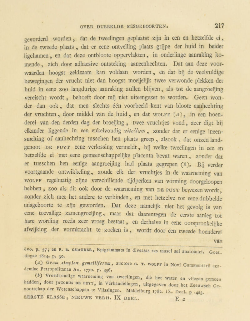 gevorderd worden, dat de tweelingen geplaatst zijn in een en hetzelfde ei, in de tweede plaats , dat er eene ontvelling plaats grijpe der huid in beider ligchamen, en dat deze ontbloote oppervlakten, in onderlinge aanraking ko- mende , zich door adhaesive ontsteking aaneenhechten. Dat aan deze voor- waarden hoogst zeldzaam kan voldaan worden, en dat bij de veelvuldige bewegingen der vrucht niet dan hoogst moeijelijk twee verwonde plekken der huid in eene zoo langdurige aanraking zullen blijven, als tot de aangroeijing vereischt wordt, behoeft door mij niet uiteengezet te worden. Geen won • der dan ook, dat men slechts één voorbeeld kent van bloote aanhechting der vruchten, door middel van de huid, en dat wolff O), in een hoen- derei van den derden dag der broeijing , twee vruchtjes vond, zeer digt bij elkander liggende in een enkelvoudig vitellum, zonder dat er eenige ineen- smelting of aanhechting tusschen hen plaats greep , alsook, dat onzen land- genoot de puyt eene verlossing vermeldt, bij welke tweelingen in een en hetzelfde ei met eene gemeenschappelijke placenta bevat waren, zonder dat er tusschen hen eenige aangroeijing had plaats gegrepen (b). Bij verder voortgaande ontwikkeling, zoude elk der vruchtjes in de waarneming van wolff regelmatig zijne verschillende tijdperken van vorming doorgeloopen hebben , zoo als dit ook door de waarneming van de puyt bewezen wordt, zonder zich met het andere te verbinden, en met hetzelve tot eene dubbelde misgeboorte te zijn geworden. Dat deze namelijk niet het gevolg is van eene toevallige zamengroeijing, maar dat daarentegen de eerste aanleg tot hare wording reeds zeer vroeg bestaat, en derhalve in eene oorspronkelijke afwijking der vormkracht te zoeken is, wordt door een tweede hoenderei van ovo. p. 37; en F. b. osiander, Epigrammata in diversas res musci sui anatotnici. Goet tingae 1814. p. 30. GO O vim simplex gemelliferum, auctore o. t. wolff in Novi Commentariï aca- demiae Petropoiitanae Ao. 1770. p. 456. (£) Vroedkundige waarneming van tweelingen, die het water en vliezen emeen hadden, door jacobüs de puyt, in Verhandelingen, uitgegeven door het Zeeuwsch Ge- nootschap der Wetenschappen te Vlissingen. Middelburg 1782. IX. Deel. p .423. EERSTE KLASSE, NIEUWE VERH. IX DEEL. F e