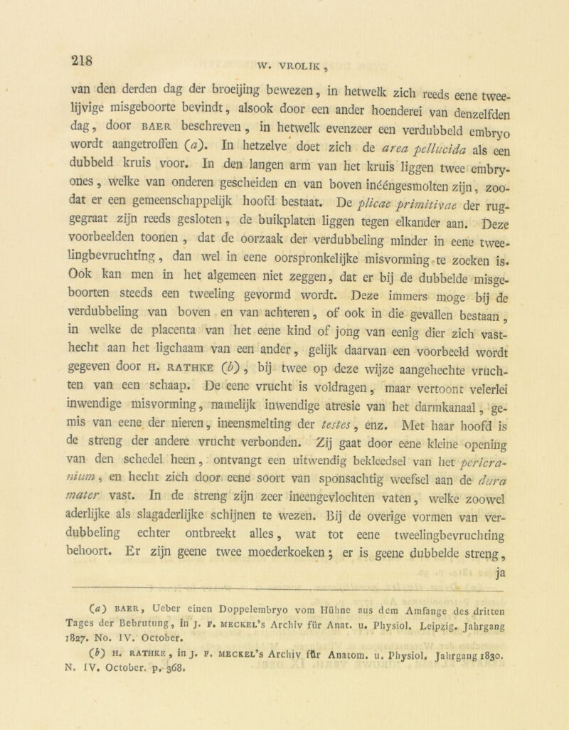 W. VROLIK , van den derden dag der broeijing bewezen, in hetwelk zich reeds eene twee- lijvige misgeboorte bevindt, alsook door een ander hoenderei van denzelfden dag, door baer beschreven, in hetwelk evenzeer een verdubbeld embryo wordt aangetioifen In hetzelve doet zich de area pellucida als een dubbeld kruis voor. In den langen arm van het kruis liggen twee embry- ones, welke van onderen gescheiden en van boven inééngesmolten zijn, zoo- dat ei een gemeenschappelijk hoold bestaat. De plicae primitiycie der rug- gegraat zijn ïeeds gesloten, de buikplaten liggen tegen elkander aan. Deze voorbeelden toonen , dat de oorzaak der verdubbeling minder in eene twee- lingbevruchting, dan wel in eene oorspronkelijke misvorming te zoeken is. Ook kan men in het algemeen niet zeggen, dat er bij de dubbelde misge- boorten steeds een tweeling gevormd wordt. Deze immers moge bij de verdubbeling van boven en van achteren, of ook in die gevallen bestaan in welke de placenta van het eene kind of jong van eenig dier zich vast- hecht aan het ligchaam van een ander, gelijk daarvan een voorbeeld wordt gegeven door h. rathke (b') , bij twee op deze wijze aangehechte vruch- ten van een schaap. De eene vrucht is voldragen, maar vertoont velerlei inwendige misvorming, namelijk inwendige atresie van het darmkanaal, ge- mis van eene der nieren, ineensmelting der testes, enz. Met haar hoofd is de streng der andere vrucht verbonden. Zij gaat door eene kleine opening van den schedel heen, ontvangt een uitwendig bekleedsel van het Dcricra- nium, en hecht zich door eene soort van sponsachtig weefsel aan de dura mater vast. In de streng zijn zeer ineengevlochten vaten, welke zoowel aderlijke als slagaderlijke schijnen te wezen. Bij de overige vormen van ver- dubbeling echter ontbreekt alles, wat tot eene tweelingbevruchting behoort. Er zijn geene twee moederkoeken; er is geene dubbelde streng, ja 00 baer, Ueber einen Doppclembryo vom Hühne mis dcm Amfange des dritten Tages der Bebrutung, in j. f. meckel’s Archiv für Anat. u. Pliysiol. Lcipzig. Jahrgang 1827. No. IV. October. (O H* rathke, in j. f. meckel’s Archiv für Anatom. u. Pliysiol, Jahrgang 1830. N. IV. Octobcr, p. 368.