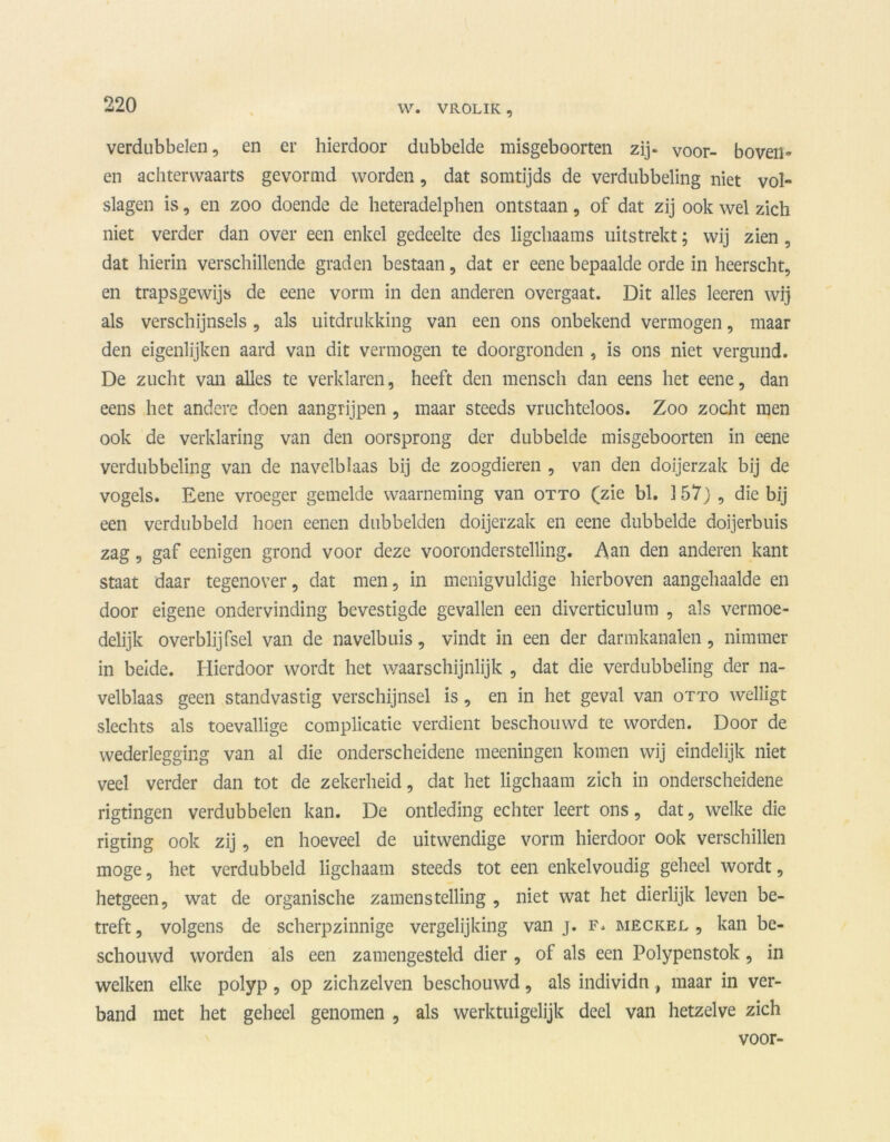 verdubbelen, en er hierdoor dubbelde misgeboorten zij* voor- boven» en achterwaarts gevormd worden, dat somtijds de verdubbeling niet vol- slagen is, en zoo doende de heteradelphen ontstaan, of dat zij ook wel zich niet verder dan over een enkel gedeelte des ligchaams uitstrekt; wij zien, dat hierin verschillende graden bestaan, dat er eene bepaalde orde in heerscht, en trapsgewijs de eene vorm in den anderen overgaat. Dit alles leeren wij als verschijnsels , als uitdrukking van een ons onbekend vermogen, maar den eigenlijken aard van dit vermogen te doorgronden , is ons niet vergund. De zucht van alles te verklaren, heeft den mensch dan eens het eene, dan eens het andere doen aangrijpen , maar steeds vruchteloos. Zoo zocht men ook de verklaring van den oorsprong der dubbelde misgeboorten in eene verdubbeling van de navelblaas bij de zoogdieren , van den doijerzak bij de vogels. Eene vroeger gemelde waarneming van otto (zie bl. 157) , die bij een verdubbeld hoen eenen dubbelden doijerzak en eene dubbelde doijerbuis zag, gaf eenigen grond voor deze vooronderstelling. Aan den anderen kant staat daar tegenover, dat men, in menigvuldige hierboven aangehaalde en door eigene ondervinding bevestigde gevallen een diverticulum , als vermoe- delijk overblijfsel van de navelbuis, vindt in een der darmkanalen, nimmer in beide. Hierdoor wordt het waarschijnlijk , dat die verdubbeling der na- velblaas geen standvastig verschijnsel is, en in het geval van otto welligt slechts als toevallige complicatie verdient beschouwd te worden. Door de wederlegging van al die onderscheidene meeningen komen wij eindelijk niet veel verder dan tot de zekerheid, dat het ligchaam zich in onderscheidene rigtingen verdubbelen kan. De ontleding echter leert ons, dat, welke die rigting ook zij, en hoeveel de uitwendige vorm hierdoor ook verschillen moge, het verdubbeld ligchaam steeds tot een enkelvoudig geheel wordt, hetgeen, wat de organische zamenstelling , niet wat het dierlijk leven be- treft, volgens de scherpzinnige vergelijking van j. F. meckel , kan be- schouwd worden als een zamengesteld dier , of als een Polypenstok, in welken elke polyp, op zichzelven beschouwd, als individn , maar in ver- band met het geheel genomen , als werktuigelijk deel van hetzelve zich