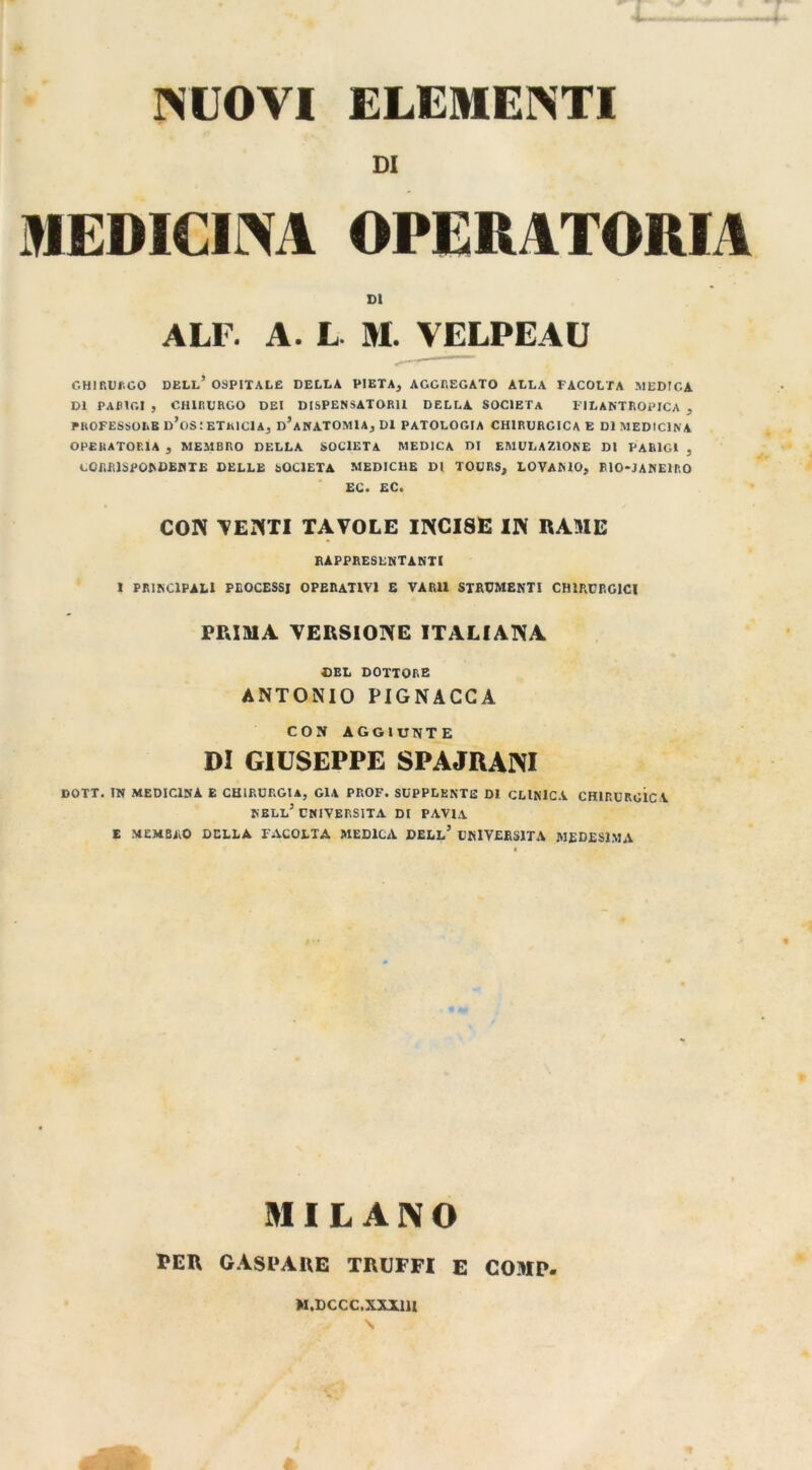 NUOVI ELEMENTI DI MEDICINA OPERATORIA DI ALF. A. L M. VELPEAU CHIRURGO DELL’ OSPITALE DELLA PIETÀ, AGGREGATO ALLA FACOLTÀ MEDICA DI PARIGI , CHIRURGO DEI DISPENSATORll DELLA SOCIETÀ FILANTROPICA , PROFESSORE d’oS ETRI CI A, d’A NATOMI A, DI PATOLOGIA CHIRURGICA E DI MEDICINA OPERATORIA , MEMBRO DELLA SOCIETÀ MEDICA DI EMULAZIONE DI PARIGI , CORRISPONDENTE DELLE SOCIETÀ MEDICHE DI TOURS, LOVANIO, BlO-JANElRO EC. EC. CON TENTI TAVOLE INCISE IN RAME RAPPRESENTANTI I PRINCIPALI PROCESSI OPERATIVI E VARll STRUMENTI CHIRURGICI PRIMA VERSIONE ITALIANA DEL DOTTORE ANTONIO PIGNACCA CON AGGIUNTE DI GIUSEPPE SPAJRANI DOTT. IN MEDICINA E CHIRURGIA, GIÀ PROF. SUPPLENTE DI CLINICA CHIRURGICA NELL’UNIVERSITÀ DI PAVIA E MEMBRO DELLA FACOLTA MEDICA DELL’ UNIVERSITÀ MEDESIMA MILANO PER GASPARE TRUFFI E COMP. M.DCCC.XXX1H