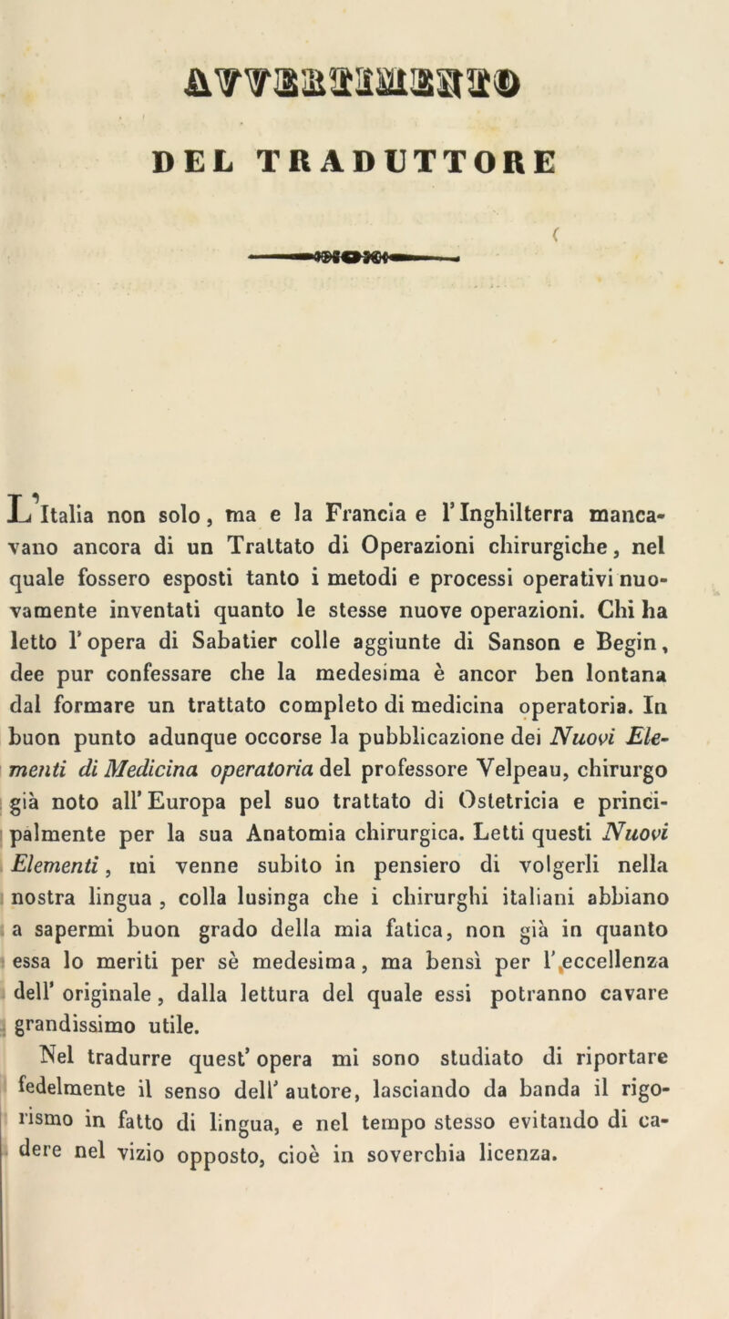 DEL TRADUTTORE L^Italia non solo, tna e la Francia e l’Inghilterra manca- vano ancora di un Trattato di Operazioni chirurgiche, nel quale fossero esposti tanto i metodi e processi operativi nuo- vamente inventati quanto le stesse nuove operazioni. Chi ha letto l'opera di Sabatier colle aggiunte di Sanson e Begin, elee pur confessare che la medesima è ancor ben lontana dal formare un trattato completo di medicina operatoria. In buon punto adunque occorse la pubblicazione dei Nuovi Ele- menti di Medicina operatoria del professore Yelpeau, chirurgo già noto all’Europa pel suo trattato di Ostetricia e princi- palmente per la sua Anatomia chirurgica. Letti questi Nuovi Elementi, mi venne subito in pensiero di volgerli nella nostra lingua , colla lusinga che i chirurghi italiani abbiano a sapermi buon grado della mia fatica, non già in quanto essa lo meriti per sè medesima, ma bensì per 1' eccellenza i dell’ originale, dalla lettura del quale essi potranno cavare grandissimo utile. Nel tradurre quest’ opera mi sono studiato di riportare fedelmente il senso dell’ autore, lasciando da banda il rigo- rismo in fatto di lingua, e nel tempo stesso evitando di ca- dere nel vizio opposto, cioè in soverchia licenza.