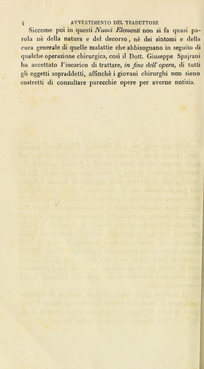 Siccome poi in questi Nuovi Elementi non si fa quasi pa- rola nè della natura e del decorso, nè dei sintomi e della cura generale di quelle malattie che abbisognano in seguito di qualche operazione chirurgica, così il Dott. Giuseppe Spajrani ha accettato l'incarico di trattare, in fine dell’ opera, di tutti gli oggetti sopraddetti, affinchè i giovani chirurghi non sieno costretti di consultare parecchie opere per averne notizia.