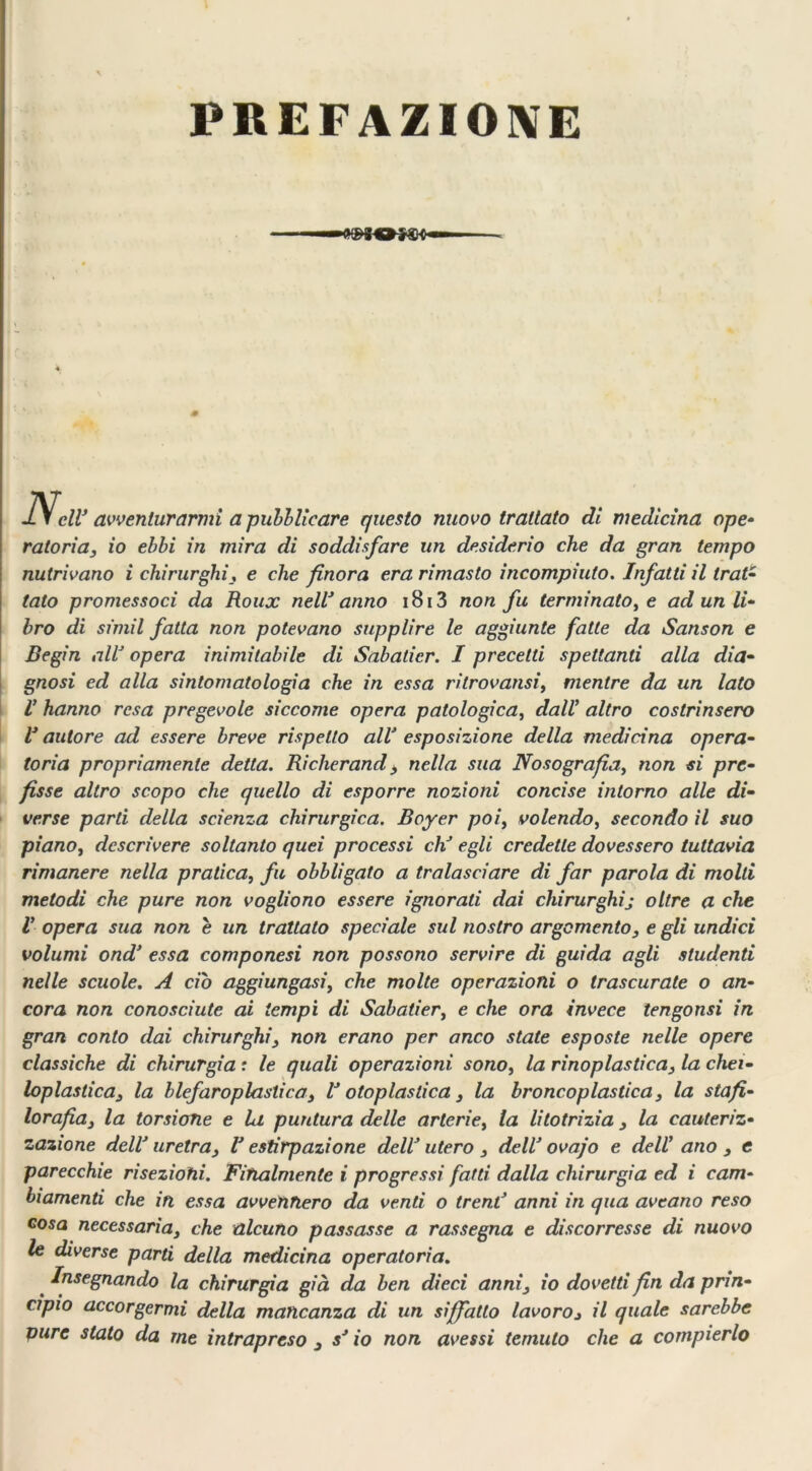 — PtDIOfgH* 4 IV eli’ avventurarmi a pubblicare questo nuovo trattato di medicina ope- ratoria, io ebbi in mira di soddisfare un desiderio che da gran tempo nutrivano i chirurghi, e che finora era rimasto incompiuto. Infatti il trai- tato promessoci da Roux nell’anno 1813 non fu terminato, e ad un li- bro di simil fatta non potevano supplire le aggiunte fatte da Sanson e Begin all’ opera inimitabile di Sabalicr. I precetti spettanti alla dia- gnosi ed alla sintomatologia che in essa ritrovatisi, mentre da un lato V hanno resa pregevole siccome opera patologica, dall’ altro costrinsero l’autore ad essere breve rispetto all’ esposizione della medicina opera- toria propriamente detta. Richerand, nella sua Nosografia, non si pre- fisse altro scopo che quello di esporre nozioni concise intorno alle di- verse parti della scienza chirurgica. Boyer poi, volendo, secondo il suo piano, descrivere soltanto quei processi eh’ egli credette dovessero tuttavia rimanere nella pratica, fu obbligato a tralasciare di far parola di molti metodi che pure non vogliono essere ignorati dai chirurghij oltre a che V opera sua non e un trattato speciale sul nostro argomento, e gli undici volumi ond’ essa componesi non possono servire di guida agli studenti nelle scuole. A ciò aggiungasi, che molte operazioni o trascurate o an- cora non conosciute ai tempi di Sabatier, e che ora invece iengonsi in gran conto dai chirurghi, non erano per anco state esposte nelle opere classiche di chirurgia r le quali operazioni sono, la rinoplastica, la chei- loplastica, la blefaroplastica, l’otoplastica, la broncoplastica, la stafi- lorafia, la torsione e la puntura delle arterie, la litotrizia , la cauteriz- zazione dell’ uretra, V estirpazione dell’ utero , dell’ ovajo e dell ano , e parecchie risezioni. Finalmente i progressi fatti dalla chirurgia ed i cam- biamenti che in essa avvennero da venti o treni’ anni in qua aveano reso cosa necessaria, che alcuno passasse a rassegna e discorresse di nuovo le diverse parti della medicina operatoria. Insegnando la chirurgia già da ben dieci anni, io dovetti fin da prin- cipio accorgermi della mancanza di un siffatto lavoroj il quale sarebbe pure stato da me intrapreso , s’io non avessi temuto che a compierlo