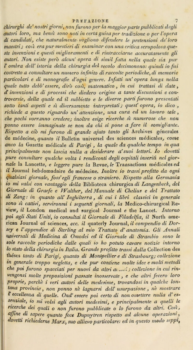 chirurghi de1 nostri giorni, non furono per la maggior parte pubblicati dagli autori loro, ma bensì sono noti in certa guisa per tradizione o per l’opera di candidati, che naturalmente vogliono difendere le pretensioni de’loro maestri j così era pur mestieri di esaminar con una critica scrupolosa que- ste invenzioni e questi miglioramenti e di rintracciarne accuratamente gli autori. Non esiste però alcun opera di simil fatta nella quale sia pur V ombra dell’ istoria della chirurgia del secolo deci mono no: quindi io fui costretto a consultare un numero infinito di raccolte periodiche, di memorie particolari e di monografie d’ogni genere. Infatti un opera lunga nella quale tutto debb’ essere, dirò così, matematico , in cui trattasi di date , d’ invenzioni e di processi che diedero origine a tante discussioni e con- troversie, della quale ed il subbielto e le diverse parti furono presentati sotto tanti aspetti e sì diversamente interpretati j quest’ opera, io dico , richiede a questo riguardo un’ attenzione, una cura ed un lavoro tale , che pochi vorranno crederej inoltre esige ricerche sì numerose che non ponno essere immaginate se non da chi si pone a fare il somigVante. Rispetto a ciò mi furono di grande ajuto tanto gli Archives génerales de médecine, quanto il Bullelin universel des Sciences médicales^ come anco la Gazette medicale di Parigi , la quale da qualche tempo in qua principalmente non lascia nulla a desiderare a*suoi lettori. Io dovetti pure consultare qualche volta i rendiconti degli ospitali inseriti nel gior- nale la Lancette, e leggere pure la Revue, le Transactions médicales ed il Journal hebdomadaire de médecine. Inoltre io trassi profitto da ogni qualsiasi giornale, foss' egli francese o straniero. Rispetto alla Germania io mi valsi con vantaggio della Biblioteca chirurgica di Langenbcck, del Giornale di Graefe e JValther, del Manuale di Chelius e del Trattato di Zang : in quanto all’ Inghilterra , di cui i libri classici in generale sono sì cattivi, servironmi i seguenti giornali, la Medico-chirurgical Re- view, il London medicai and surgical Journal e thè Lancet. Intorno poi agli Stati Uniti, io consultai il Giornale di Filadelfia, il North ame- rican Journal of Sciences, ecc. il quaterly Journal, il compendio di Dor- sey e l'appendice di Sterling al mio Trattato df anatomia. Gli Annali universali di Medicina di Omodei ed il Giornale di Strambio sono le sole raccolte periodiche dalle quali io ho potuto cavare notizie intorno lo stato della chirurgia in Italia. Grande profitto trassi dalla Collection des théses tanto di Parigi, quanto di Montpellier e di Strasbourgj collezione in generale troppo negletta, e che pur contiene molte idee e molti metodi che poi furono spacciati per nuovi da altri ai collezione in cui rin- vengonsi molte proposizioni passate inosservate , e che altri fecero loro proprie, perche i veri autori delle medesime, trovandosi in qualche lon- tana provincia, non ponno ne lagnarsi dell' usurpazione , rie mostrare l eccellenza di quelle. Ond' essere poi certo di non omettere nulla dJ es- senziale, io mi volsi agli autori medesimi, e principalmente a quelli le ricerche dei quali o non furono pubblicate o lo furono da altri. Così, affine di sapere quanto fece Dupuytren rispetto ad alcune operazioni, dovetti richiederne Marx, suo allievo particolare: ed in questo modo seppi*