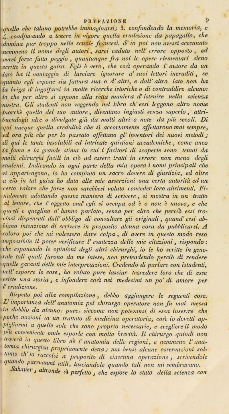 quello clic taluno potrebbe immaginarsij 3. confondendo la memoria, e 4. coadiuvando a tenere in vigore quella erudizione da papagallo 3 che domina pur troppo nelle scuole francesi. S’ io poi non avessi accennato nemmeno il nome degli autori, sarei caduto nell’ errore opposto , ed avrei forse fatto peggio 3 quantunque fra noi le opere, elementari sieno scrìtte in questa guisa. Egli e vero, che così operando l’ autore da un lato ha il vantaggio di lasciare ignorare a’ suoi lettori ineruditi, se quanto egli espone sia fattura sua o d’ altri, e dall’ altro lato non ha la briga d* ingolfarsi in molte ricerche istoriche o di contraddire alcuno: lo che per altro si oppone alla retta maniera d’ istruire nella scienza nostra. Gli studenti non veggendo nel libro eli essi leggono altro nome fuorché quello del suo autore, diventano ingiusti senza saperlo , attri- buendogli idee o divulgate già da molti altri o note da più secoli. Di qui nacque quella credulità che sì accortamente affettarono mai sempre3 ed ora piu che per lo passato affettano gl’ inventori dei nuovi metodi j di qui le tante insolubili ed intricate quislioni accademiche, come anco la fama e la grande stima in cui i facitori di scoperte sono tenuti da molti chirurghi facili in ciò ad essere tratti in errore non meno degli studenti. Indicando in ogni parte della mia opera i nomi principali che vi appartengono 3 io ho compiuto un sacro dovere di giustizia3 ed oltre a ciò in tal guisa ho dato alle mie asserzioni una certa autorità ed un, certo valore che forse non sarebbesi voluto conceder loro altrimenti. Fi- nalmente adottando questa maniera di scrivere , si mostra in un \tratto al lettore3 che L’ oggetto ond’ egli si occupa od e o non è nuovos e che questi e queglino n hanno parlato3 senza per altro che perciò essi tro- vinsi dispensati dall’ obbligo di consultare gli originali , quand’ essi ab- biano intenzione di scrivere in proposito alcuna cosa da pubblicarsi. A coloro poi che mi volessero dare colpa , di avere in questo modo reso impossibile il poter verificare V esattezza delle mie citazioni 3 rispondo : che esponendo le opinioni degli altri chirurghi, io le ho scritte in gene- rale tali quali furono da me intese, non pretendendo perciò di rendere quelle garanti delle mie interpretazioni. Credendo di parlare con istudenti, nell’ esporre le cose 3 ho voluto pure lasciar travedere loro che di esse esiste una storia 3 e infondere così nei medesimi un po’ di amore per l’erudizione. Rispetto poi alla compilazione 3 debbo aggiungere le seguenti cose. L importanza dell’ anatomia pel chirurgo operatore non fu mai messa in dubbio da alcuno: pure3 siccome non poievansi di essa inserire che poche nozioni in un trattato di medicina operatoria3 così io dovetti ap- pigliarmi a quelle sole che sono proprio necessarie3 e scegliere il modo ])>'u conveniente onde esporle con molta brevità. Il chirurgo quindi non trovi ià in questo libro ne lJ anatomia delle regioni3 e nemmeno l’ana- tomia chirurgica propriamente detta j ma bensì alcune osservazioni sol- tanto eh io raccolsi a proposito di ciascuna operazione 3 scrivendole Iua‘l 0 parevanmi utili 3 lasciandole quando tali non mi sembravano,