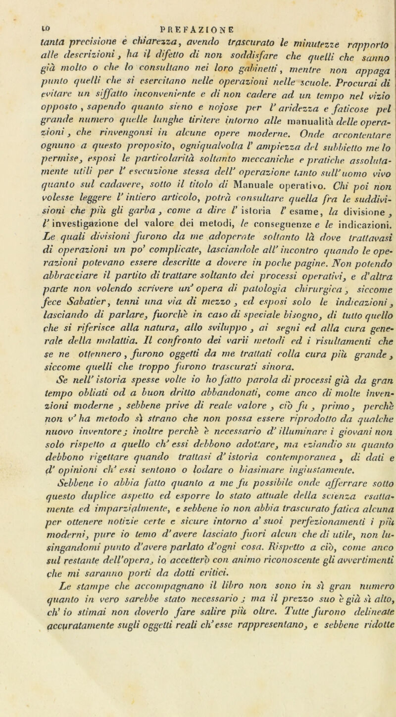 tanta precisione e chiarezza, avendo trascurato le minutezze rapporto alle descrizioni, ha il difetto di non soddisfare che quelli che sanno già molto o che lo consultano nei loro gali netti, mentre non appaga punto quelli che si esercitano nelle operazioni nelle scuole. Procurai di evitare un siffatto inconveniente e di non cadere ad un tempo nel vizio opposto , sapendo quanto sit uo e nojose per V aridezza e faticose pel grande numero quelle lunghe tiritere intorno alle manualità delle opera- zioni , che rinvengonsi in alcune opere moderne. Onde accontentare ognuno a questo proposito, ogniqualvolta V ampiezza del suhhictto me lo permise, esposi le particolarità soltanto meccaniche e pratiche assoluta- mente utili per V esecuzione stessa dell’ operazione tanto sull'uomo vivo quanto sul cadavere, sotto il titolo di Manuale operativo. Chi poi non volesse leggere V intiero articolo, potrà consultare quella fra le suddivi- sioni che piu gli garba , come a dire i istoria /'esame, la divisione, /'investigazione del valore dei metodi, le conseguenze e le indicazioni. Le quali divisioni furono da me adoperate soltanto là dove trattavasi di operazioni un po’ complicate, lasciandole all’ incontro quando le ope- razioni potevano essere descritte a dovere in poche pagine. Non potendo abbracciare il partito di trattare soltanto dei processi operativi, e d'altra parte non volendo scrivere un’ opera di patologia chirurgica , siccome fece Sabatier, tenni una via di mezzo , ed esposi solo le indicazioni 3 lasciando di parlare, fuorché in caso di speciale bisogno, di tutto quello che si riferisce alla natura, allo sviluppo , ai segni ed alla cura gene- rale della malattia. Il confronto dei varii metodi ed i risultamcnti che se ne ottennero, furono oggetti da me trattati colla cura piu grande, siccome quelli che troppo furono trascurati sinora. Se nell’ istoria spesse volte io ho fatto parola di processi già da gran tempo obliali od a buon dritto abbandonati, come anco di molte inven- zioni moderne , sebbene prive di reale valore , ciò fu , primo, perche non v’ ha metodo si strano che non possa essere riprodotto da qualche nuovo inventore j inoltre perche è necessario d’illuminare i giovani non solo rispetto a quello eli essi debbono adottare, ma eziandio su quanto debbono rigettare quando trattasi d’istoria contemporanea , di dati e d’ opinioni eh’ essi sentono o lodare o biasimare ingiustamente. Sebbene io abbia fatto quanto a me fu possibile onde afferrare sotto questo duplice aspetto ed esporre lo stato attuale della scienza esatta- mente ed imparzialmente, e sebbene io non abbia trascurato fatica alcuna per ottenere notizie certe c sicure intorno a' suoi perfezionamenti i più moderni, pure io terno d’avere lasciato fuori alcun che di utile, non lu- singandomi punto d’avere parlato d’ogni cosa. Rispetto a ciò, come anco sul restante dell’opera, io accetterò con animo riconoscente gli avvertimenti che mi saranno porti da dotti critici. Le stampe che accompagnano il libro non sono in sì gran numero quanto in vero sarebbe stato necessario j ma il prezzo suo è già sì alto, eh' io stimai non doverlo fare salire piu oltre. Tutte furono delineate accuratamente sugli oggetti reali ch’esse rappresentano, e sebbene ridotte