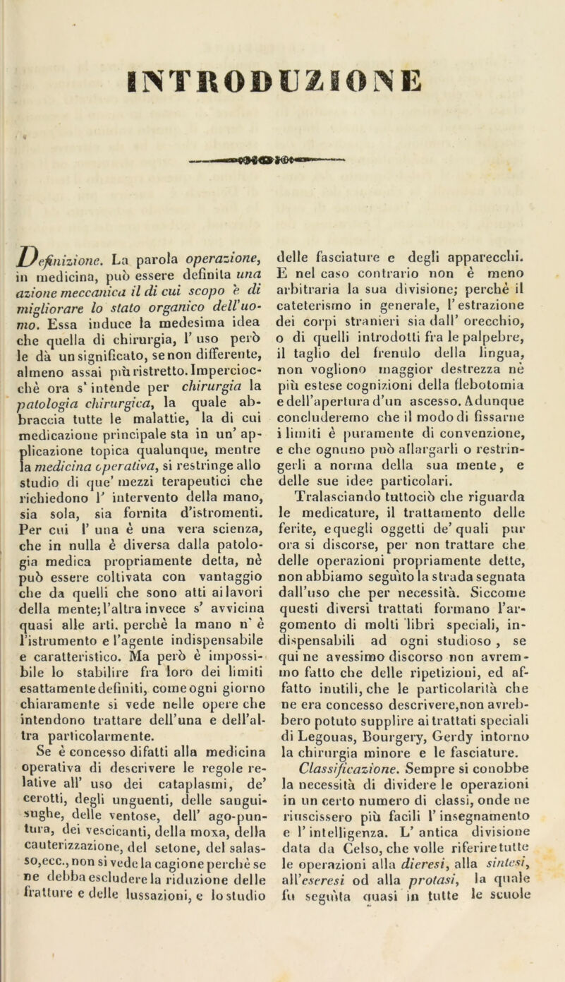 INTRODUZIONE eluizione. La parola operazione, in medicina, può essere definita una azione meccanica il di cui scopo e di migliorare lo stato organico dell uo- mo. Essa induce la medesima idea che quella di chirurgia, 1’ uso però le dà un significato, se non differente, almeno assai più ristretto. Impercioc- ché ora s'intende per chirurgia la patologia chirurgica, la quale ab- braccia tutte le malattie, la di cui medicazione principale sta in un’ ap- fdicazione topica qualunque, mentre a medicina cperaliva, si restringe allo studio di que’ mezzi terapeutici che richiedono V intervento della mano, sia sola, sia fornita d’istrornenti. Per cui 1’ una é una vera scienza, che in nulla è diversa dalla patolo- gia medica propriamente delta, nè può essere coltivata con vantaggio che da quelli che sono atti ai lavori della mente;l’altra invece s’ avvicina quasi alle arti, perchè la mano n' è ristrumento e l’agente indispensabile e caratteristico. Ma però è impossi- bile lo stabilire fra loro dei limiti esattamente definiti, come ogni giorno chiaramente si vede nelle opere che intendono trattare dell’una e dell’al- tra particolarmente. Se è concesso difatti alla medicina operativa di descrivere le regole re- lative all’ uso dei cataplasmi, de’ cerotti, degli unguenti, delle sangui* sughe, delle ventose, dell’ ago-pun- tura, dei vescicanti, della moia, della cauterizzazione, del setone, del salas- so,ecc., non si vede la cagione perchè se ne debba escludere la riduzione delle fratture e delle lussazioni, e lo studio delle fasciature e degli apparecchi. E nel caso contrario non è meno arbitraria la sua divisione; perché il cateterismo in generale, l’estrazione dei corpi stranieri sia dall’ orecchio, 0 di quelli introdotti fra le palpebre, il taglio del frenulo della lingua, non vogliono maggior destrezza nè più estese cognizioni della flebotomia e dell’apertura d’un ascesso. Adunque concluderemo che il modo di fissarne 1 limiti è puramente di convenzione, e che ognuno può allargarli o restrin- gerli a norma della sua mente, e delle sue idee particolari. Tralasciando tuttociò che riguarda le medicature, il trattamento delle ferite, e quegli oggetti de’quali pur ora si discorse, per non trattare che delle operazioni propriamente dette, non abbiamo seguito la strada segnata dall’uso che per necessità. Siccome questi diversi trattati formano l’ar- gomento di molti libri speciali, in- dispensabili ad ogni studioso , se qui ne avessimo discorso non avrem- mo fatto che delle ripetizioni, ed af- fatto inutili, che le particolarità che ne era concesso descrivere,non avreb- bero potuto supplire ai trattati speciali di Legouas, Bourgery, Gerdy intorno la chirurgia minore e le fasciature. Classificazione. Sempre si conobbe la necessità di dividere le operazioni in un certo numero di classi, onde ne riuscissero più facili l’insegnamento e l’intelligenza. L’ antica divisione data da Celso, che volle riferiretutte le operazioni alla dieresi, alla sintesi, all’e.yfresz od alla protasi, la quale fu seguita auasi in tutte le scuole