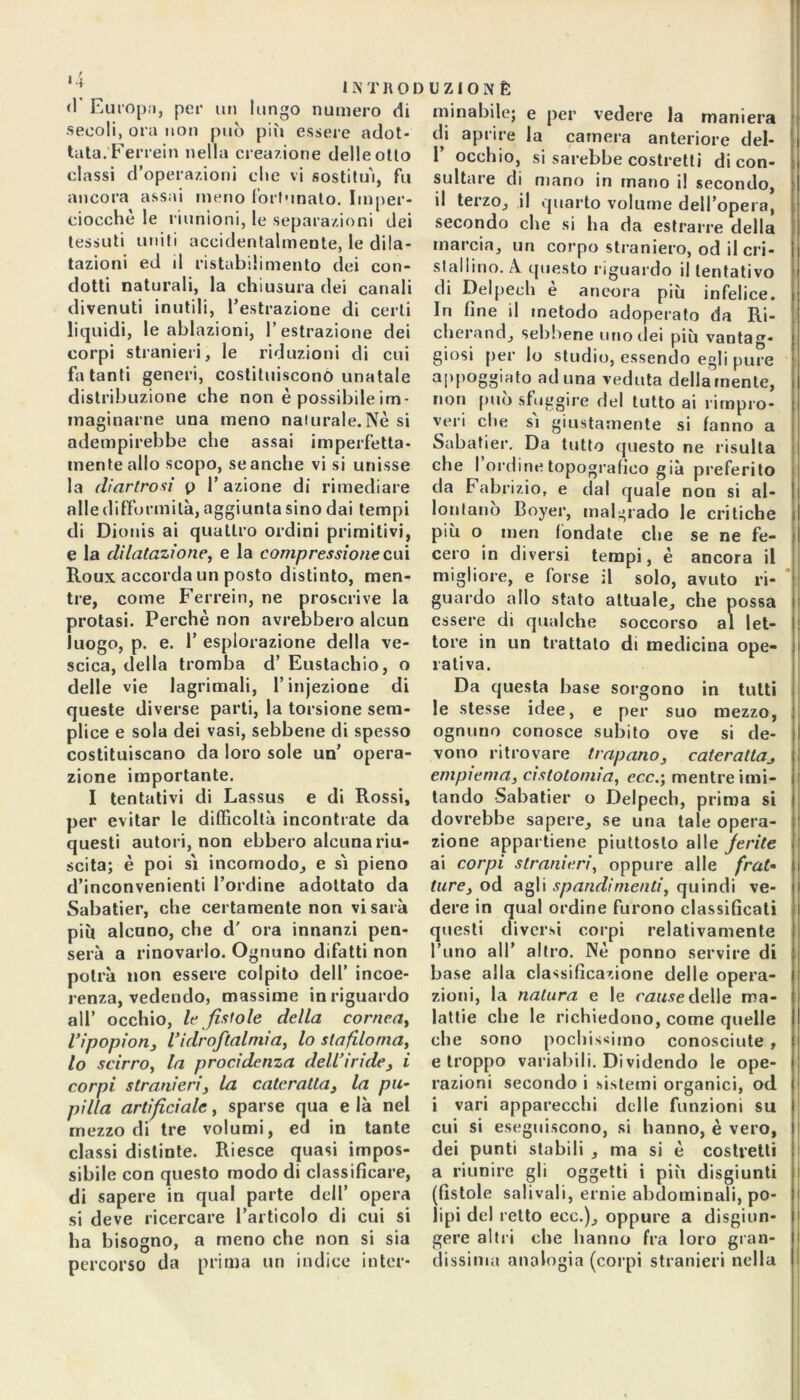 <1 Europa, per un lungo numero di secoli, ora non può più essere adot- tata.''Ferrein nella creazione delle otto classi d’operazioni die vi sostituì, fu ancora assai meno fortunato. Imper- ciocché le riunioni, le separazioni dei tessuti uniti accidentalmente, le dila- tazioni ed il ristabilimento dei con- dotti naturali, la chiusura dei canali divenuti inutili, l’estrazione di certi liquidi, le ablazioni, l’estrazione dei corpi stranieri, le riduzioni di cui fatanti generi, costituiscono unatale distribuzione che non è possibile im- maginarne una meno naturale.Nè si adempirebbe che assai imperfetta- mente allo scopo, se anche vi si unisse la diartrosi p 1’ azione di rimediare alle difformità, aggiunta sino dai tempi di Dionis ai quattro ordini primitivi, e la dilatazione, e la compressione cui Roux accorda un posto distinto, men- tre, come Ferrein, ne proscrive la protasi. Perchè non avrebbero alcun luogo, p. e. 1’ esplorazione della ve- scica, della tromba d’ Eustachio, o delle vie lagrimali, l’injezione di queste diverse parti, la torsione sem- plice e sola dei vasi, sebbene di spesso costituiscano da loro sole un’ opera- zione importante. I tentativi di Lassus e di Rossi, per evitar le difficoltà incontrate da questi autori, non ebbero alcuna riu- scita; è poi sì incomodo, e sì pieno d’inconvenienti l’ordine adottato da Sabatier, che certamente non vi sarà più alcuno, che d' ora innanzi pen- serà a rinovarlo. Ognuno difatti non potrà non essere colpito dell’ incoe- renza, vedendo, massime in riguardo all’ occhio, le fistole della cornea, l’ipopion, l’idr oftalmia, lo sta filo ma, lo scirro, la procidcnza dell’iride, i corpi stranieri, la cateratta, la pu- pilla artificiale, sparse qua e là nel mezzo di tre volumi, ed in tante classi distinte. Riesce quasi impos- sibile con questo modo di classificare, di sapere in qual parte dell’ opera si deve ricercare l’articolo di cui si ha bisogno, a meno che non si sia percorso da prima un indice inter- minabile; e per vedere la maniera di aprire la camera anteriore del- 1 occhio, si sarebbe costretti di con- sultare di mano in mano il secondo, il terzo, il quarto volume dell’opera, secondo che si ha da estrarre della marcia, un corpo straniero, od il cri- stallino. A questo riguardo il tentativo di Delpech è ancora più infelice. In fine il metodo adoperato da Ri- cherand, sebbene uno dei più vantag- giosi per lo studio, essendo egli pure aPf,08o‘at° aduna veduta deliamente, non può sfuggire del tutto ai rimpro- veri che sì giustamente si fanno a Sabatier. Da tutto questo ne risulta che I ordine topografico già preferito da Fabrizio, e dal quale non si al- lontano Boyer, malgrado le critiche più o men fondate che se ne fe- cero in diversi tempi, è ancora il migliore, e forse il solo, avuto ri- guardo allo stato attuale, che possa essere di qualche soccorso al let- l tore in un trattato di medicina ope- rativa. Da questa base sorgono in tutti le stesse idee, e per suo mezzo, ognuno conosce subito ove si de- vono ritrovare trapano, caterattaj empiema, cistotomia, ecce, mentre imi- tando Sabatier o Delpech, prima si dovrebbe sapere, se una tale opera- zione appartiene piuttosto alle ferite ai corpi stranieri, oppure alle frat- ture, od agli spandi menti, quindi ve- dere in qual ordine furono classificati questi diversi corpi relativamente Timo all’ altro. Nè ponno servire di base alla classificazione delle opera- zioni, la natura e le cause delle ma- lattie che le richiedono, come quelle che sono pochissimo conosciute , e troppo variabili. Dividendo le ope- razioni secondo i sistemi organici, od i vari apparecchi delle funzioni su cui si eseguiscono, si hanno, è vero, dei punti stabili , ma si è costretti a riunire gli oggetti i più disgiunti (fistole sali vali, ernie abdominali, po- lipi del retto eco.), oppure a disgiun- gere altri che hanno fra loro gran- dissima analogia (corpi stranieri nella