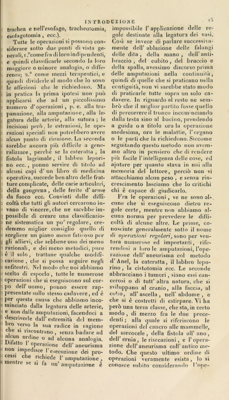 trachea e nell’esofago, tracheotomia, esofagotomia , ecc.). Tutte le operazioni si possono con- siderare sotto due punti di vista ge- nerali, i .°comefra di loro indipendenti, e quindi classificarle secondo la loro maggiore o minore analogia, o diffe- renza; 2.0 come mezzi terapeutici, e quindi dividerle al modo che lo sono le affezioni che le richiedono. Ma in pratica la prima ipotesi non può applicarsi che ad un piccolissimo numero d’operazioni, p. e. alla tra- panazione, alla amputazione, alla le- gatura delle arterie, alla sutura; le incisioni però, le estrazioni, le ope- razioni speciali non potrebbero avere alcun punto di riunione. La seconda sarebbe ancora più difficile a gene- ralizzare, perchè se la cateratta , la fistola lagrimale, il labbro lepori- no ecc. , ponno servire di titolo ad alcuni capi dJ un libro di medicina operativa, succede ben altro delle frat- ture complicate, delle carie articolari, della gangrena , delle ferite d’ arme da fuoco ecc. Convinti dalle diffi- coltà che tutti gli autori cercarono in- vano di vincere, che ne sarebbe im- possibile di creare una classificazio- ne sistematica un po' regolare, cre- demmo miglior consiglio quello di scegliere un piano meno faticoso per gli allievi, che sebbene uno dei meno razionali, e dei meno melodici, pure è il solo, trattane qualche modifi- cazione , che si possa seguire negli anfiteatri. Nel modo che noi abbiamo scelto di esporlo, tutte le numerose operazioni che si eseguiscono sul cor- po dell’ uomo, ponno essere rap- presentate sullo stesso cadavere, ed è per questa causa che abbiamo inco- minciato dalla legatura delle arterie, e non dalle amputazioni, facendoci a descriverle dall’ estremità del mem- bro verso la sua radice in ragione c e si riscontrano , senza badare ad a cun ordine o ad alcuna analogia. i atto operazione dell’ aneurisma non impedisce I esecuzione dei pro- cessi che richiede 1' amputazione menti e se si fa un’ amputazione è impossibile l’applicazione delle re- gole destinate alla legatura dei vasi. Cosi se invece di parlare successiva- mente dell’ ablazione delle falangi delle dita, della mano, dell’anti- braccio , del cubito , del braccio e della spalla, avessimo discorso prima delle amputazioni nella continuità, quindi di quelle ebe si praticano nella contiguità, non vi sarebbe stato modo di praticarle tutte sopra un solo ca- davere. In riguardo al resto ne sem- brò che il miglior partito fosse quello di percorrere il tronco incominciando dalla lesta sino al bacino, prendendo a guida oa titolo orala operazione medesima, ora le malattie, l’organo o le parli che la richiedono. Siccome seguitando questo metodo non avem- mo altro in pensiero che di rendere più facile l’intelligenza delle cose, ed ajutare per quanto stava in noi alla memoria del lettore, perciò non vi attacchiamo alcun peso , e senza rin- crescimento lasciamo che lo critichi chi è capace di giudicarlo. Fra le operazioni , ve ne sono al- cune che si eseguiscono dietro re- gole certe, mentre non abbiamo al- cuna norma per prevedere le diffi- coltà di alcune altre. Le prime, co- nosciute generalmente sotto il nome di operazioni regolari, sono per ven- tura numerose ed importanti, rife- rendosi a loro le amputazioni, l’ope- razione dell’ aneurisma col metodo d’Anel, la cateratta, il labbro lepo- rino , la cistotomia ecc. Le seconde abbracciano i tumori , siano essi can- cerosi o di tutt’ altra natura, che si sviluppano al cranio, alla faccia, al colio, all’ascella, nell’abdorne , e che si è costretti di estirpare. Vi ha però una terza classe, che sta, in certo modo , di mezzo fra le due prece- denti ; alla quale si riferiscono le operazioni del cancro alle mammelle, del sarcocele , della fistola all’ano, dell’erniale risecazioni , e l’opera- zione dell’aneurisma coll’antico me- todo. Che questo ultimo ordine di operazioni veramente esista, lo si conosce subito considerando I ’ope-