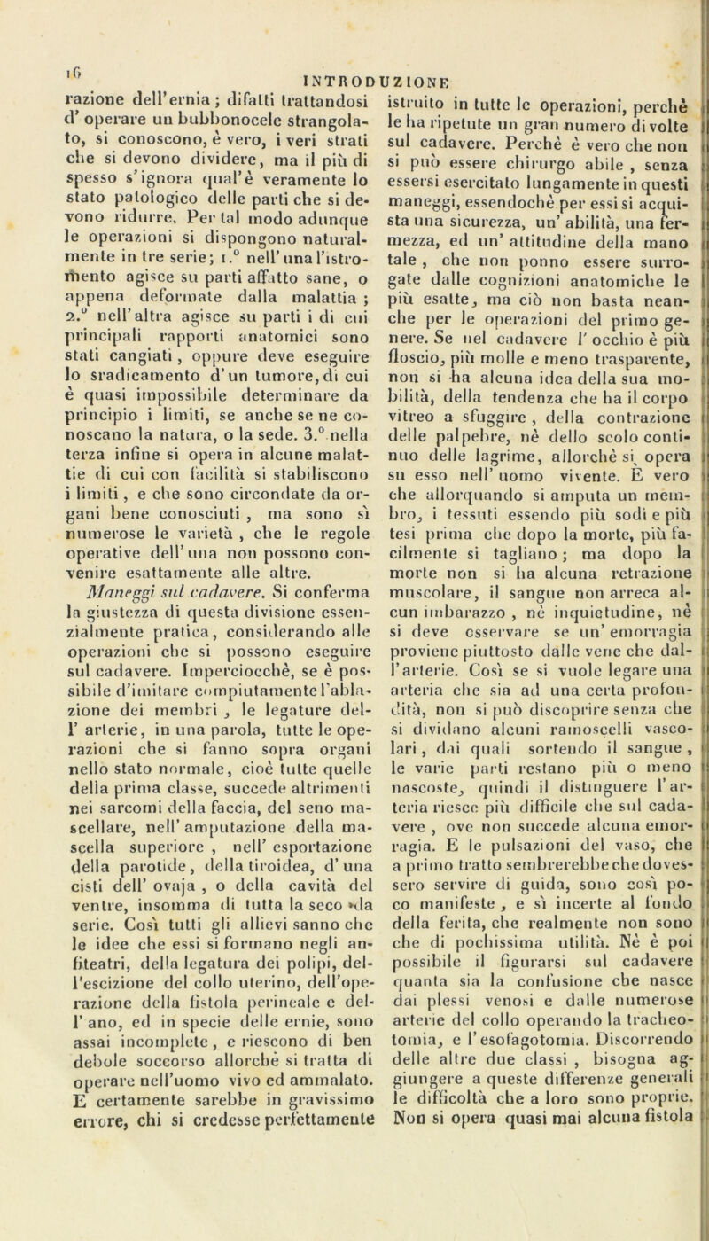 razione dell’ernia; difalti trattandosi d’ operare un biibbonocele strangola- to, si conoscono, è vero, i veri strati che si devono dividere, ma il più di spesso s’ignora qual’è veramente lo stato patologico delle parli che si de* vono ridurre. Per tal modo adunque le operazioni si dispongono natural- mente in tre serie; i.° nell’una l’istro- mento agisce su parti affatto sane, o appena deformale dalla malattia ; 2.0 nell’altra agisce su parti i di cui principali rapporti anatomici sono stati cangiati , oppure deve eseguire lo sradicamento d’un tumore, di cui è quasi impossibile determinare da principio i limiti, se anche se ne co- noscano la natura, o la sede. 3.° nella terza infine si opera in alcune malat- tie di cui con facilità si stabiliscono i limiti, e che sono circondate da or- gani bene conosciuti , ma sono sì numerose le varietà , che le regole operative dell’una non possono con- venire esattamente alle altre. Maneggi sul cadavere. Si conferma la giustezza di questa divisione essen- zialmente pratica, considerando alle operazioni che si possono eseguire sul cadavere. Imperciocché, se è pos- sibile d’imitare compiutamente l'abla- zione dei membri , le legature del- 1’ arterie, in una parola, tutte le ope- razioni che si fanno sopra organi nello stato normale, cioè tutte quelle della prima classe, succede altrimenti nei sarcomi della faccia, del seno ma- scellare, nell’ amputazione della ma- scella superiore , nell’ esportazione della parotide, della tiroidea, d’una cisti dell’ ovaja , o della cavità del ventre, insomma di tutta la seco *da serie. Così tutti gli allievi sanno che le idee che essi si formano negli an- fiteatri, della legatura dei polipi, del- l’escizione del collo uterino, dell’ope- razione della fistola perineale e del- 1’ ano, ed in specie delle ernie, sono assai incomplete, e riescono di ben debole soccorso allorché si tratta di operare nell’uomo vivo ed ammalato. E certamente sarebbe in gravissimo errore, chi si credesse perfettamente istruito in tutte le operazioni, perchè le ha ripetute un gran numero di volte sul cadavere. Perchè è vero che non si può essere chirurgo abile , senza essersi esercitato lungamente in questi maneggi, essendoché per essisi acqui- sta una sicurezza, un’ abilità, una fer- mezza, ed un’ altitudine della mano tale , che non potino essere surro- gate dalle cognizioni anatomiche le più esatte, ma ciò non basta nean- che per le operazioni del primo ge- nere. Se nel cadavere T occhio è più floscio, più molle e meno trasparente, non si ha alcuna idea della sua mo- bilità, della tendenza che ha il corpo vitreo a sfuggire , della contrazione delle palpebre, nè dello scolo conti- nuo delle lagrime, allorché si, opera su esso nell’ uomo vivente. E vero che allorquando si amputa un mem- bro, i tessuti essendo più sodi e più tesi prima che dopo la morte, più fa- cilmente si tagliano ; ma dopo la morte non si ha alcuna retrazione muscolare, il sangue non arreca al- cun imbarazzo , nè inquietudine, nè si deve osservare se un’ emorragia proviene piuttosto dalle vene che dal- i l’arterie. Così se si vuole legare una arteria che sia ad una certa profon- dità, non si può discoprire senza che si dividano alcuni ramoscelli vasco- lari , dai quali sortendo il sangue , le varie parti restano più o meno nascoste, quindi il distinguere far- i teria riesce più difficile che sul cada- vere , ove non succede alcuna emor- ragia. E le pulsazioni del vaso, che : a primo tratto sembrerebbe che doves- sero servire di guida, sono così po- co manifeste , e sì incerte al fondo della ferita, che realmente non sono che di pochissima utilità. Nè è poi possibile il figurarsi sul cadavere quanta sia la confusione che nasce dai plessi venosi e dalle numerose arterie del collo operando la tracheo- tomia, e l’esofagotomia. Discorrendo delle altre due classi , bisogna ag- giungere a queste differenze generali le difficoltà che a loro sono proprie. Non si opera quasi mai alcuna fistola