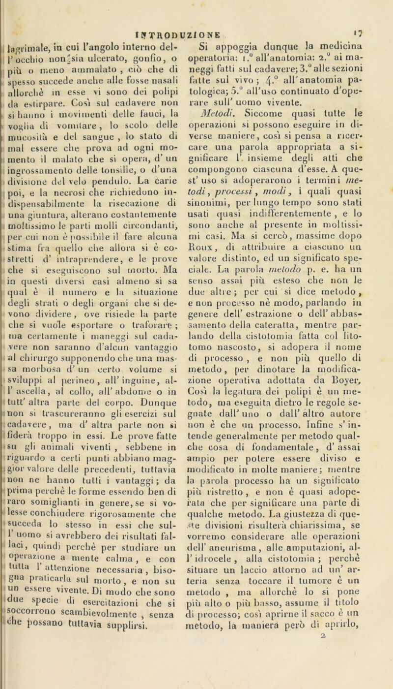 IUTROD lacrimale, in cui l’angolo interno del - Cocchio non^sia ulcerato, gonfio, o più o meno ammalato , ciò che di spesso succede anche alle fosse nasali allorché in esse vi sono dei polipi da estirpare. Così sul cadavere non si hanno i movimenti delle fauci, la voglia di vomitare , lo scolo delle mucosità e del sangue , lo stato di mal essere che prova ad ogni mo- mento il malato che si opera, d’ un ingrossamento delle tonsille, o d’una divisione del velo pendolo. La carie poi, e la necrosi che richiedono in- dispensabilmente la risecazione di una giuntura, alterano costantemente moltissimo le parti molli circondanti, per cui non è possibile il fare alcuna stima fra cjuello che allora si è co- stretti d’ intraprendere, e le prove che si eseguiscono sul morto. Ma in questi diversi casi almeno si sa qual è il numero e la situazione degli strati o degli organi che si de- vono dividere , ove risiede la parte che si vuole esportare o traforare ; ma certamente i maneggi sul cada- vere non saranno d’alcun vantaggio al chirurgo supponendo che una mas- sa morbosa d’ un certo volume si sviluppi al perineo, all’inguine, ai- fi ascella, al collo, all’ abdome o in tutt’ altra parte del corpo. Dunque non si trascureranno gli esercizi sul cadavere, ma d'altra parte non si fiderà troppo in essi. Le prove fatte su gli animali viventi, sebbene in riguardo a certi punti abbiano mag- gior valore delle precedenti^ tuttavia non ne hanno tutti i vantaggi ; da prima perchè le forme essendo ben di raro somiglianti in genere, se si vo- lesse conchiudere rigorosamente che succeda lo stesso in essi che sul- 1 uomo si avrebbero dei risultati fal- laci, quindi perchè per studiare un operazione a mente calma , e con tutta 1 attenzione necessaria , biso- gna praticarla sul morto , e non su un esseie vivente. Di modo che sono ue specie di esercitazioni che si socconono scambievolmente , senza eh :lle possano tuttavia supplirsi. UZIONE Si appoggia dunque la medicina operatoria: i.° all'anatomia: 2.° ai ma- neggi fatti sul cadavere; 3.° alle sezioni fatte sul vivo; 4-° all’anatomia pa- tologica; 5.° all'uso continuato d’ope- rare sull’ uomo vivente. Metodi. Siccome quasi tutte le operazioni si possono eseguire in di- verse maniere, così si pensa a ricer- care una parola appropriata a si- gnificare 1’ insieme degli atti che compongono ciascuna d’esse. A que- st’uso si adoperarono i termini me- todi, processi , modi 3 i quali quasi sinonimi, per lungo tempo sono stati usati quasi indifferentemente , e lo sono anche al presente in moltissi- mi casi. Ma si cercò, massime dopo Roux, di attribuire a ciascuno un valore distinto, ed un significalo spe- ciale. La parola metodo p. e. ha un senso assai più esteso che non le due altre; per cui si dice metodo, e non processo nè modo, parlando in genere dell’ estrazione o dell’ abbas- samento della cateratta, mentre par- lando della cistotomia fatta col lito- tomo nascosto, si adopera il nome di processo , e non più quello di metodo, per dinotare la modifica- zione operativa adottata da Boyer, Così la legatura dei polipi è un me- todo, ma eseguita dietro le regole se- gnate dall’uno o dall’altro autore non è che un processo. Infine s’ in- tende generalmente per metodo qual- che cosa di fondamentale, d’ assai ampio per potere essere diviso e modificato in molte maniere ; mentre la parola processo ha un significato più ristretto , e non è quasi adope- rata che per significare una parte di qualche metodo. La giustezza di que- ste divisioni risulterà chiarissima, se vorremo considerare alle operazioni dell’ aneurisma, alle amputazioni, al- l’idrocele , alla cistotomia ; perchè situare un laccio attorno ad un’ ar- teria senza toccare il tumore è un metodo , ma allorché lo si pone più alto o più basso, assume il titolo di processo; così aprirne il sacco e un metodo, la maniera però di aprirlo, 2