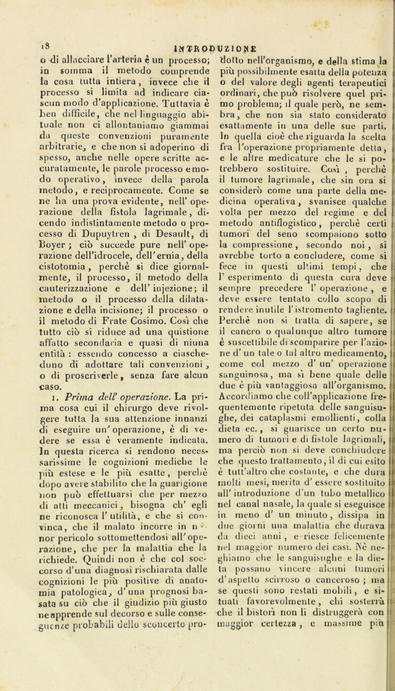 o di allacciare l’arteria è un processo; in somma il metodo comprende la cosa tutta intiera , invece che il processo si limita ad indicare cia- scun modo d’applicazione. Tuttavia è ben difficile, che nel linguaggio abi- tuale non ci allontaniamo giammai da queste convenzioni puramente arbitrarie, e che non si adoperino di spesso, anche nelle opere scritte ac- curatamente, le parole processo e mo- do operativo, invece della parola metodo, e reciprocamente. Come se ne ha una prova evidente, nell’ope- razione della fistola lagrimale, di- cendo indistintamente metodo o pro- cesso di Dupuytren , di Desault, di lioyer ; ciò succede pure nell’ ope- razione dell’idrocele, dell'ernia, della cistotomia , perchè si dice giornal- mente, il processo, il metodo della cauterizzazione e dell’ injezione; il metodo o il processo della dilata- zione e della incisione; il processo o il metodo di Frate Cosimo. Cosi che tutto ciò si riduce ad una quistione affatto secondaria e quasi di niuna entità : essendo concesso a ciasche- duno di adottare tali convenzioni , o di proscriverle, senza fare alcun caso. i. Prima dell’ operazione. La pri- ma cosa cui il chirurgo deve rivol- gere tutta la sua attenzione innanzi di eseguire un'operazione, è di ve- dere se essa è veramente indicata. In questa ricerca si rendono neces- sarissime le cognizioni mediche le più estese e le più esatte, perchè dopo avere stabilito che la guarigione non può effettuarsi che per mezzo di alti meccanici , bisogna eh’ egli ne riconosca 1’utilità, e che si con- vinca, che il malato incorre in n • nor pericolo sottomettendosi all'ope- razione, che per la malattia che la richiede. Quindi non è che col soc- corso d’una diagnosi rischiarata dalle cognizioni le più positive di anato- mia patologica, d’una prognosi ba- sata su ciò che il giudizio più giusto ne apprende sul decorso e sulle conse- guenze probabili dello sconcerto pro- dotto nell’organismo, e della stima la più possibilmente esalta della potenza o del valore degli agenti terapeutici ordinari, che può risolvere quel pri- mo problema; d quale però, ne sem- bra , che non sia stato considerato esattamente in una delle sue parti. In quella cioè che riguarda la scelta fra l'operazione propriamente detta, e le altre medicature che le si po- trebbero sostituire. Cosi , perchè il tumore lagrimale, che sin ora si considerò come una parte della me- dicina operativa , svanisce qualche volta per mezzo del regime e del metodo anti/logistico, perchè certi tumori del seno scompaiono sotto la compressione, secondo noi , si avrebbe torto a concludere, come si fece in questi ultimi tempi, che f esperimento di questa cura deve sempre precedere l’ operazione , e deve essere tentalo collo scopo di rendere inutile l’istromento tagliente. Perchè non si tratta di sapere, se il cancro o qualunque altro tumore è suscettibile di scomparire per l’azio- ne d’ un tale o lai altro medicamento, come col mezzo d’ un’ operazione sanguinosa , ma si bene quale delle due è più vantaggiosa all’organismo. Accordiamo che coll’applicazione fre- quentemente ripetuta delle sanguisu- ghe, dei cataplasmi emollienti, colla dieta ec. , si guarisce un certo nu- mero di tumori e di fistole lagrimali, ma perciò non si deve conchiudere che questo trattamento, il di cui esito è tult’altro che costante, e che dura molti mesi, merita d’ essere sostituito all’ introduzione d’un tubo metallico nel canal nasale, la quale si eseguisce in meno d’ un minuto, dissipa in due giorni una malattia che durava da dieci anni , e riesce felicemente nel maggior numero dei casi. Nè ne- ghiamo che le sanguisughe e la die- ta possano vincere alcuni tumori d’aspetto scirroso o canceroso ; ma se questi sono restati mobili, e si- tuati favorevolmente , chi sosterrà che il bistori non li distruggerà con maggior certezza , c massime più