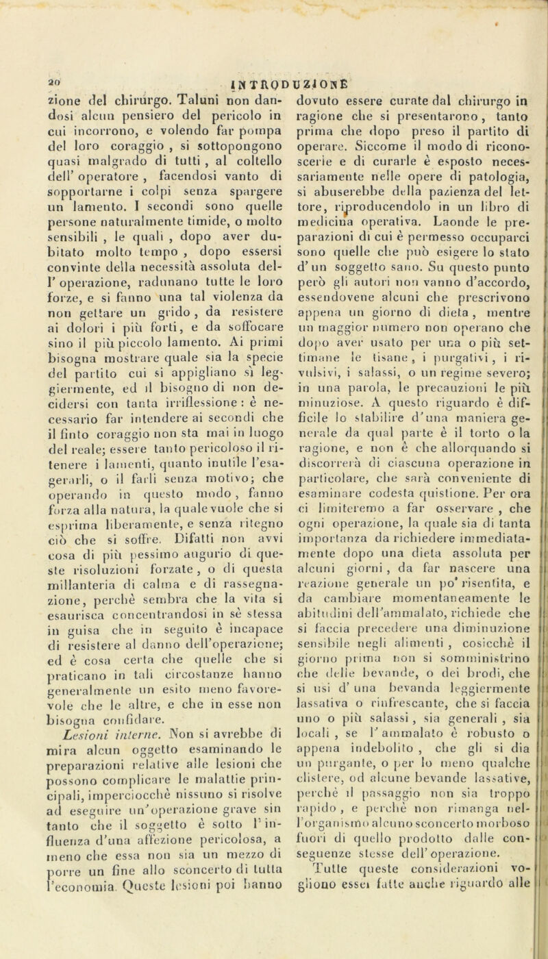 1 < IKTRQDUZiOlsE zione del chirurgo. Taluni non dan- dosi alcun pensiero del pericolo in cui incorrono, e volendo far pompa del loro coraggio , si sottopongono quasi malgrado di tutti , al coltello dell’ operatore , facendosi vanto di sopportarne i colpi senza spargere un lamento. I secondi sono quelle persone naturalmente timide, o molto sensibili , le quali , dopo aver du- bitato molto tempo , dopo essersi convinte della necessità assoluta del- 1’ operazione, radunano tutte le loro forze, e si fanno una tal violenza da non gettare un grido , da resistere ai dolori i più forti, e da soffocare sino il più piccolo lamento. Ai primi bisogna mostrare quale sia la specie del partito cui si appigliano sì leg- giermente, ed il bisogno di non de- cidersi con tanta irriflessione : è ne- cessario far intendere ai secondi che il finto coraggio non sta mai in luogo del reale; essere tanto pericoloso il ri- tenere i lamenti, quanto inutile l’esa- gerarli, o il farli senza motivo; che operando in questo modo , fanno forza alla natura, la quale vuole che si esprima liberamente, e senza ritegno ciò che si soffre. Difatti non avvi cosa di più pessimo augurio di que- ste risoluzioni forzate, o di questa millanteria di calma e di rassegna- zione, perchè sembra che la vita si esaurisca concentrandosi in sè stessa in guisa che in seguito è incapace di resistere al danno dell’operazione; ed è cosa certa che quelle che si praticano in tali circostanze hanno generalmente un esito meno favore- vole che le altre, e che in esse non bisogna confidare. Lesioni interne. Non si avrebbe di mira alcun oggetto esaminando le preparazioni relative alle lesioni che possono complicare le malattie prin- cipali, imperciocché nissiloo si risolve ad eseguire un’operazione grave sin tanto che il soggetto e sotto l'in- fluenza d’una affezione pericolosa, a meno che essa non sia un mezzo di porre un fine allo sconcerto di tutta l’economia Queste lesioni poi hanno dovuto essere curate dal chirurgo in ragione che si presentarono, tanto prima che dopo preso il partito di operare. Siccome il modo di ricono- scerie e di curarle è esposto neces- sariamente nelle opere di patologia, si abuserebbe dulia pazienza del let- tore, riproducendolo in un libro di medicina operativa. Laonde le pre- parazioni di cui è permesso occuparci sono quelle die può esigere lo stato d’un soggetto sano. Su questo punto però gli autori non vanno d’accordo, essendovene alcuni che prescrivono appena un giorno di dieta , mentre un maggior numero non operano che dopo aver usato per una o più set- timane le tisane , i purgativi , i re- vulsivi, i salassi, o un regime severo; in una parola, le precauzioni le più minuziose. A questo riguardo è dif- ficile lo stabilire d’una maniera ge- nerale da qual parte è il torto o la ragione, e non è che allorquando si discorrerà di ciascuna operazione in particolare, che sarà conveniente di esaminare codesta quistione. Per ora ci limiteremo a far osservare , che ogni operazione, la quale sia di tanta importanza da richiedere immediata- mente dopo una dieta assoluta per alcuni giorni , da far nascere una reazione generale un po* risentita, e da cambiare momentaneamente le abitudini dell’ammalato, richiede che si fàccia precedere una diminuzione sensibile negli alimenti , cosicché il ! giorno prima non si somministrino che delie bevande, o dei brodi, che si usi d’ una bevanda leggiermente lassativa o rinfrescante, che si faccia ) uno o più salassi , sia generali , sia locali , se 1’ ammalalo è robusto o appena indebolito , che gli si dia un purgante, o per lo meno qualche clistere, od alcune bevande lassative, perchè il passaggio non sia troppo rapido , e perchè non rimanga nel- I 1 organismo alcuno sconcerto morboso fuori di quello prodotto dalle con- * seguenze stesse dell’operazione. Tutte queste considerazioni vo- gliono essei fatte auclie riguardo alle