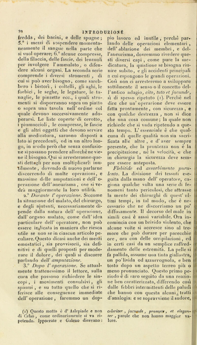 llf TRODUZIOKÉ fredda , dei bacini, e delle spugne; 5.° i mezzi di sospendere momenta- neamente il sangue nella parte che si vuol operare; 6.° alcune compresse, della filaccia, delle fascie, dei lenzuoli per involgere l’ammalato, o difen- dere alcuni organi. La seconda serie comprende i diversi slromenti , di cui si può aver bisogno, come sareb- bero i bistori , i coltelli, gli aghi, le forbici , le seghe, le legature, le ta- naglie, le pinzette eoe., i quali stru- menti si disporranno sopra un pialto 0 sopra una tavola nell’ordine col quale devono successivamente ado- perarsi. Le liste coperte di cerotto, 1 piumaccioli , le compresse, le fascie e gli altri oggetti che devono servire alla medicatura, saranno disposti a lato ai precedenti, od in un altro luo- go, in n odo però che senza confusio- ne si possano prendere allorché ne vie- ne il bisogno. Qui si arresteranno que- sti dettagli per non moltiplicarli inu- tilmente , dovendo di nuovo parlarne discorrendo di molte operazioni, e massime delle amputazioni e dell’ o- perazione dell’aneurisma , ove si ve- drà maggiormente la loro utilità. a.0 Durante l* operazione. Siccome la situazione del malato, del chirurgo, e degli aiutanti, necessariamente di- pende dalla natura dell’ operazione, dall’organo malato, come dall’idea particolare dell’ operatore, non può essere indicata in maniera che riesca utile se non se in ciascun articolo pe- culiare. Questo dicasi anche dei mezii emostatici , sia provvisori, sia defi- nitivi e di quelli proposti per mode- rare il dolore, dei quali si discorre parlando dell’ amputazione. 3.° Dopo l’ operazione. Se attual- mente trattenessimo il lettore, sulla cura che possono richiedere le sin- copi , i movimenti convulsivi , gli spasmi , e su tutto quello che si ri- ferisce alle conseguenze immediate dell’ operazione , faremmo un dop- pio lavoro ed inutile , perchè par* laudo delle operazioni elementari , dell’ ablazione dei membri , e del- l’aneurisma, dovremmo rivedere que- sti diversi capi , come pure la me- dicatura, la questione se bisogna riu- nire subito, e gli accidenti principali a cui espongono le grandi operazioni. Cosi non ci arresteremo a sviluppare sottilmente il senso o il concetto del- l’antico adagio, cito, tuto et jucunde, sì di spesso ripetuto (i). Perchè nel dire che un’ operazione deve essere fatta prontamente, con sicurezza, e con qualche destrezza , non si dice che una cosa comune; la quale non richiede che si vada ripetendo a que- sto tempo. L’ essenziale è che qual- cuna di quelle qualità non sia sacri- ficata alle altre , e d’ aver sempre presente, che la prontezza non è la precipitazione , nè la velocità, -e che in chirurgia la sicurezza deve sem- pre essere anteposta. Flebitidc ed assorbimento puru- lento. La divisione dei tessuti ese- guita dalla mano dell’ operatore, ca- giona qualche volta una serie di fe- nomeni tanto pericolosi, che attrasse la mente dei chirurghi di quest’ ul- timi tempi, in tal modo, che è ne- cessario che ne discorriamo un po’ diffusamente. Il decorso del male in simili casi è assai variabile. Ora in- comincia con un brivido violento, che alcune voile si accresce sino al tre- more che può durare per parecchie ore , ora con delle orripilazioni, ed in certi casi da un semplice raffred- damento delle estremità. La pelle si fa pallida, assume una tinta giallastra, un po'livida od azzurrognola, e ben tosto dopo un aspetto terreo piti o meno pronunciato. Questo primo pe- riodo è di laro seguilo da una reazio- ne ben caratterizzata, differendo cosi dalle febbri intermittenti delle paludi che hanno con questa alcuni^ tratti d’analogia: e se sopravviene il sudore, ri (i) Questo motto è d’ Aslepiade c non di Celso , come ordinariamente si va ri- petendo. Ippocrate e Galeno dicevano : Celeriter , jucnjude , promplt, et elegan- ter , parole che non hanno maggior va- lore.