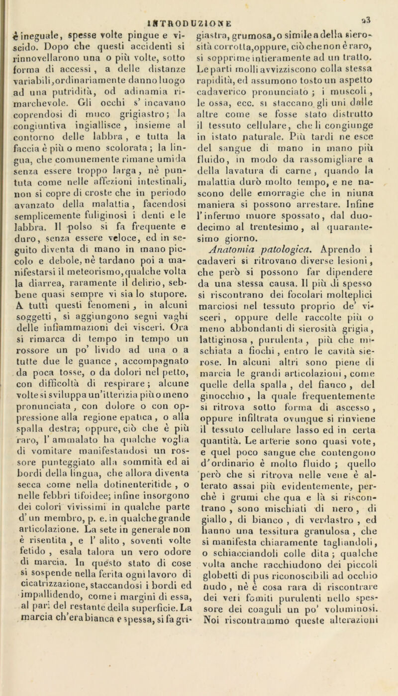 £ ineguale, spesse volte pingue e vi- scido. Dopo che questi accidenti si rinnovellarono una o più volte, sotto forma di accessi , a delle distanze variabili,ordinariamente danno luogo ad una putridità, od adinamia ri- marchevole. Gli occhi s’ incavano coprendosi di muco grigiastro; la congiuntiva ingiallisce , insieme al contorno delle labbra , e tutta la faccia è più o meno scolorata ; la lin- cila, die comunemente rimane umida senza essere troppo larga, ne pun- tuta come nelle affezioni intestinali, non si copre di croste che in periodo avanzato della malattia, facendosi semplicemente fuliginosi i denti e le labbra. 11 polso si fa frequente e duro, senza essere veloce, ed in se- guito diventa di mano in mano pic- colo e debole, nè tardano poi a ma- nifestarsi il meteorismo,qualche volta la diarrea, raramente il delirio, seb- bene quasi sempre vi sia lo stupore. A tutti questi fenomeni , in alcuni soggetti , si aggiungono segni vaghi delle infiammazioni dei visceri. Ora si rimarca di tempo in tempo un rossore un po’ livido ad una o a tutte due le guance , accompagnato da poca tosse, o da dolori nel petto, con difficoltà di respirare ; alcune volte si sviluppa un’itterizia piùo meno pronunciata , con dolore o con op- pressione alla regione epatica , o alla spalla destra; oppure, ciò che è più raro, 1’ ammalato ha qualche voglia di vomitare manifestandosi un ros- sore punteggiato alla sommità ed ai bordi della lingua, che allora diventa secca come nella dotinenteritide , o nelle febbri tifoidee; infine insorgono dei colori vivissimi in qualche parte d’un membro, p. e. in qualche grande articolazione. La sete in generale non è risentita , e 1’ alito , soventi volte letido , esala talora un vero odore di marcia. In questo stato di cose si sospende nella ferita ogni lavoro di cicatrizzazione, staccandosi i bordi ed impallidendo, cornei margini di essa, al par: del restante deìla superficie. La marcia eh era bianca e spessa, si fa gri- giastra, grumosa,o similen della siero- sità corrotta,oppure, ciò che non è raro, si sopprime intieramente ad un tratto. Le parli molli avvizziscono colla stessa rapidità, ed assumono tosto un aspetto cadaverico pronuncialo ; i muscoli , le ossa, ecc. si staccano gli uni dalle altre come se fosse stato distrutto il tessuto cellulare, che li congiunge in istato maturale. Più tardi ne esce del sangue di mano in mano più fluido, in modo da rassomigliare a della lavatura di carne , quando la malattia durò molto tempo, e ne na- scono delle emorragie che in niuna maniera si possono arrestare. Infine l’infermo muore spossato, dal duo- decimo al trentesimo, al quarante- simo giorno. Anatomia patologica. Aprendo i cadaveri si ritrovano diverse lesioni, che però si possono far dipendere da una stessa causa. Il più di spesso si riscontrano dei focolari molteplici marciosi nel tessuto proprio de’ vi- sceri , oppure delle raccolte più o meno abbondanti di sierosità grigia, lattiginosa , purulenta , più che mi- schiata a fiochi , entro le cavità sie- rose. In alcuni altri sono piene di marcia le grandi articolazioni, come quelle della spalla , del fianco , del ginocchio , la quale frequentemente si ritrova sotto forma di ascesso , oppure infiltrata ovunque si rinviene il tessuto cellulare lasso ed in certa quantità. Le arterie sono quasi vote, e quel poco sangue che contengono dJordinario è molto fluido ; quello però che si ritrova nelle vene è al- terato assai più evidentemente, per- chè i grumi che qua e là si riscon- trano , sono mischiati di nero , di giallo , di bianco , di verdastro , ed hanno una tessitura granulosa , che si manifesta chiaramente tagliandoli, o schiacciandoli colle dita ; qualche volta anche racchiudono dei piccoli globetti di pus riconoscibili ad occhio nudo , nè è cosa rara di riscontrare dei veli fomiti purulenti nello spes- sore dei coaguli un po’ voluminosi. Noi riscontrammo queste alterazioni