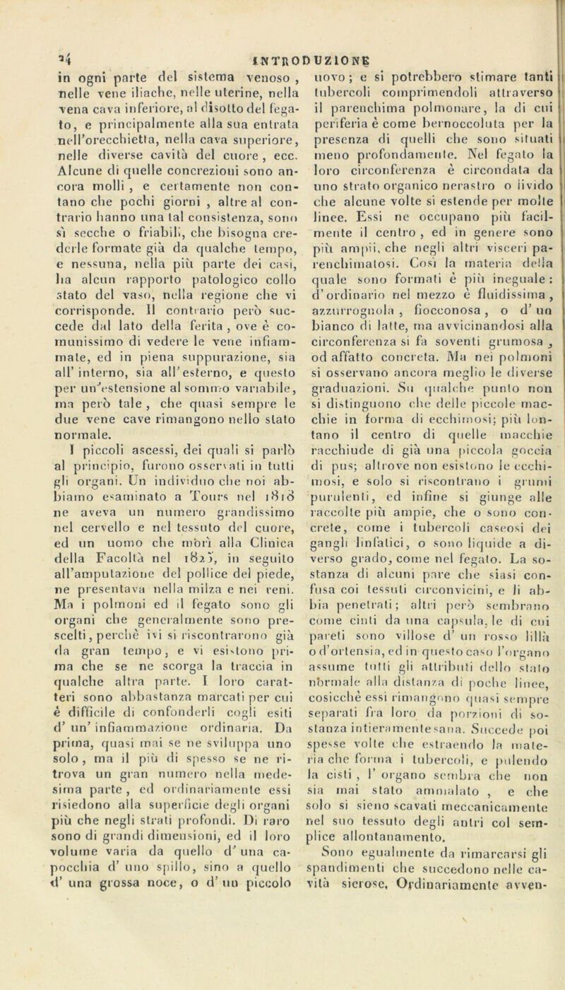 in ogni parte del sistema venoso , nelle vene iliache, nelle uterine, nella vena cava inferiore, al disotto del fega- to, e principalmente alla sua entrata nell’orecchietta, nella cava superiore, nelle diverse cavità del cuore , ecc. Alcune eli quelle concrezioni sono an- cora molli , e certamente non con- tano che pochi giorni , altre al con- trario hanno una tal consistenza, sono s'i secche o friabili, che bisogna cre- derle formate già da qualche tempo, e nessuna, nella più parte dei casi, ha alcun rapporto patologico collo stato del vaso, nella regione che vi corrisponde. 11 contrario però suc- cede dal lato della ferita , ove è co- munissimo di vedere le vene infiam- male, ed in piena suppurazione, sia all’interno, sia all’esterno, e questo per un'Vstensione al sommo variabile, ma però tale , che quasi sempre le due vene cave rimangono nello stato normale. I piccoli ascessi, dei quali si parlò al principio, furono osservali in tutti gli organi. Un individuo che noi ab- biamo esaminato a Tours nel i8id ne aveva un numero grandissimo nel cervello e nel tessuto del cuore, ed un uomo che morì alla Clinica della Facoltà nel 182Ì, in seguilo aH’amputazione del pollice del piede, ne presentava nella milza e nei reni. Ma i polmoni ed il fegato sono gli organi che generalmente sono pre- scelti , perchè ivi si riscontrarono già da gran tempo, e vi esbtono pri- ma che se ne scorga la traccia in qualche altra parte. I loro carat- teri sono abbastanza marcati per cui é difficile di confonderli cogli esiti d’ un’ infiammazione ordinaria. Da prima, quasi mai se ne sviluppa uno solo , ma il più di spesso se ne ri- trova un gran numero nella mede- sima parte , ed ordinariamente essi risiedono alla superficie degli organi più che negli strati profondi. Di raro sono di grandi dimensioni, ed il loro volume varia da quello dJ una ca- pocchia d’ uno spillo, sino a quello il’ una grossa noce, o d’ un piccolo uovo; e si potrebbero stimare tanti tubercoli comprimendoli attraverso il parenchima polmonare, la di cui periferia è come bernoccoluta per la presenza di quelli che sono situati meno profondamente. Nel fegato la loro circonferenza è circondata da uno strato organico nerastro o livido che alcune volte si estende per molte linee. Essi ne occupano più facil- mente il centro , ed in genere sono più ampii, che negli altri visceri pa- renchimatosi. Così la materia della quale sono formati è più ineguale : d’ordinario nel mezzo è fluidissima, azzurrognola , fiocconosa , o d’ un bianco di latte, ma avvicinandosi alla circonferenza si fa soventi grumosa , od affatto concreta. Ma nei polmoni si osservano ancora meglio le diverse graduazioni. Su qualche punto non si distinguono che delle piccole mac- chie in forma di ecchimosi; più lon- tano il centro di quelle macchie racchiude di già una piccola goccia di pus; altrove non esistono le ecchi- mosi, e solo si riscontrano i grumi purulenti, ed infine si giunge alle raccolte più ampie, che o sono con- crete, come i tubercoli caseosi dei gangli linfatici, o sono liquide a di- verso grado, come nel fegato. La so- stanza di alcuni pare che siasi con- fusa coi tessuti circonvicini, e li ab- bia penetrati; altri però sembrano come cinti da una capsula, le di cui pareti sono villose d’ un rosso lillà o (l’ortensia, ed in questo caso l’organo assume tutti gli attributi dello stalo normale alla distanza di poche linee, cosicché essi rimangono quasi sempre separati fra loro da porzioni di so- stanza intieramente sana. Succede poi spesse volte che estraendo In mate- ria che forma i tubercoli, e pulendo la cisti , 1’ organo sembra che non sia mai stato ammalato , e che solo si sieno scavali meccanicamente nel suo tessuto degli antri col sem- plice allontanamento. Sono egualmente da rimarcarsi gli spandimenti che succedono nelle ca- vità sierose, Ordinariamente avven-
