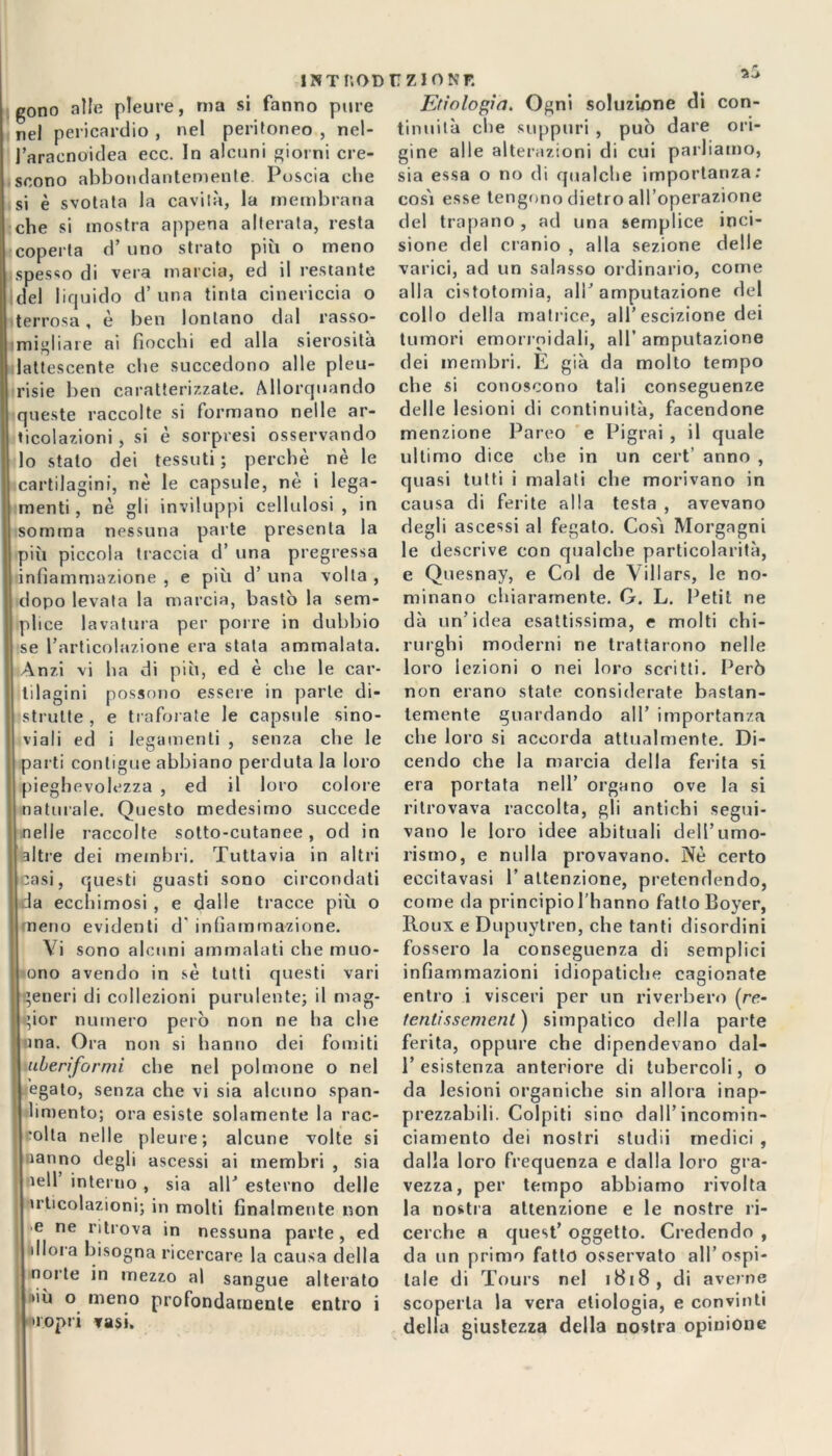 ÌNTI’.OD gono alle pleure, ma si fanno pure nel pericardio , nel peritoneo , nel- l’araenoidea ecc. In alcuni giorni cre- scono abbondantemente Poscia che si è svotata la cavità, la membrana che si mostra appena alterata, resta coperta d’ uno strato più o meno spesso di vera marcia, ed il restante idei liquido d’ una tinta cinericcia o terrosa, è ben lontano dal rasso- migliare ai fiocchi ed alla sierosità lattescente che succedono alle pleu- risie ben caratterizzate. Allorquando queste raccolte si formano nelle ar- , ticolazioni, si è sorpresi osservando lo stalo dei tessuti ; perchè nè le cartilagini, nè le capsule, nè i lega- menti, nè gli inviluppi cellulosi, in somma nessuna parte presenta la più piccola traccia d’ una pregressa infiammazione , e più d’ una volta , dopo levata la marcia, bastò la sem- plice lavatura per porre in dubbio se l’articolazione era stata ammalata. Anzi vi ha di più, ed è che le car- tilagini possono essere in parte di- strutte, e traforate le capside sino- viali ed i legamenti , senza che le parti contigue abbiano perduta la loro pieghevolezza , ed il loro colore naturale. Questo medesimo succede nelle raccolte sotto-cutanee, od in altre dei membri. Tuttavia in altri casi, questi guasti sono circondati da ecchimosi , e dalle tracce più o meno evidenti d infiammazione. Vi sono alcuni ammalati che muo- ono avendo in sè tutti questi vari generi di collezioni purulente; il mag- gior numero però non ne ha che ina. Ora non si hanno dei fomiti uberiformi che nel polmone o nel J egato, senza che vi sia alcuno span- limento; ora esiste solamente la rac- colta nelle pleure; alcune volte si nanno degli ascessi ai membri , sia ìell interno , sia all’ esterno delle uticolazioni; in molti finalmente non >e ne ritrova in nessuna parte, ed 111ora bisogna ricercare la causa della norie in mezzo al sangue alterato »iù o meno profondamente entro i Éropri rasi. U ZIO N P. Ecologìa. Ogni soluzione di con- tinuità che suppuri , può dare ori- gine alle alterazioni di cui parliamo, sia essa o no di qualche importanza: cosi esse tengono dietro all’operazione del trapano, ad una semplice inci- sione del cranio , alla sezione delle varici, ad un salasso ordinario, come alla cistotomia, ali’ amputazione del collo della matrice, all’escizione dei tumori emorroidali, all’ amputazione dei membri. E già da molto tempo che si conoscono tali conseguenze delle lesioni di continuità, facendone menzione Pareo e Pigrai , il quale ultimo dice che in un cert’ anno , quasi tutti i malati che morivano in causa di ferite alla testa , avevano degli ascessi al fegato. Così Morgagni le descrive con qualche particolarità, e Quesnay, e Col de \ili ars, le no- minano chiaramente. G. L. Petit ne dà un’idea esattissima, e molti chi- rurghi moderni ne trattarono nelle loro lezioni o nei loro scritti. Però non erano state considerate bastan- temente guardando all’ importanza che loro si accorda attualmente. Di- cendo che la marcia della ferita si era portata nell’ organo ove la si ritrovava raccolta, gli antichi segui- vano le loro idee abituali dell’umo- rismo, e nulla provavano. Nè certo eccitavasi 1’ attenzione, pretendendo, come da principio l’hanno fatto Boyer, Iloux e Dupuytren, che tanti disordini fossero la conseguenza di semplici infiammazioni idiopatiche cagionate entro i visceri per un riverbero [re- fentissemenl) simpatico della parte ferita, oppure che dipendevano dal- 1’esistenza anteriore di tubercoli, o da lesioni organiche sin allora inap- prezzabili. Colpiti sino dall’ incomin- ciamento dei nostri studii medici , dalla loro frequenza e dalla loro gra- vezza, per tempo abbiamo rivolta la nostra attenzione e le nostre ri- cerche a quest’ oggetto. Credendo , da un primo fatto osservato all’ospi- tale di Tours nel 1818, di averne scoperta la vera etiologia, e convinti della giustezza della nostra opinione