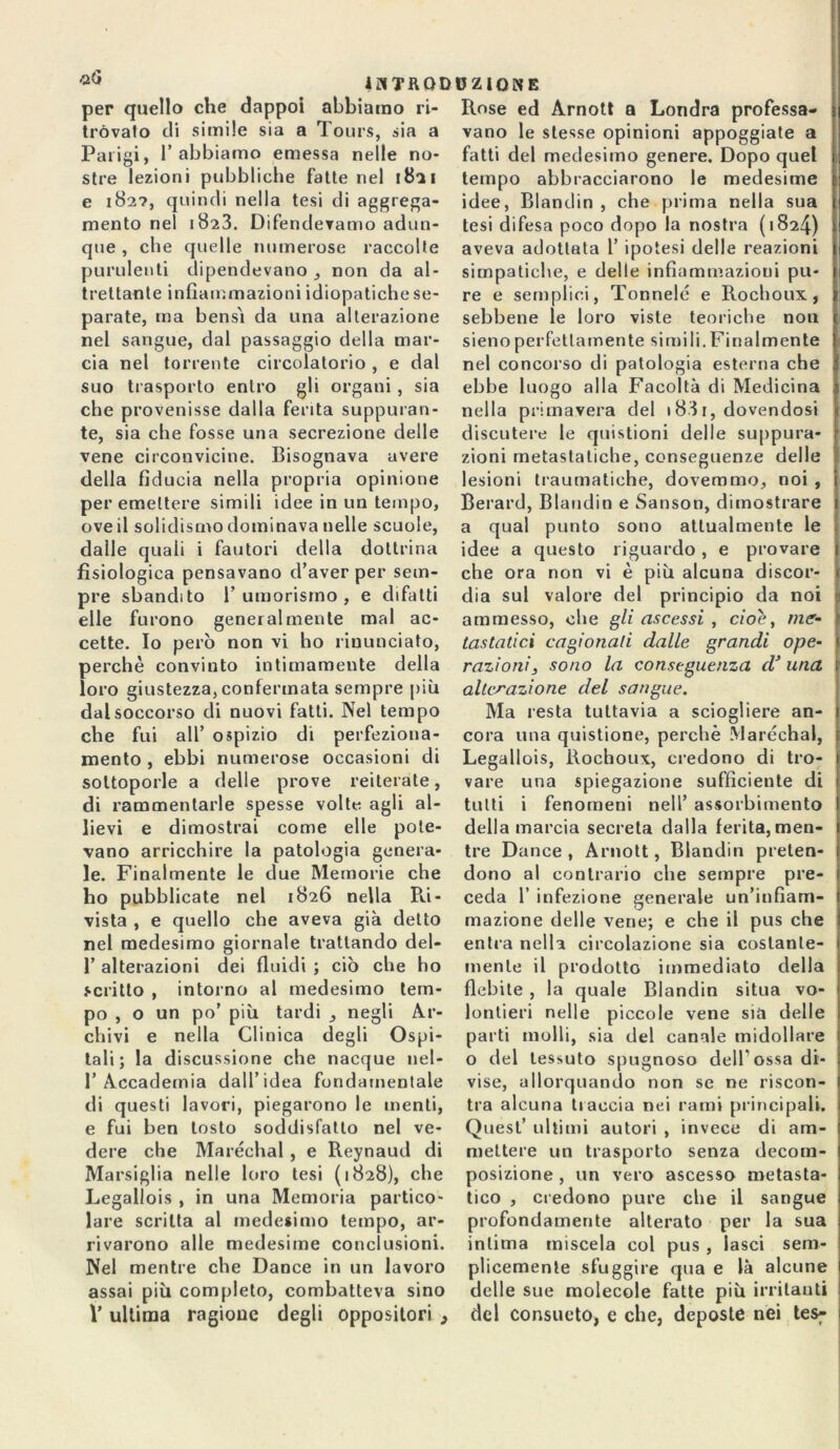 ihtrqdoziqne per quello che dappoi abbiamo ri- tròvalo di simile sia a Tours, sia a Parigi, T abbiamo emessa nelle no- stre lezioni pubbliche fatte nel 18*21 e 182?, quindi nella tesi di aggrega- mento nel 1823. Difendevamo adun- que , che quelle numerose raccolte purulenti dipendevano , non da al- trettante infiammazioni idiopatiche se- parate, ma bensì da una alterazione nel sangue, dal passaggio della mar- cia nel torrente circolatorio, e dal suo trasporto entro gli organi , sia che provenisse dalla ferita suppuran- te, sia che fosse una secrezione delle vene circonvicine. Bisognava avere della fiducia nella propria opinione per emettere simili idee in un tempo, ove il solidismo dominava nelle scuole, dalle quali i fautori della dottrina fisiologica pensavano d’aver per sem- pre sbandito 1’ umorismo , e difatti elle furono generalmente mal ac- cette. Io però non vi ho rinunciato, perchè convinto intimamente della loro giustezza, confermata sempre più dal soccorso di nuovi fatti. Nel tempo che fui all’ ospizio di perfeziona- mento , ebbi numerose occasioni di sottoporle a delle prove reiterate, di rammentarle spesse volte agli al- lievi e dimostrai come elle pote- vano arricchire la patologia genera- le. Finalmente le due Memorie che ho pubblicate nel 1826 nella Ri- vista , e quello che aveva già detto nel medesimo giornale trattando dei- fi alterazioni dei fluidi ; ciò che ho scritto , intorno al medesimo tem- po , o un po’ più tardi , negli Ar- chivi e nella Clinica degli Ospi- tali; la discussione che nacque nel- l’Accademia dall’idea fondamentale di questi lavori, piegarono le menti, e fui ben tosto soddisfatto nel ve- dere che Maréchal , e Reynaud di Marsiglia nelle loro tesi (1828), che Legallois , in una Memoria partico- lare scritta al medesimo tempo, ar- rivarono alle medesime conclusioni. Nel mentre che Dance in un lavoro assai più completo, combatteva sino V ultima ragione degli oppositori 9 Rose ed Arnott a Londra professa- vano le stesse opinioni appoggiate a fatti del medesimo genere. Dopo quel tempo abbracciarono le medesime idee, Blandin , che prima nella sua tesi difesa poco dopo la nostra (1824) aveva adottata 1’ ipotesi delle reazioni simpatiche, e delle infiammazioni pu- re e semplici, Tonnelé e Rochoux, sebbene le loro viste teoriche non sienoperfettamente simili.Finalmente nel concorso di patologia esterna che : ebbe luogo alla Facoltà di Medicina nella primavera del i83i, dovendosi discutere le quistioni delle suppura- zioni metastatiche, conseguenze delle lesioni traumatiche, dovemmo, noi , Berard, Blandin e Sanson, dimostrare a qual punto sono attualmente le idee a questo riguardo, e provare che ora non vi è più alcuna discor- dia sul valore del principio da noi ammesso, che gli ascessi , cioè, me- \ tastatici cagionati dalle grandi ope- razioni, sono la conseguenza d’ una alterazione del sangue. Ma resta tuttavia a sciogliere an- cora una quistione, perchè Maréchal, Legallois, Rochoux, credono di tro- vare una spiegazione sufficiente di tutti i fenomeni nell’ assorbimento della marcia secreta dalla ferita, men- tre Dance , Arnott, Blandin preten- dono al contrario che sempre pre- ceda 1’ infezione generale un’infiam- mazione delle vene; e che il pus che entra nella circolazione sia costante- mente il prodotto immediato della flebite , la quale Blandin situa vo- lontieri nelle piccole vene sia delle parti molli, sia del canale midollare o del tessuto spugnoso dell’ossa di- vise, allorquando non se ne riscon- tra alcuna traccia nei rami principali. Quest’ ultimi autori , invece di am- mettere un trasporto senza decom- posizione , un vero ascesso metasta- tico , credono pure che il sangue profondamente alterato per la sua intima miscela col pus , lasci sem- plicemente sfuggire qua e là alcune delle sue molecole fatte più irritanti del consueto, e che, deposte nei tes^