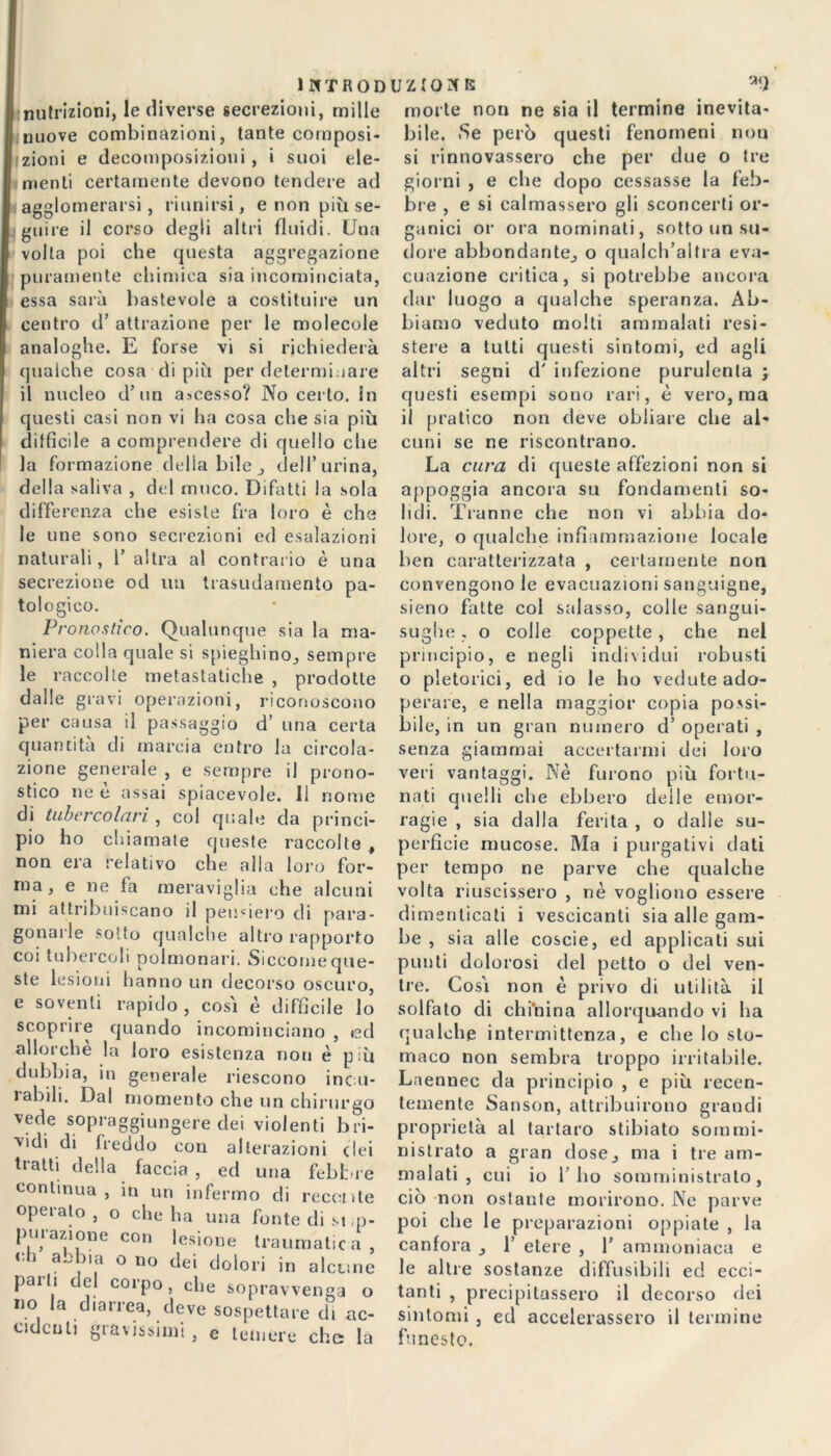 nutrizioni, le diverse secrezioni, mille nuove combinazioni, tante composi- zioni e decomposizioni , i suoi ele- menti certamente devono tendere ad agglomerarsi, riunirsi, e non più se- guire il corso degli altri fluidi. Una volta poi che questa aggregazione puramente chimica sia incominciata, essa sarà bastevole a costituire un centro d’ attrazione per le molecole analoghe. E forse vi si richiederà qualche cosa di più per determinare il nucleo d’un ascesso? No certo, in questi casi non vi ha cosa che sia più difficile a comprendere di quello che la formazione delia bile , dell’urina, della saliva , del muco. Difatti la sola differenza che esiste fra loro è che le ime sono secrezioni ed esalazioni naturali, 1’ altra al contrario è una secrezione od un trasudamento pa- tologico. Pronostico. Qualunque sia la ma- niera colla quale si spieghino, sempre le raccolte metastatiche , prodotte dalle gravi operazioni, riconoscono per causa il passaggio d’ una certa quantità di marcia entro la circola- zione generale , e sempre il prono- stico ne è assai spiacevole. Il nome di tubercolari , col quale da princi- pio ho chiamate queste raccolte, non era relativo che alla loro for- ma, e ne fa meraviglia che alcuni mi attribuiscano il penderò di para gonarle sotto qualche altro rapporto coi tubercoli polmonari. Siccome que- ste lesioni hanno un decorso oscuro, e soventi rapido, così è diffìcile lo scoprire quando incominciano , ed allorché la loro esistenza non è più dubbia, in generale riescono incu- labili. Dal momento che un chirurgo vede sopraggiungere dei violenti bri- vidi di freddo con alterazioni elei trattiideila faccia , ed una febbre continua, in un infermo di recente operato , o che ha una fonte di si ,p- puiazione con lesione traumatica, eh a ehi a o no dei dolori in alcnne palli del corpo, che sopravvenga o no la diarrea, deve sospettare di ac- cidenti gravissimi, e temere che la morte non ne sia il termine inevita- bile. Se però questi fenomeni non si rinnovassero che per due o tre giorni , e che dopo cessasse la feb- bre , e si calmassero gli sconcerti or- ganici or ora nominati, sotto un su- dore abbondante, o qualch’altra eva- cuazione critica, si potrebbe ancora dar luogo a qualche speranza. Ab- biamo veduto molli ammalati resi- stere a tutti questi sintomi, ed agli altri segni d' infezione purulenta ; questi esempi sono rari, è vero, ma il pratico non deve obliare clie al- cuni se ne riscontrano. La cura di queste affezioni non si appoggia ancora su fondamenti so- lidi. Tranne che non vi abbia do- lore, o qualche infiammazione locale ben caratterizzata , certamente non convengono le evacuazioni sanguigne, sieno fatte col salasso, colle sangui- sughe « o colle coppette, che nel principio, e negli individui robusti o pletorici, ed io le ho vedute ado- perare, e nella maggior copia possi- bile, in un gran numero d’ operati , senza giammai accertarmi dei loro veri vantaggi. Nè furono più fortu- nati quelli che ebbero delle emor- ragie , sia dalla ferita , o dalle su- perficie mucose. Ma i purgativi dati per tempo ne parve che qualche volta riuscissero , nè vogliono essere dimenticati i vescicanti sia alle gam- be , sia alle coscie, ed applicati sui punti dolorosi del petto o dei ven- tre. Così non è privo di utilità il solfato di chi’nina allorquando vi ha qualche intermittenza, e che lo sto- maco non sembra troppo irritabile. Laennec da principio , e più recen- temente Sanson, attribuirono grandi proprietà al tartaro stibiato sommi- nistrato a gran dose, ma i tre am- malati , cui io r ho somministralo, ciò non oslante morirono. Ne parve poi che le preparazioni oppiate , la canfora , 1’ etere , 1' ammoniaca e le altre sostanze diffusibili ed ecci- tanti , precipitassero il decorso dei sintomi , ed accelerassero il termine funesto.